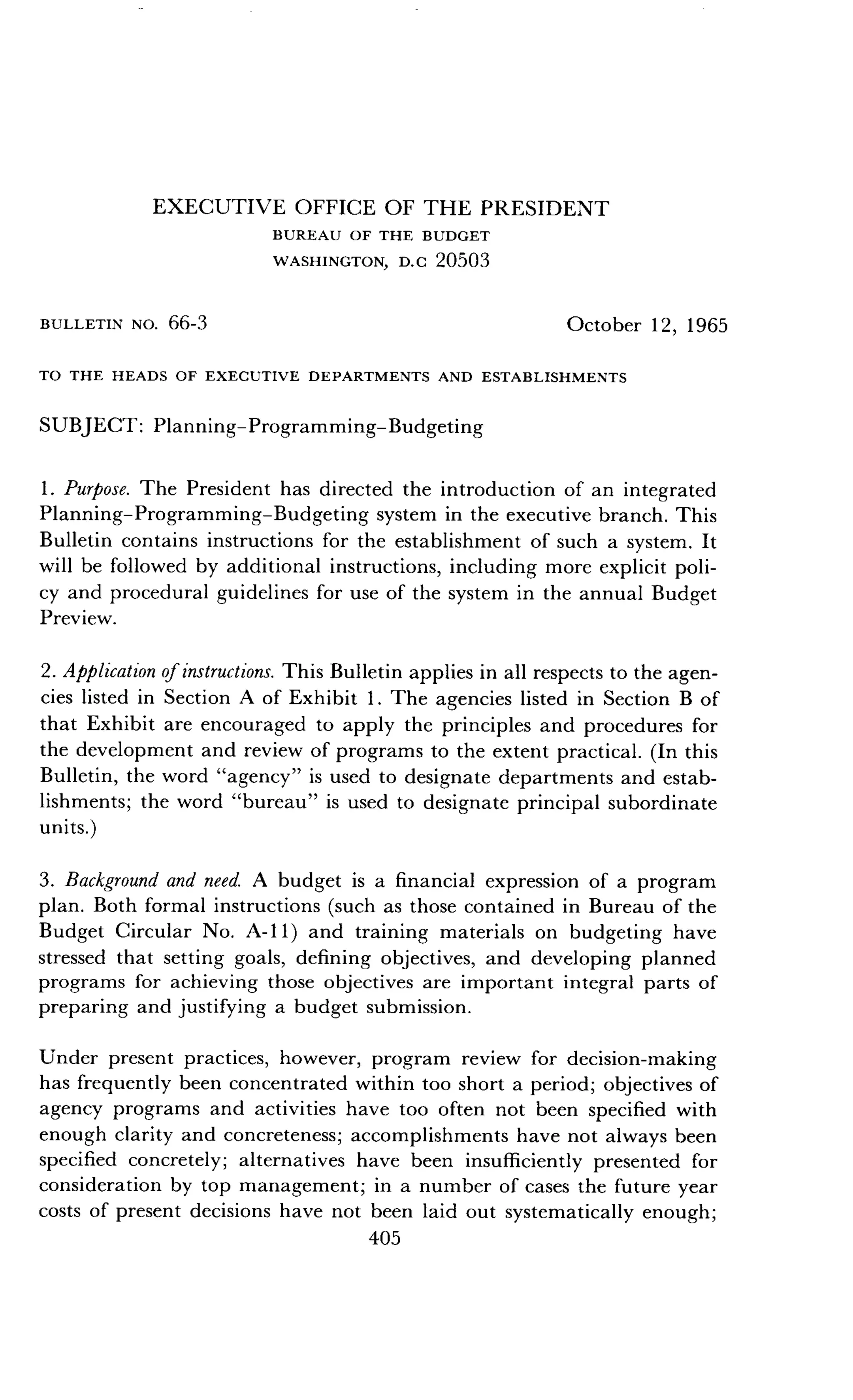 BULLETIN NO . 66-3
EXECUTIVE OFFICE OF THE PRESIDENT
BUREAU OF THE BUDGET
WASHINGTON, D.C 20503
TO THE HEADS OF EXECUTIVE DEPARTMENTS AND ESTABLISHMENTS
SUBJECT : Planning-Programming-Budgeting
1 . Purpose. The President has directed the introduction of an integrated
Planning-Programming-Budgeting system in the executive branch . This
Bulletin contains instructions for the establishment of such a system . It
will be followed by additional instructions, including more explicit poli-
cy and procedural guidelines for use of the system in the annual Budget
Preview.
2. Application of instructions. This Bulletin applies in all respects to the agen-
cies listed in Section A of Exhibit 1 . The agencies listed in Section B of
that Exhibit are encouraged to apply the principles and procedures for
the development and review of programs to the extent practical . (In this
Bulletin, the word "agency" is used to designate departments and estab-
lishments ; the word "bureau" is used to designate principal subordinate
units.)
3 . Background and need. A budget is a financial expression of a program
plan. Both formal instructions (such as those contained in Bureau of the
Budget Circular No . A-ll) and training materials on budgeting have
stressed that setting goals, defining objectives, and developing planned
programs for achieving those objectives are important integral parts of
preparing and justifying a budget submission .
Under present practices, however, program review for decision-making
has frequently been concentrated within too short a period ; objectives of
agency programs and activities have too often not been specified with
enough clarity and concreteness ; accomplishments have not always been
specified concretely ; alternatives have been insufficiently presented for
consideration by top management ; in a number of cases the future year
costs of present decisions have not been laid out systematically enough;
405
October 12, 1965
 