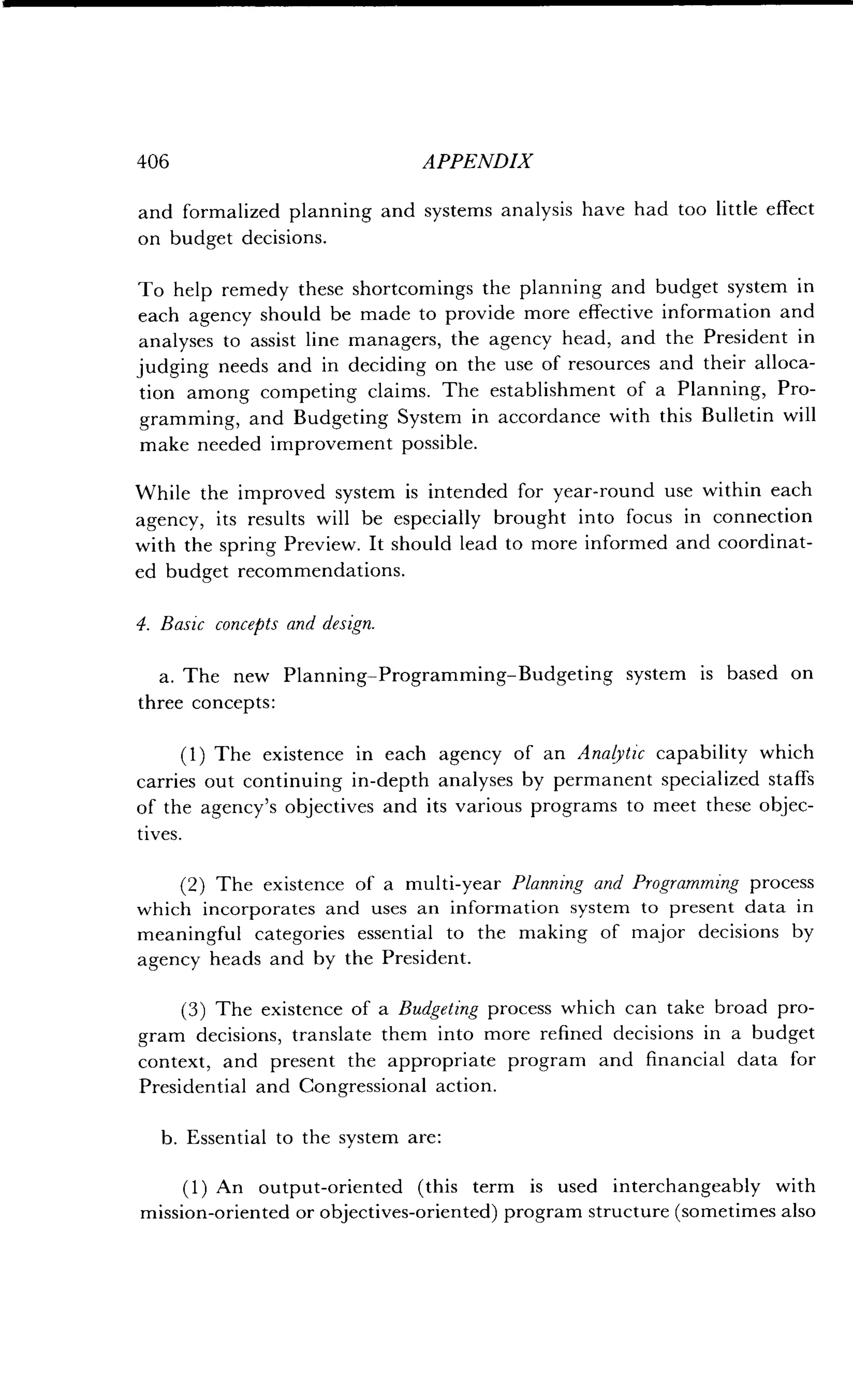 406
	
APPENDIX
and formalized planning and systems analysis have had too little effect
on budget decisions .
To help remedy these shortcomings the planning and budget system in
each agency should be made to provide more effective information and
analyses to assist line managers, the agency head, and the President in
judging needs and in deciding on the use of resources and their alloca-
tion among competing claims. The establishment of a Planning, Pro-
gramming, and Budgeting System in accordance with this Bulletin will
make needed improvement possible.
While the improved system is intended for year-round use within each
agency, its results will be especially brought into focus in connection
with the spring Preview. It should lead to more informed and coordinat-
ed budget recommendations .
4. Basic concepts and design.
a. The new Planning-Programming-Budgeting system is based on
three concepts :
(1) The existence in each agency of an Analytic capability which
carries out continuing in-depth analyses by permanent specialized staffs
of the agency's objectives and its various programs to meet these objec-
tives.
(2) The existence of a multi-year Planning and Programming process
which incorporates and uses an information system to present data in
meaningful categories essential to the making of major decisions by
agency heads and by the President.
(3) The existence of a Budgeting process which can take broad pro-
gram decisions, translate them into more refined decisions in a budget
context, and present the appropriate program and financial data for
Presidential and Congressional action .
b. Essential to the system are :
(1) An output-oriented (this term is used interchangeably with
mission-oriented or objectives-oriented) program structure (sometimes also
 