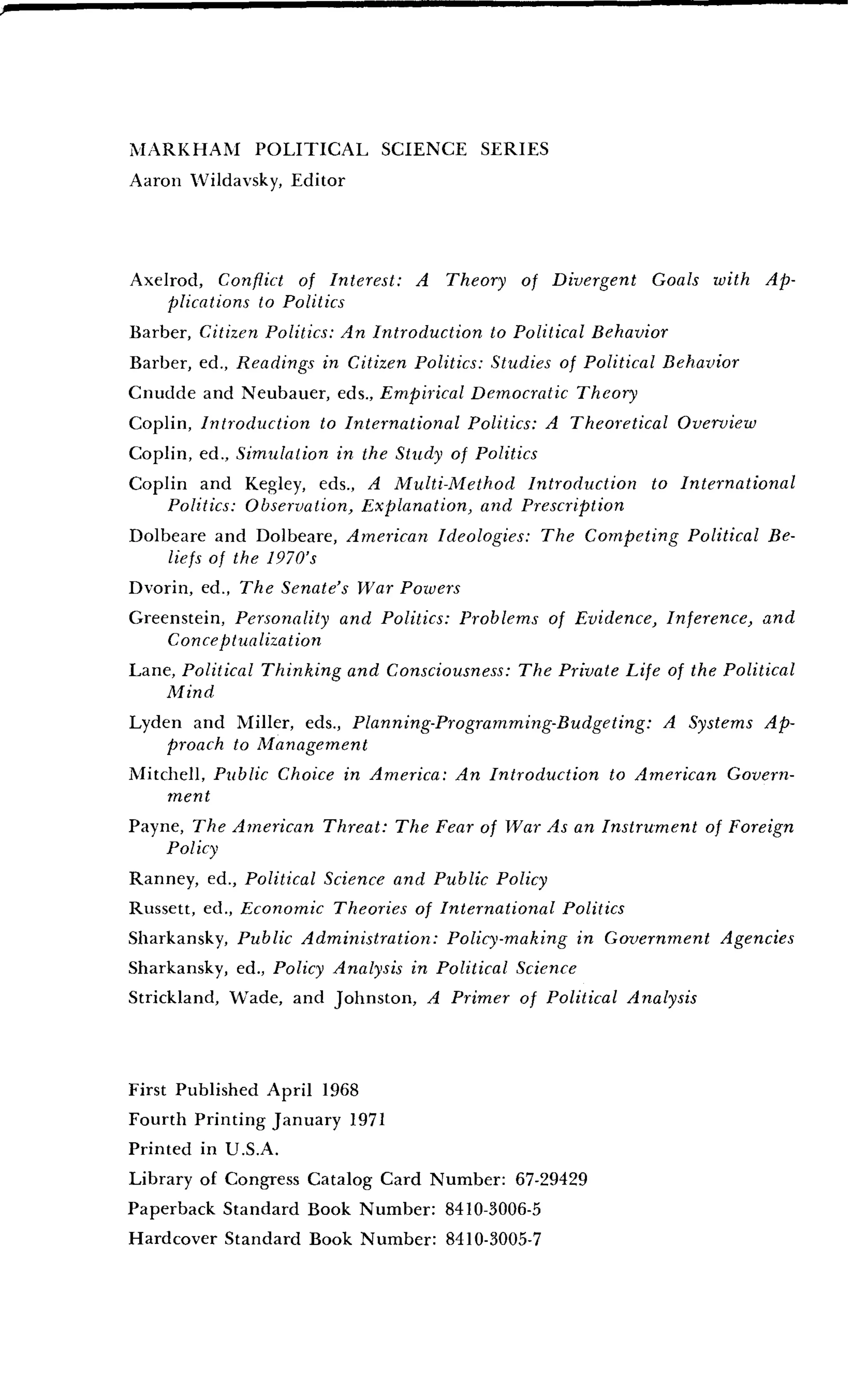 MARKHAM POLITICAL SCIENCE SERIES
Aaron Wildavsky, Editor
Axelrod, Conflict of Interest: A Theory of Divergent Goals with Ap-
plications to Politics
Barber, Citizen Politics: An Introduction to Political Behavior
Barber, ed ., Readings in Citizen Politics : Studies of Political Behavior
Cnudde and Neubauer, eds., Empirical Democratic Theory
Coplin, Introduction to International Politics: A Theoretical Overview
Coplin, ed ., Simulation in the Study of Politics
Coplin and Kegley, eds., A Multi-Method Introduction to International
Politics: Observation, Explanation, and Prescription
Dolbeare and Dolbeare, American Ideologies : The Competing Political Be-
liefs of the 1970's
Dvorin, ed., The Senate's War Powers
Greenstein, Personality and Politics : Problems of Evidence, Inference, and
Conceptualization
Lane, Political Thinking and Consciousness : The Private Life of the Political
Mind
Lyden and Miller, eds., Planning-Programming-Budgeting : A Systems Ap-
proach to Management
Mitchell, Public Choice in America : An Introduction to American Govern-
ment
Payne, The American Threat : The Fear of War As an Instrument of Foreign
Policy
Ranney, ed., Political Science and Public Policy
Russett, ed ., Economic Theories of International Politics
Sharkansky, Public Administration : Policy-making in Government Agencies
Sharkansky, ed., Policy Analysis in Political Science
Strickland, Wade, and Johnston, A Primer of Political Analysis
First Published April 1968
Fourth Printing January 1971
Printed in U .S.A.
Library of Congress Catalog Card Number: 67-29429
Paperback Standard Book Number : 8410-3006-5
Hardcover Standard Book Number : 8410-3005-7
 