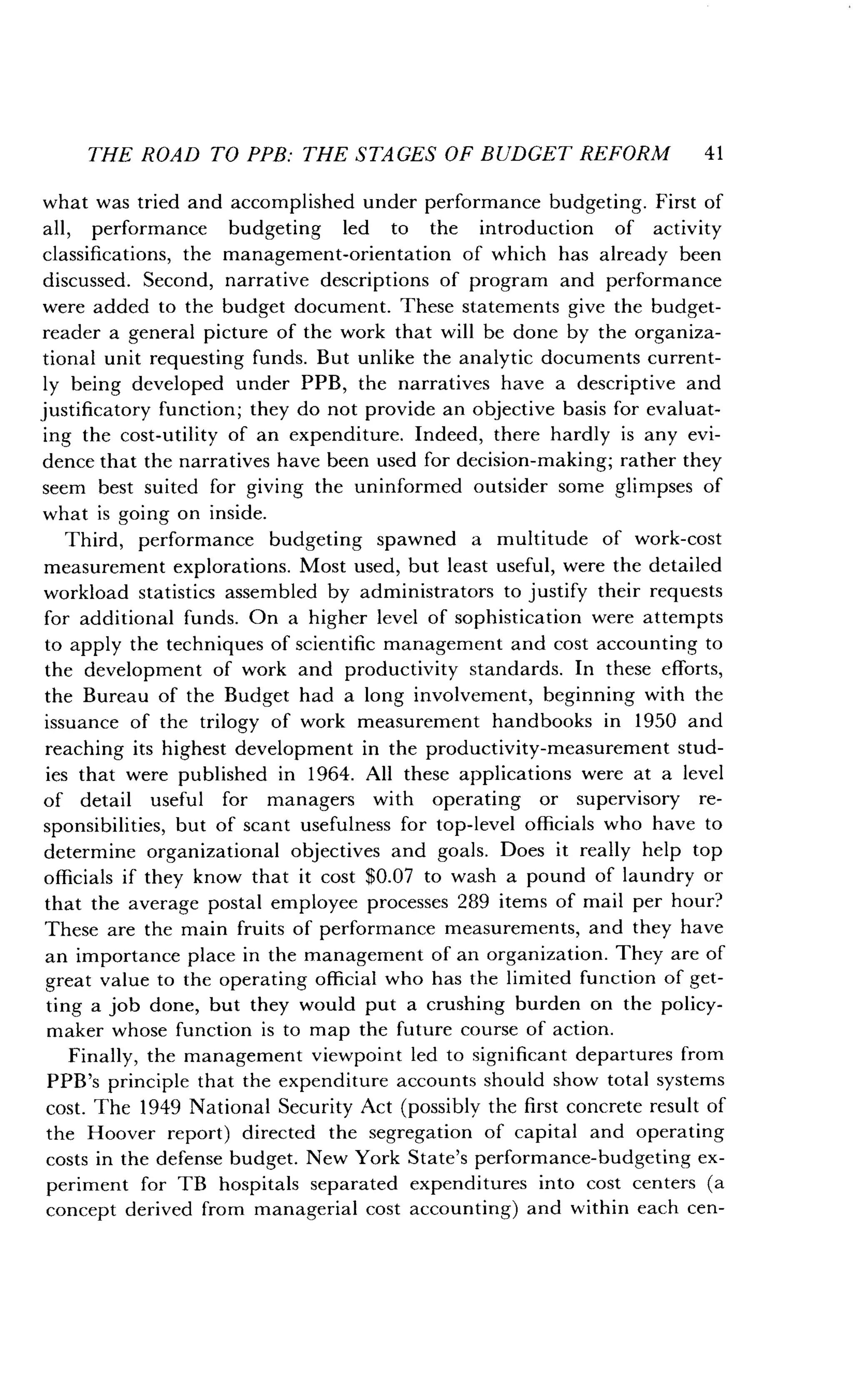 THE ROAD TO PPB: THE STAGES OF BUDGET REFORM 41
what was tried and accomplished under performance budgeting . First of
all, performance budgeting led to the introduction of activity
classifications, the management-orientation of which has already been
discussed. Second, narrative descriptions of program and performance
were added to the budget document . These statements give the budget-
reader a general picture of the work that will be done by the organiza-
tional unit requesting funds. But unlike the analytic documents current-
ly being developed under PPB, the narratives have a descriptive and
justificatory function ; they do not provide an objective basis for evaluat-
ing the cost-utility of an expenditure. Indeed, there hardly is any evi-
dence that the narratives have been used for decision-making ; rather they
seem best suited for giving the uninformed outsider some glimpses of
what is going on inside .
Third, performance budgeting spawned a multitude of work-cost
measurement explorations . Most used, but least useful, were the detailed
workload statistics assembled by administrators to justify their requests
for additional funds. On a higher level of sophistication were attempts
to apply the techniques of scientific management and cost accounting to
the development of work and productivity standards . In these efforts,
the Bureau of the Budget had a long involvement, beginning with the
issuance of the trilogy of work measurement handbooks in 1950 and
reaching its highest development in the productivity-measurement stud-
ies that were published in 1964. All these applications were at a level
of detail useful for managers with operating or supervisory re-
sponsibilities, but of scant usefulness for top-level officials who have to
determine organizational objectives and goals . Does it really help top
officials if they know that it cost $0 .07 to wash a pound of laundry or
that the average postal employee processes 289 items of mail per hour?
These are the main fruits of performance measurements, and they have
an importance place in the management of an organization . They are of
great value to the operating official who has the limited function of get-
ting a job done, but they would put a crushing burden on the policy-
maker whose function is to map the future course of action .
Finally, the management viewpoint led to significant departures from
PPB's principle that the expenditure accounts should show total systems
cost. The 1949 National Security Act (possibly the first concrete result of
the Hoover report) directed the segregation of capital and operating
costs in the defense budget . New York State's performance-budgeting ex-
periment for TB hospitals separated expenditures into cost centers (a
concept derived from managerial cost accounting) and within each cen-
 