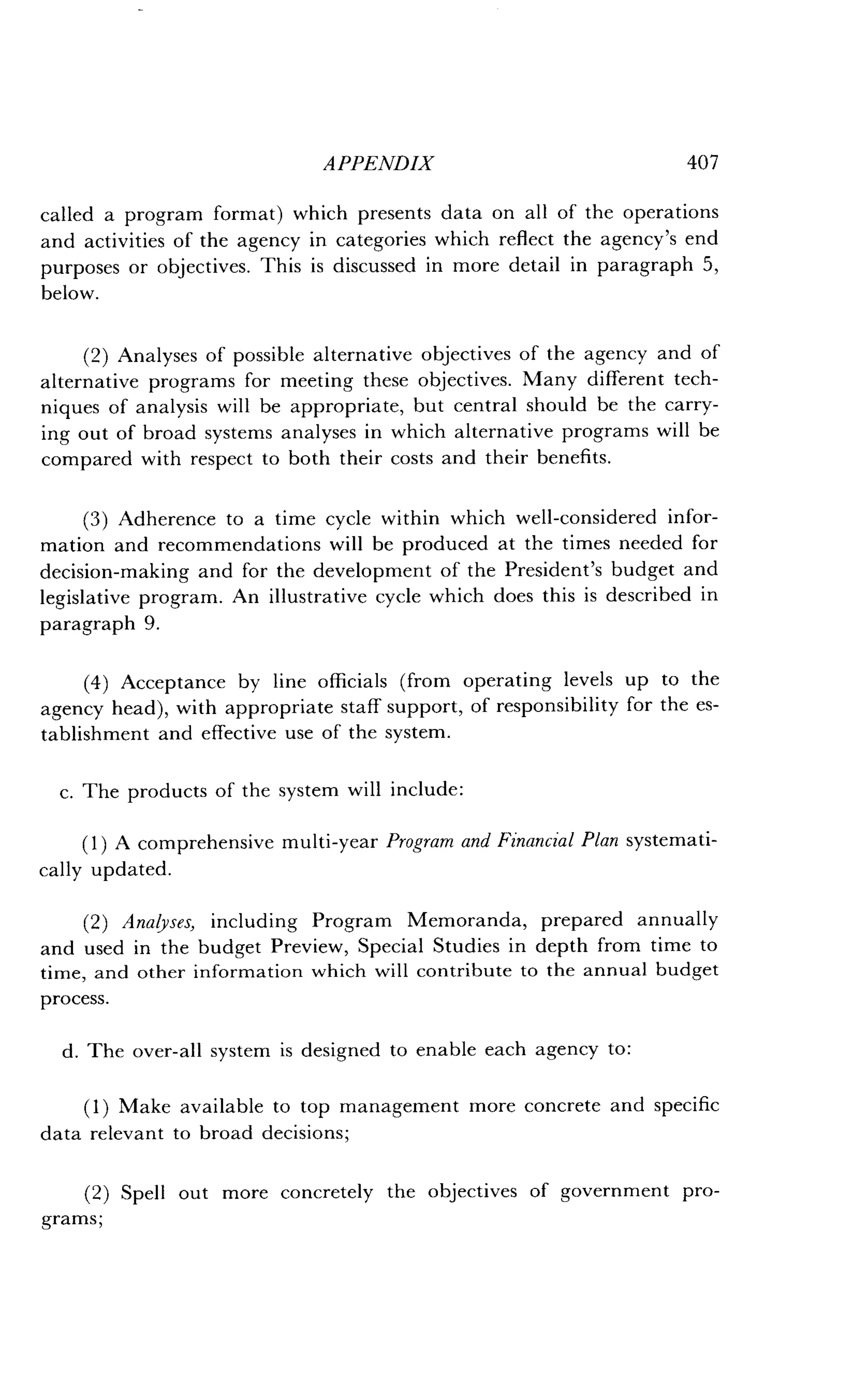 APPENDIX
	
407
called a program format) which presents data on all of the operations
and activities of the agency in categories which reflect the agency's end
purposes or objectives . This is discussed in more detail in paragraph 5,
below.
(2) Analyses of possible alternative objectives of the agency and of
alternative programs for meeting these objectives . Many different tech-
niques of analysis will be appropriate, but central should be the carry-
ing out of broad systems analyses in which alternative programs will be
compared with respect to both their costs and their benefits .
(3) Adherence to a time cycle within which well-considered infor-
mation and recommendations will be produced at the times needed for
decision-making and for the development of the President's budget and
legislative program . An illustrative cycle which does this is described in
paragraph 9.
(4) Acceptance by line officials (from operating levels up to the
agency head), with appropriate staff support, of responsibility for the es-
tablishment and effective use of the system .
c. The products of the system will include :
(1) A comprehensive multi-year Program and Financial Plan systemati-
cally updated.
(2) Analyses, including Program Memoranda, prepared annually
and used in the budget Preview, Special Studies in depth from time to
time, and other information which will contribute to the annual budget
process.
d . The over-all system is designed to enable each agency to :
(1) Make available to top management more concrete and specific
data relevant to broad decisions ;
(2) Spell out more concretely the objectives of government pro-
grams ;
 