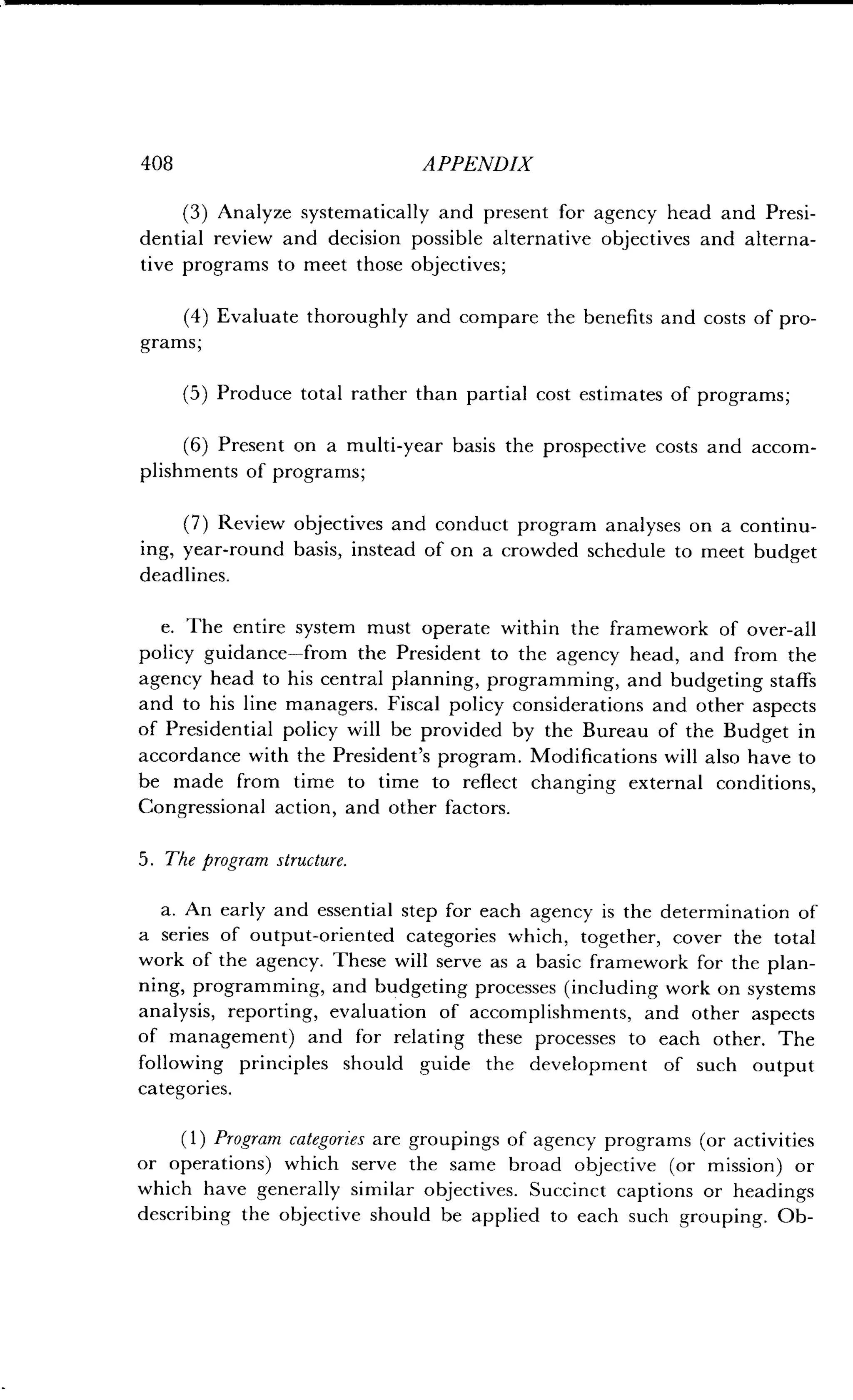 408
	
APPENDIX
(3) Analyze systematically and present for agency head and Presi-
dential review and decision possible alternative objectives and alterna-
tive programs to meet those objectives ;
(4) Evaluate thoroughly and compare the benefits and costs of pro-
grams;
(5) Produce total rather than partial cost estimates of programs ;
(6) Present on a multi-year basis the prospective costs and accom-
plishments of programs ;
(7) Review objectives and conduct program analyses on a continu-
ing, year-round basis, instead of on a crowded schedule to meet budget
deadlines.
e. The entire system must operate within the framework of over-all
policy guidance-from the President to the agency head, and from the
agency head to his central planning, programming, and budgeting staffs
and to his line managers . Fiscal policy considerations and other aspects
of Presidential policy will be provided by the Bureau of the Budget in
accordance with the President's program . Modifications will also have to
be made from time to time to reflect changing external conditions,
Congressional action, and other factors .
5 . The program structure.
a. An early and essential step for each agency is the determination of
a series of output-oriented categories which, together, cover the total
work of the agency . These will serve as a basic framework for the plan-
ning, programming, and budgeting processes (including work on systems
analysis, reporting, evaluation of accomplishments, and other aspects
of management) and for relating these processes to each other . The
following principles should guide the development of such output
categories.
(1) Program categories are groupings of agency programs (or activities
or operations) which serve the same broad objective (or mission) or
which have generally similar objectives . Succinct captions or headings
describing the objective should be applied to each such grouping . Ob-
 