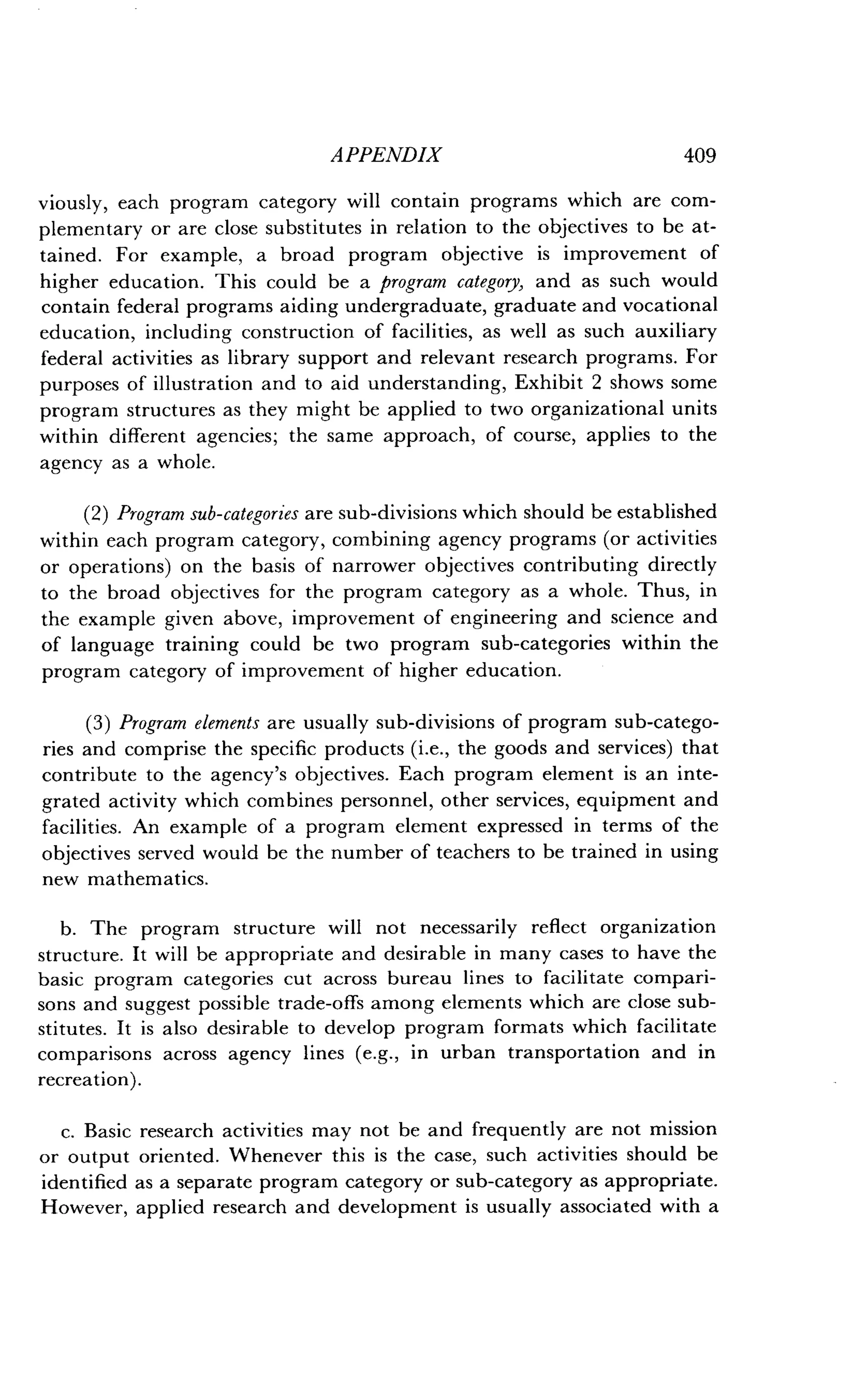 APPENDIX
	
409
viously, each program category will contain programs which are com-
plementary or are close substitutes in relation to the objectives to be at-
tained. For example, a broad program objective is improvement of
higher education. This could be a program category, and as such would
contain federal programs aiding undergraduate, graduate and vocational
education, including construction of facilities, as well as such auxiliary
federal activities as library support and relevant research programs . For
purposes of illustration and to aid understanding, Exhibit 2 shows some
program structures as they might be applied to two organizational units
within different agencies; the same approach, of course, applies to the
agency as a whole.
(2) Program sub-categories are sub-divisions which should be established
within each program category, combining agency programs (or activities
or operations) on the basis of narrower objectives contributing directly
to the broad objectives for the program category as a whole . Thus, in
the example given above, improvement of engineering and science and
of language training could be two program sub-categories within the
program category of improvement of higher education.
(3) Program elements are usually sub-divisions of program sub-catego-
ries and comprise the specific products (i.e., the goods and services) that
contribute to the agency's objectives. Each program element is an inte-
grated activity which combines personnel, other services, equipment and
facilities. An example of a program element expressed in terms of the
objectives served would be the number of teachers to be trained in using
new mathematics.
b. The program structure will not necessarily reflect organization
structure. It will be appropriate and desirable in many cases to have the
basic program categories cut across bureau lines to facilitate compari-
sons and suggest possible trade-offs among elements which are close sub-
stitutes. It is also desirable to develop program formats which facilitate
comparisons across agency lines (e.g., in urban transportation and in
recreation) .
c. Basic research activities may not be and frequently are not mission
or output oriented . Whenever this is the case, such activities should be
identified as a separate program category or sub-category as appropriate .
However, applied research and development is usually associated with a
 