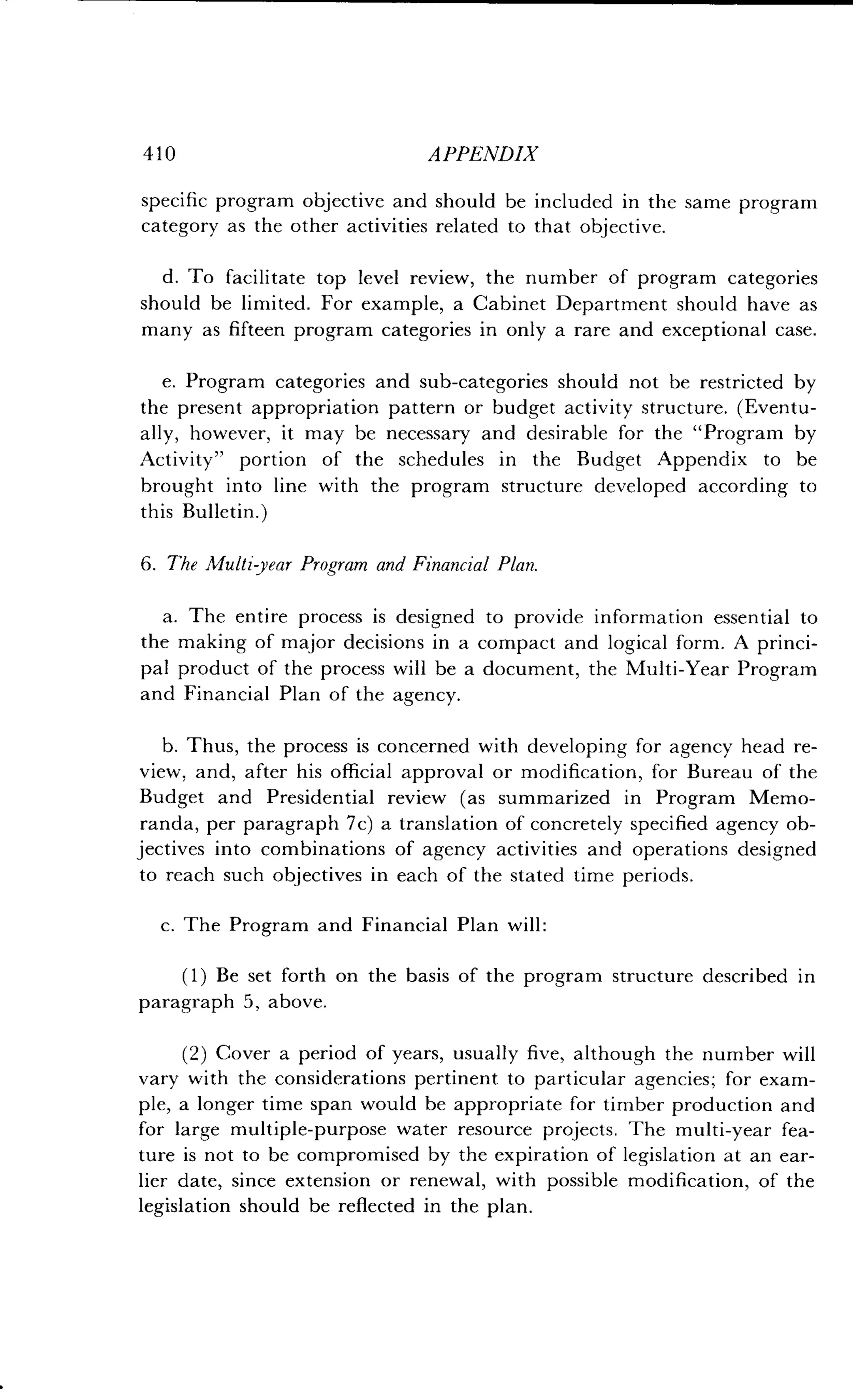 410
	
APPENDIX
specific program objective and should be included in the same program
category as the other activities related to that objective .
d. To facilitate top level review, the number of program categories
should be limited . For example, a Cabinet Department should have as
many as fifteen program categories in only a rare and exceptional case.
e. Program categories and sub-categories should not be restricted by
the present appropriation pattern or budget activity structure . (Eventu-
ally, however, it may be necessary and desirable for the "Program by
Activity" portion of the schedules in the Budget Appendix to be
brought into line with the program structure developed according to
this Bulletin .)
6 . The Multi year Program and Financial Plan.
a. The entire process is designed to provide information essential to
the making of major decisions in a compact and logical form . A princi-
pal product of the process will be a document, the Multi-Year Program
and Financial Plan of the agency.
b. Thus, the process is concerned with developing for agency head re-
view, and, after his official approval or modification, for Bureau of the
Budget and Presidential review (as summarized in Program Memo-
randa, per paragraph 7c) a translation of concretely specified agency ob-
jectives into combinations of agency activities and operations designed
to reach such objectives in each of the stated time periods .
c. The Program and Financial Plan will :
(1) Be set forth on the basis of the program structure described in
paragraph 5, above .
(2) Cover a period of years, usually five, although the number will
vary with the considerations pertinent to particular agencies ; for exam-
ple, a longer time span would be appropriate for timber production and
for large multiple-purpose water resource projects . The multi-year fea-
ture is not to be compromised by the expiration of legislation at an ear-
lier date, since extension or renewal, with possible modification, of the
legislation should be reflected in the plan .
 
