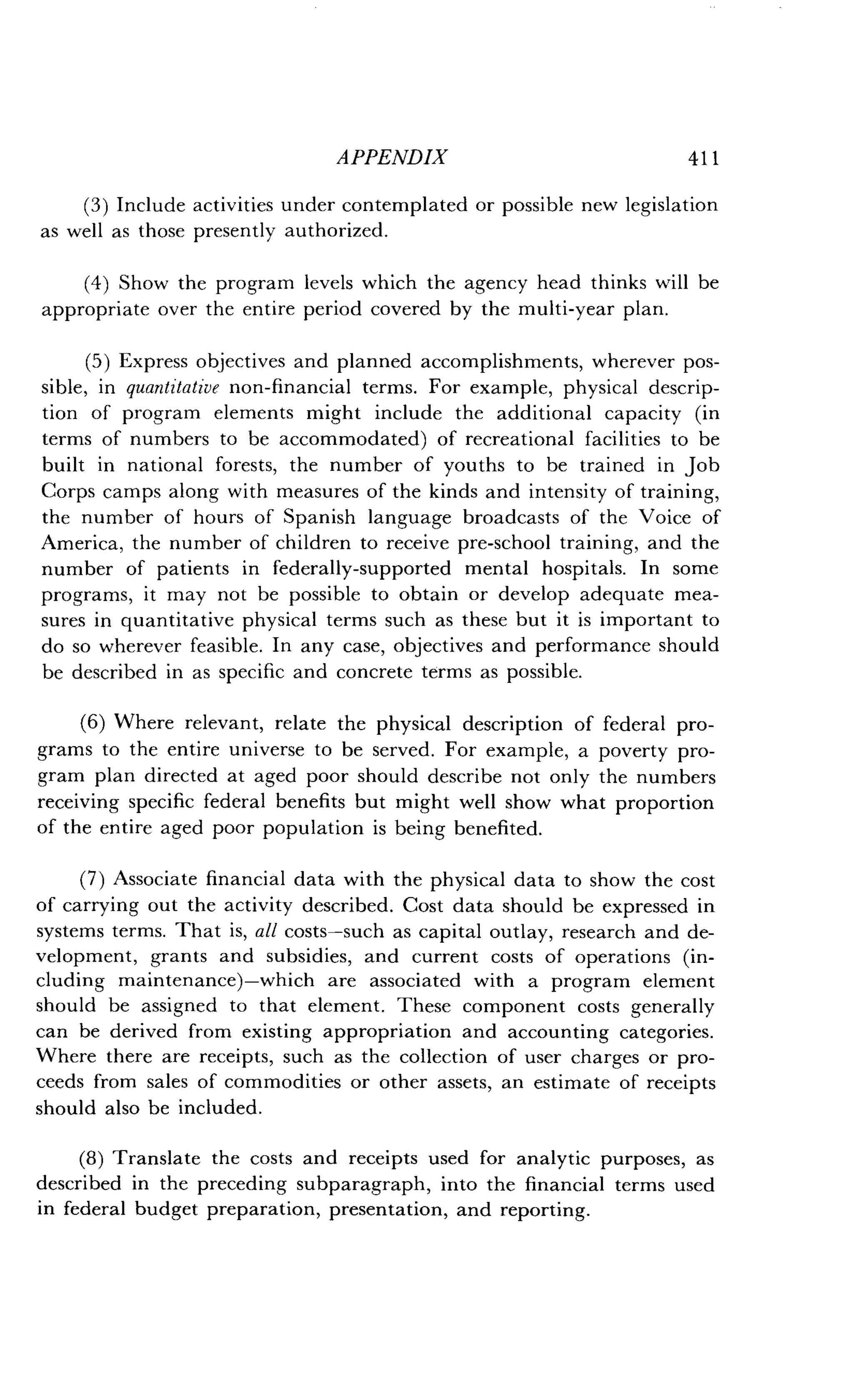 APPENDIX
	
411
(3) Include activities under contemplated or possible new legislation
as well as those presently authorized .
(4) Show the program levels which the agency head thinks will be
appropriate over the entire period covered by the multi-year plan .
(5) Express objectives and planned accomplishments, wherever pos-
sible, in quantitative non-financial terms . For example, physical descrip-
tion of program elements might include the additional capacity (in
terms of numbers to be accommodated) of recreational facilities to be
built in national forests, the number of youths to be trained in job
Corps camps along with measures of the kinds and intensity of training,
the number of hours of Spanish language broadcasts of the Voice of
America, the number of children to receive pre-school training, and the
number of patients in federally-supported mental hospitals. In some
programs, it may not be possible to obtain or develop adequate mea-
sures in quantitative physical terms such as these but it is important to
do so wherever feasible . In any case, objectives and performance should
be described in as specific and concrete terms as possible .
(6) Where relevant, relate the physical description of federal pro-
grams to the entire universe to be served . For example, a poverty pro-
gram plan directed at aged poor should describe not only the numbers
receiving specific federal benefits but might well show what proportion
of the entire aged poor population is being benefited .
(7) Associate financial data with the physical data to show the cost
of carrying out the activity described. Cost data should be expressed in
systems terms. That is, all costs-such as capital outlay, research and de-
velopment, grants and subsidies, and current costs of operations (in-
cluding maintenance)-which are associated with a program element
should be assigned to that element . These component costs generally
can be derived from existing appropriation and accounting categories .
Where there are receipts, such as the collection of user charges or pro-
ceeds from sales of commodities or other assets, an estimate of receipts
should also be included .
(8) Translate the costs and receipts used for analytic purposes, as
described in the preceding subparagraph, into the financial terms used
in federal budget preparation, presentation, and reporting .
 