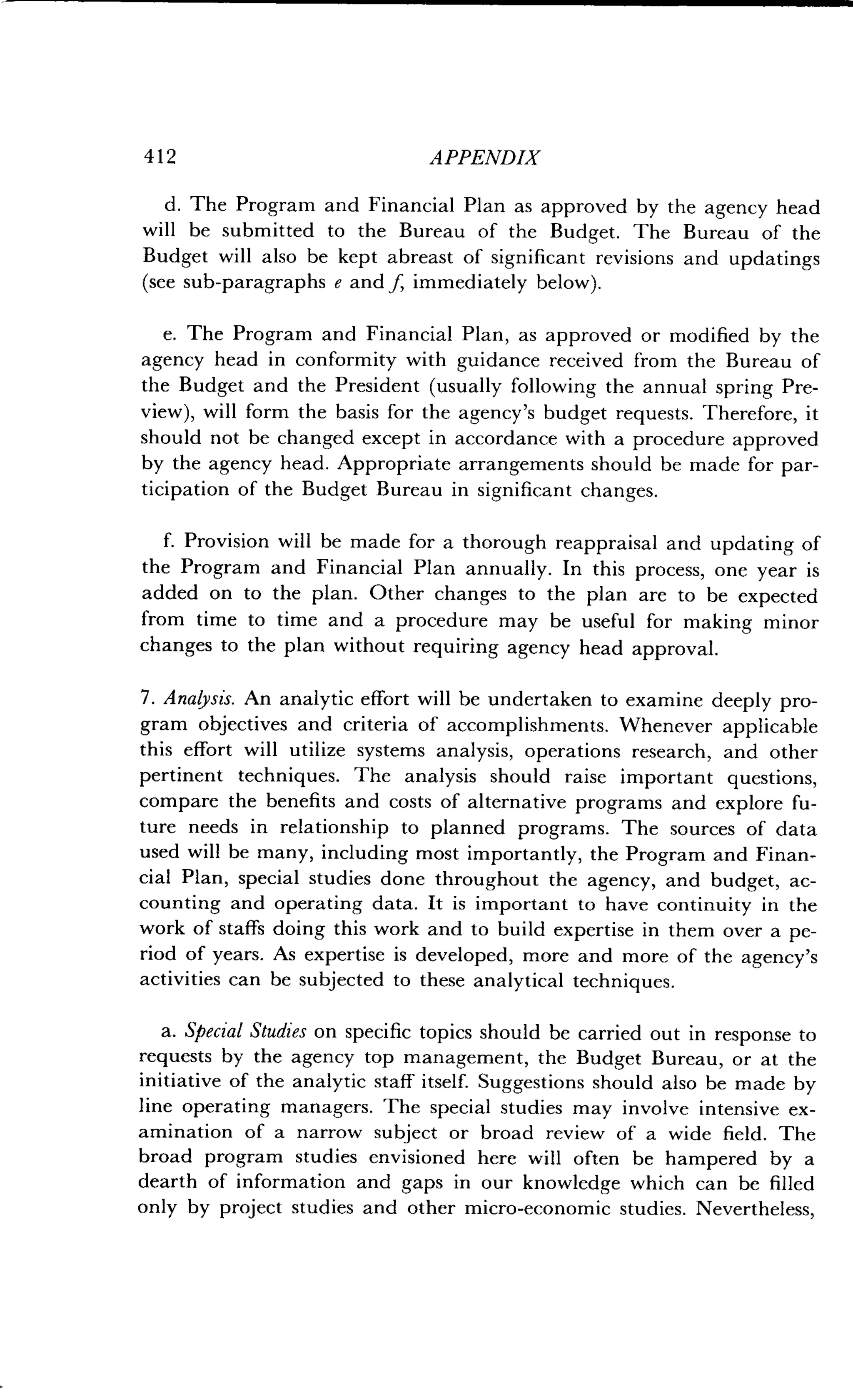 412 APPENDIX
d. The Program and Financial Plan as approved by the agency head
will be submitted to the Bureau of the Budget. The Bureau of the
Budget will also be kept abreast of significant revisions and updatings
(see sub-paragraphs e and f, immediately below) .
e. The Program and Financial Plan, as approved or modified by the
agency head in conformity with guidance received from the Bureau of
the Budget and the President (usually following the annual spring Pre-
view), will form the basis for the agency's budget requests . Therefore, it
should not be changed except in accordance with a procedure approved
by the agency head . Appropriate arrangements should be made for par-
ticipation of the Budget Bureau in significant changes.
f. Provision will be made for a thorough reappraisal and updating of
the Program and Financial Plan annually . In this process, one year is
added on to the plan . Other changes to the plan are to be expected
from time to time and a procedure may be useful for making minor
changes to the plan without requiring agency head approval .
7. Analysis. An analytic effort will be undertaken to examine deeply pro-
gram objectives and criteria of accomplishments . Whenever applicable
this effort will utilize systems analysis, operations research, and other
pertinent techniques . The analysis should raise important questions,
compare the benefits and costs of alternative programs and explore fu-
ture needs in relationship to planned programs . The sources of data
used will be many, including most importantly, the Program and Finan-
cial Plan, special studies done throughout the agency, and budget, ac-
counting and operating data . It is important to have continuity in the
work of staffs doing this work and to build expertise in them over a pe-
riod of years. As expertise is developed, more and more of the agency's
activities can be subjected to these analytical techniques .
a. Special Studies on specific topics should be carried out in response to
requests by the agency top management, the Budget Bureau, or at the
initiative of the analytic staff itself. Suggestions should also be made by
line operating managers . The special studies may involve intensive ex-
amination of a narrow subject or broad review of a wide field . The
broad program studies envisioned here will often be hampered by a
dearth of information and gaps in our knowledge which can be filled
only by project studies and other micro-economic studies . Nevertheless,
 
