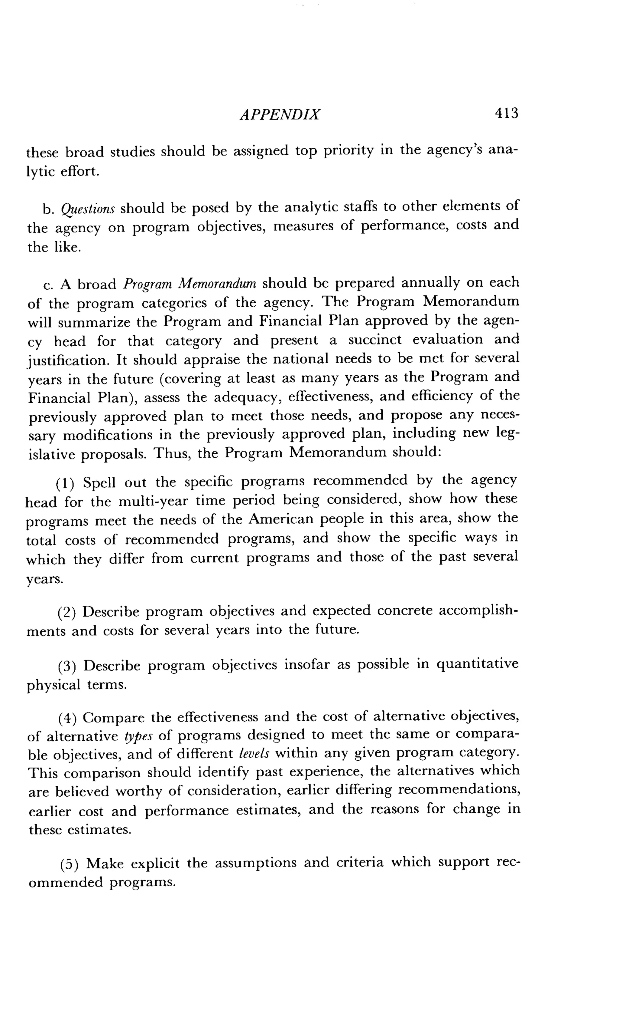 APPENDIX
	
413
these broad studies should be assigned top priority in the agency's ana-
lytic effort .
b. Questions should be posed by the analytic staffs to other elements of
the agency on program objectives, measures of performance, costs and
the like.
c. A broad Program Memorandum should be prepared annually on each
of the program categories of the agency . The Program Memorandum
will summarize the Program and Financial Plan approved by the agen-
cy head for that category and present a succinct evaluation and
justification. It should appraise the national needs to be met for several
years in the future (covering at least as many years as the Program and
Financial Plan), assess the adequacy, effectiveness, and efficiency of the
previously approved plan to meet those needs, and propose any neces-
sary modifications in the previously approved plan, including new leg-
islative proposals . Thus, the Program Memorandum should :
(1) Spell out the specific programs recommended by the agency
head for the multi-year time period being considered, show how these
programs meet the needs of the American people in this area, show the
total costs of recommended programs, and show the specific ways in
which they differ from current programs and those of the past several
years.
(2) Describe program objectives and expected concrete accomplish-
ments and costs for several years into the future .
(3) Describe program objectives insofar as possible in quantitative
physical terms .
(4) Compare the effectiveness and the cost of alternative objectives,
of alternative types of programs designed to meet the same or compara-
ble objectives, and of different levels within any given program category .
This comparison should identify past experience, the alternatives which
are believed worthy of consideration, earlier differing recommendations,
earlier cost and performance estimates, and the reasons for change in
these estimates .
(5) Make explicit the assumptions and criteria which support rec-
ommended programs.
 
