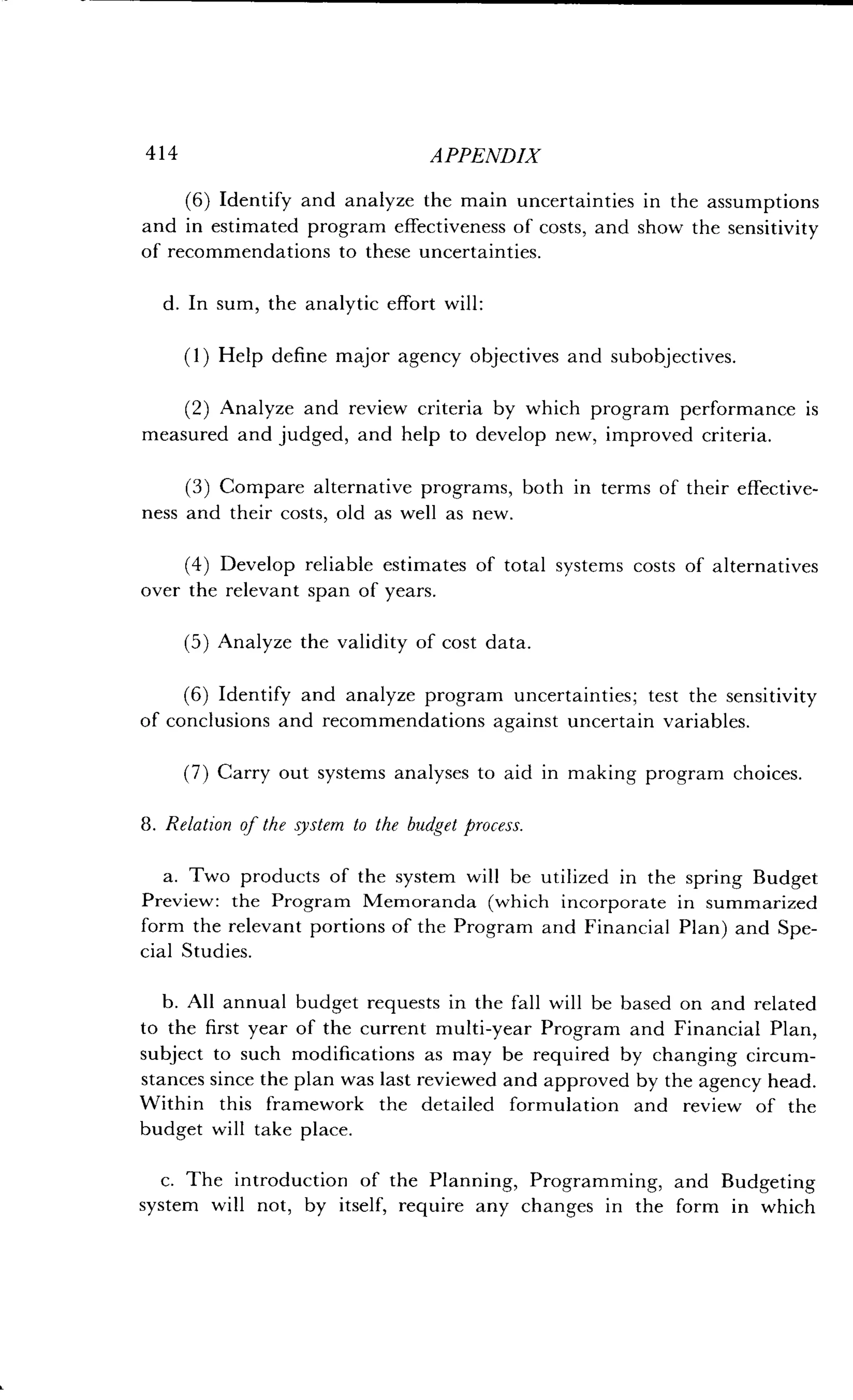 414
	
APPENDIX
(6) Identify and analyze the main uncertainties in the assumptions
and in estimated program effectiveness of costs, and show the sensitivity
of recommendations to these uncertainties .
d. In sum, the analytic effort will :
(1) Help define major agency objectives and subobjectives .
(2) Analyze and review criteria by which program performance is
measured and judged, and help to develop new, improved criteria .
(3) Compare alternative programs, both in terms of their effective-
ness and their costs, old as well as new .
(4) Develop reliable estimates of total systems costs of alternatives
over the relevant span of years.
(5) Analyze the validity of cost data.
(6) Identify and analyze program uncertainties ; test the sensitivity
of conclusions and recommendations against uncertain variables .
(7) Carry out systems analyses to aid in making program choices.
8 . Relation of the system to the budget process .
a. Two products of the system will be utilized in the spring Budget
Preview : the Program Memoranda (which incorporate in summarized
form the relevant portions of the Program and Financial Plan) and Spe-
cial Studies.
b. All annual budget requests in the fall will be based on and related
to the first year of the current multi-year Program and Financial Plan,
subject to such modifications as may be required by changing circum-
stances since the plan was last reviewed and approved by the agency head .
Within this framework the detailed formulation and review of the
budget will take place .
c. The introduction of the Planning, Programming, and Budgeting
system will not, by itself, require any changes in the form in which
 