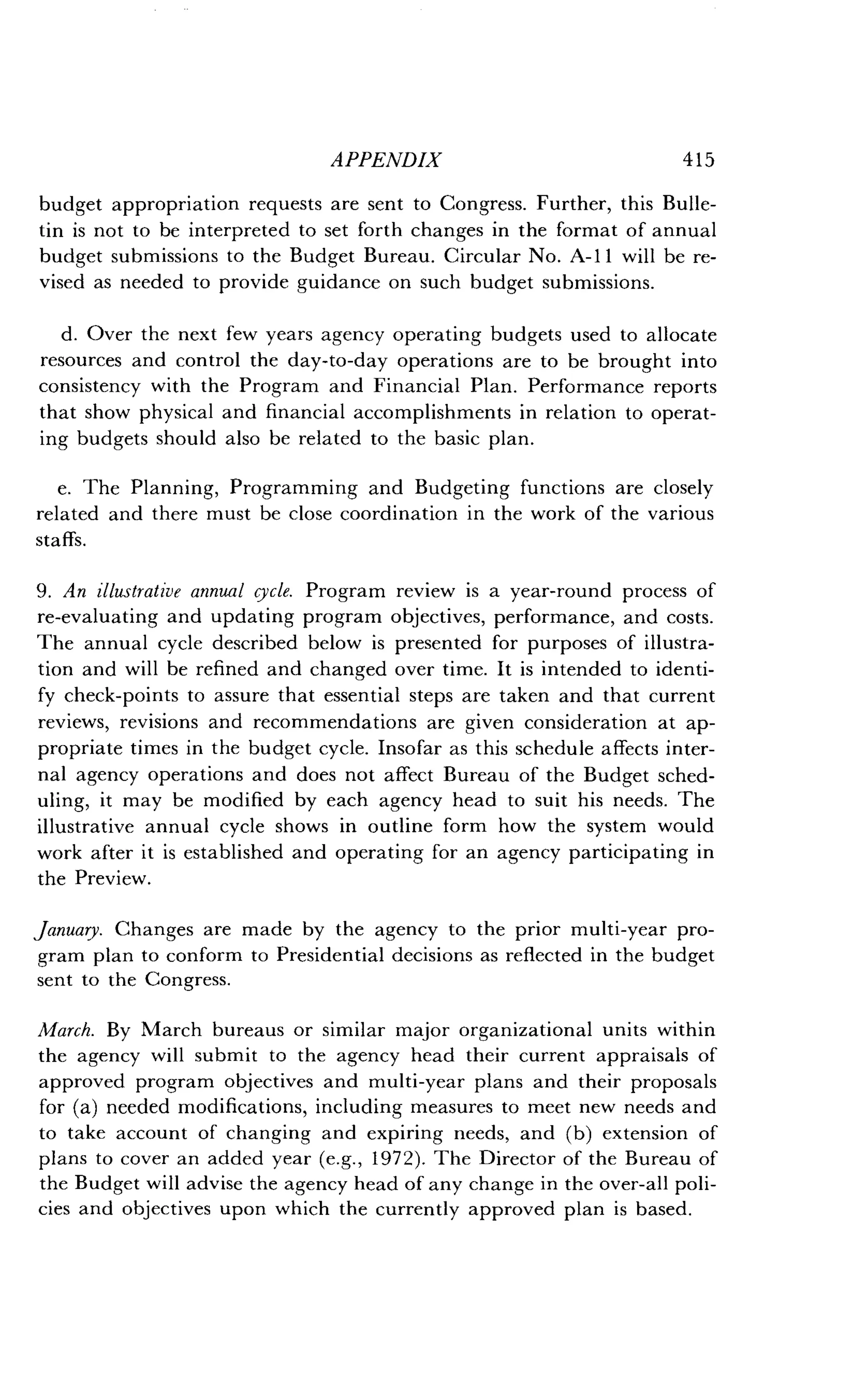 APPENDIX
	
415
budget appropriation requests are sent to Congress . Further, this Bulle-
tin is not to be interpreted to set forth changes in the format of annual
budget submissions to the Budget Bureau . Circular No. A-11 will be re-
vised as needed to provide guidance on such budget submissions .
d. Over the next few years agency operating budgets used to allocate
resources and control the day-to-day operations are to be brought into
consistency with the Program and Financial Plan . Performance reports
that show physical and financial accomplishments in relation to operat-
ing budgets should also be related to the basic plan .
e. The Planning, Programming and Budgeting functions are closely
related and there must be close coordination in the work of the various
staffs.
9. An illustrative annual cycle. Program review is a year-round process of
re-evaluating and updating program objectives, performance, and costs .
The annual cycle described below is presented for purposes of illustra-
tion and will be refined and changed over time . It is intended to identi-
fy check-points to assure that essential steps are taken and that current
reviews, revisions and recommendations are given consideration at ap-
propriate times in the budget cycle . Insofar as this schedule affects inter-
nal agency operations and does not affect Bureau of the Budget sched-
uling, it may be modified by each agency head to suit his needs . The
illustrative annual cycle shows in outline form how the system would
work after it is established and operating for an agency participating in
the Preview.
January. Changes are made by the agency to the prior multi-year pro-
gram plan to conform to Presidential decisions as reflected in the budget
sent to the Congress .
March. By March bureaus or similar major organizational units within
the agency will submit to the agency head their current appraisals of
approved program objectives and multi-year plans and their proposals
for (a) needed modifications, including measures to meet new needs and
to take account of changing and expiring needs, and (b) extension of
plans to cover an added year (e.g., 1972). The Director of the Bureau of
the Budget will advise the agency head of any change in the over-all poli-
cies and objectives upon which the currently approved plan is based .
 