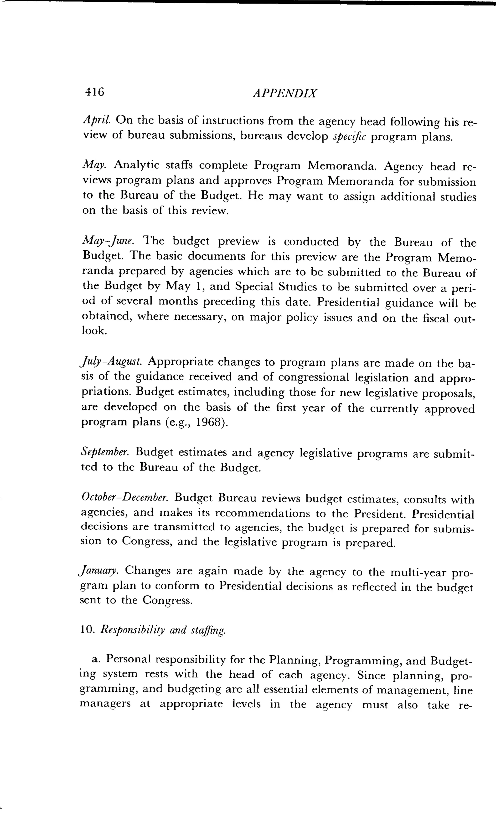 416 APPENDIX
April. On the basis of instructions from the agency head following his re-
view of bureau submissions, bureaus develop specific program plans .
May. Analytic staffs complete Program Memoranda . Agency head re-
views program plans and approves Program Memoranda for submission
to the Bureau of the Budget. He may want to assign additional studies
on the basis of this review.
May June. The budget preview is conducted by the Bureau of the
Budget. The basic documents for this preview are the Program Memo-
randa prepared by agencies which are to be submitted to the Bureau of
the Budget by May 1, and Special Studies to be submitted over a peri-
od of several months preceding this date . Presidential guidance will be
obtained, where necessary, on major policy issues and on the fiscal out-
look.
July-August. Appropriate changes to program plans are made on the ba-
sis of the guidance received and of congressional legislation and appro-
priations. Budget estimates, including those for new legislative proposals,
are developed on the basis of the first year of the currently approved
program plans (e.g., 1968).
September. Budget estimates and agency legislative programs are submit-
ted to the Bureau of the Budget .
October-December. Budget Bureau reviews budget estimates, consults with
agencies, and makes its recommendations to the President . Presidential
decisions are transmitted to agencies, the budget is prepared for submis-
sion to Congress, and the legislative program is prepared .
January. Changes are again made by the agency to the multi-year pro-
gram plan to conform to Presidential decisions as reflected in the budget
sent to the Congress .
10. Responsibility and staffing.
a. Personal responsibility for the Planning, Programming, and Budget-
ing system rests with the head of each agency . Since planning, pro-
gramming, and budgeting are all essential elements of management, line
managers at appropriate levels in the agency must also take re-
 