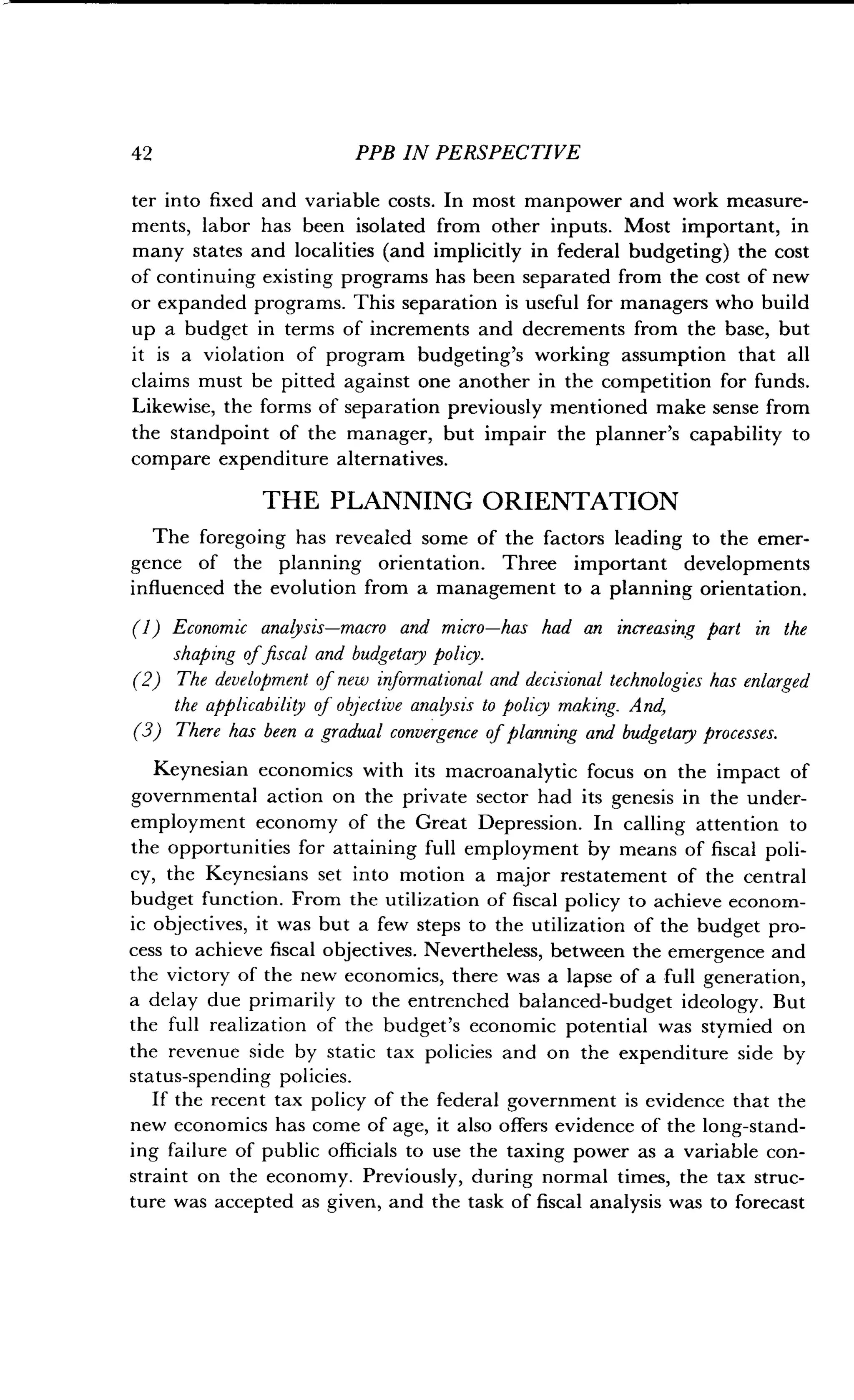 42 PPB IN PERSPECTIVE
ter into fixed and variable costs. In most manpower and work measure-
ments, labor has been isolated from other inputs . Most important, in
many states and localities (and implicitly in federal budgeting) the cost
of continuing existing programs has been separated from the cost of new
or expanded programs . This separation is useful for managers who build
up a budget in terms of increments and decrements from the base, but
it is a violation of program budgeting's working assumption that all
claims must be pitted against one another in the competition for funds.
Likewise, the forms of separation previously mentioned make sense from
the standpoint of the manager, but impair the planner's capability to
compare expenditure alternatives.
THE PLANNING ORIENTATION
The foregoing has revealed some of the factors leading to the emer-
gence of the planning orientation . Three important developments
influenced the evolution from a management to a planning orientation .
(1) Economic analysis-macro and micro-has had an increasing part in the
shaping offiscal and budgetary policy.
(2) The development of new informational and decisional technologies has enlarged
the applicability of objective analysis to policy making. And,
(3) There has been a gradual convergence of planning and budgetary processes .
Keynesian economics with its macroanalytic focus on the impact of
governmental action on the private sector had its genesis in the under-
employment economy of the Great Depression. In calling attention to
the opportunities for attaining full employment by means of fiscal poli-
cy, the Keynesians set into motion a major restatement of the central
budget function. From the utilization of fiscal policy to achieve econom-
ic objectives, it was but a few steps to the utilization of the budget pro-
cess to achieve fiscal objectives . Nevertheless, between the emergence and
the victory of the new economics, there was a lapse of a full generation,
a delay due primarily to the entrenched balanced-budget ideology . But
the full realization of the budget's economic potential was stymied on
the revenue side by static tax policies and on the expenditure side by
status-spending policies .
If the recent tax policy of the federal government is evidence that the
new economics has come of age, it also offers evidence of the long-stand-
ing failure of public officials to use the taxing power as a variable con-
straint on the economy . Previously, during normal times, the tax struc-
ture was accepted as given, and the task of fiscal analysis was to forecast
 