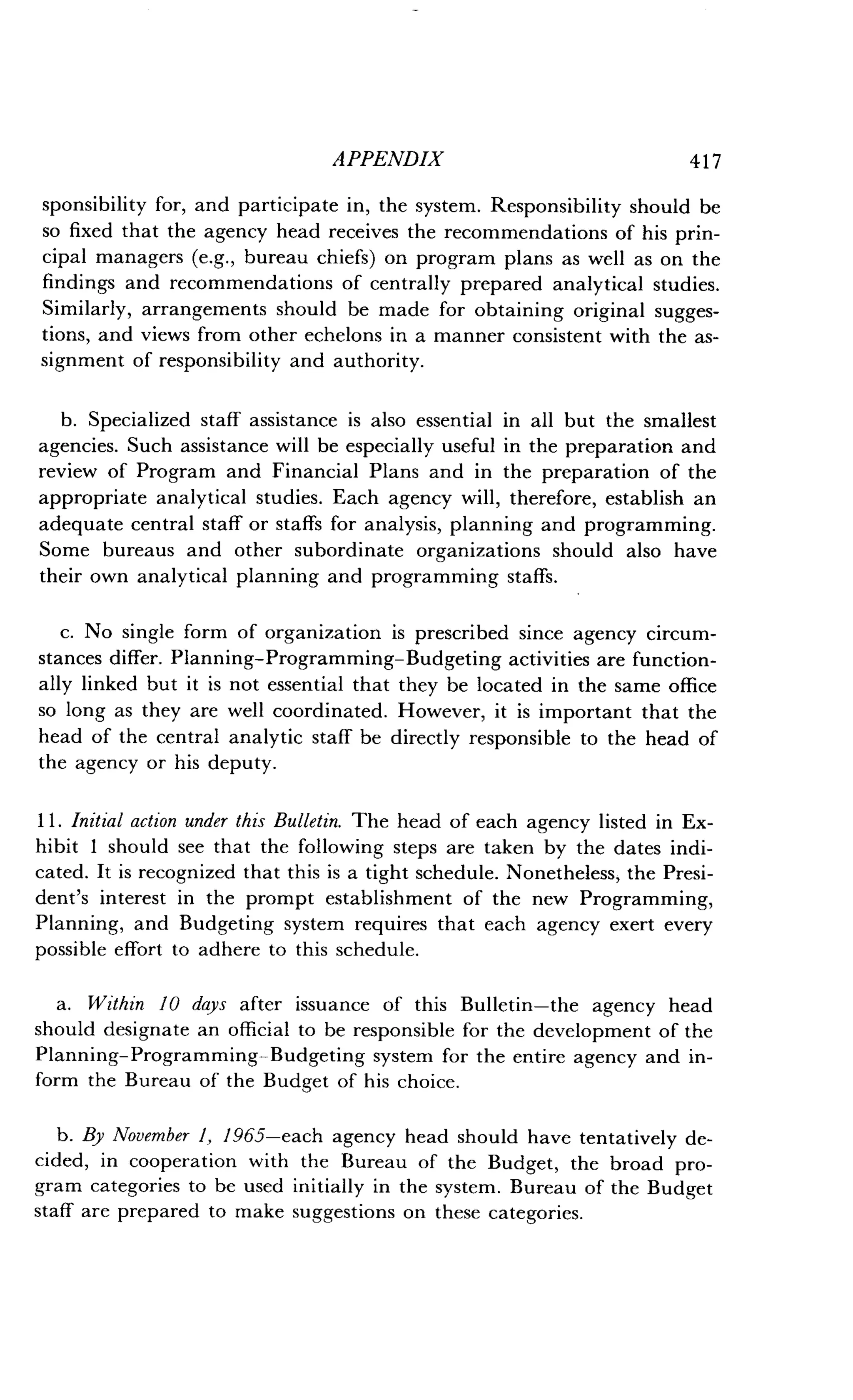 APPENDIX
	
417
sponsibility for, and participate in, the system . Responsibility should be
so fixed that the agency head receives the recommendations of his prin-
cipal managers (e.g., bureau chiefs) on program plans as well as on the
findings and recommendations of centrally prepared analytical studies .
Similarly, arrangements should be made for obtaining original sugges-
tions, and views from other echelons in a manner consistent with the as-
signment of responsibility and authority .
b. Specialized staff assistance is also essential in all but the smallest
agencies. Such assistance will be especially useful in the preparation and
review of Program and Financial Plans and in the preparation of the
appropriate analytical studies . Each agency will, therefore, establish an
adequate central staff or staffs for analysis, planning and programming.
Some bureaus and other subordinate organizations should also have
their own analytical planning and programming staffs .
c. No single form of organization is prescribed since agency circum-
stances differ. Planning-Programming-Budgeting activities are function-
ally linked but it is not essential that they be located in the same office
so long as they are well coordinated . However, it is important that the
head of the central analytic staff be directly responsible to the head of
the agency or his deputy.
11 . Initial action under this Bulletin. The head of each agency listed in Ex-
hibit I should see that the following steps are taken by the dates indi-
cated. It is recognized that this is a tight schedule . Nonetheless, the Presi-
dent's interest in the prompt establishment of the new Programming,
Planning, and Budgeting system requires that each agency exert every
possible effort to adhere to this schedule .
a. Within 10 days after issuance of this Bulletin-the agency head
should designate an official to be responsible for the development of the
Planning-Programming-Budgeting system for the entire agency and in-
form the Bureau of the Budget of his choice.
b. By November 1, 1965-each agency head should have tentatively de-
cided, in cooperation with the Bureau of the Budget, the broad pro-
gram categories to be used initially in the system . Bureau of the Budget
staff are prepared to make suggestions on these categories .
 
