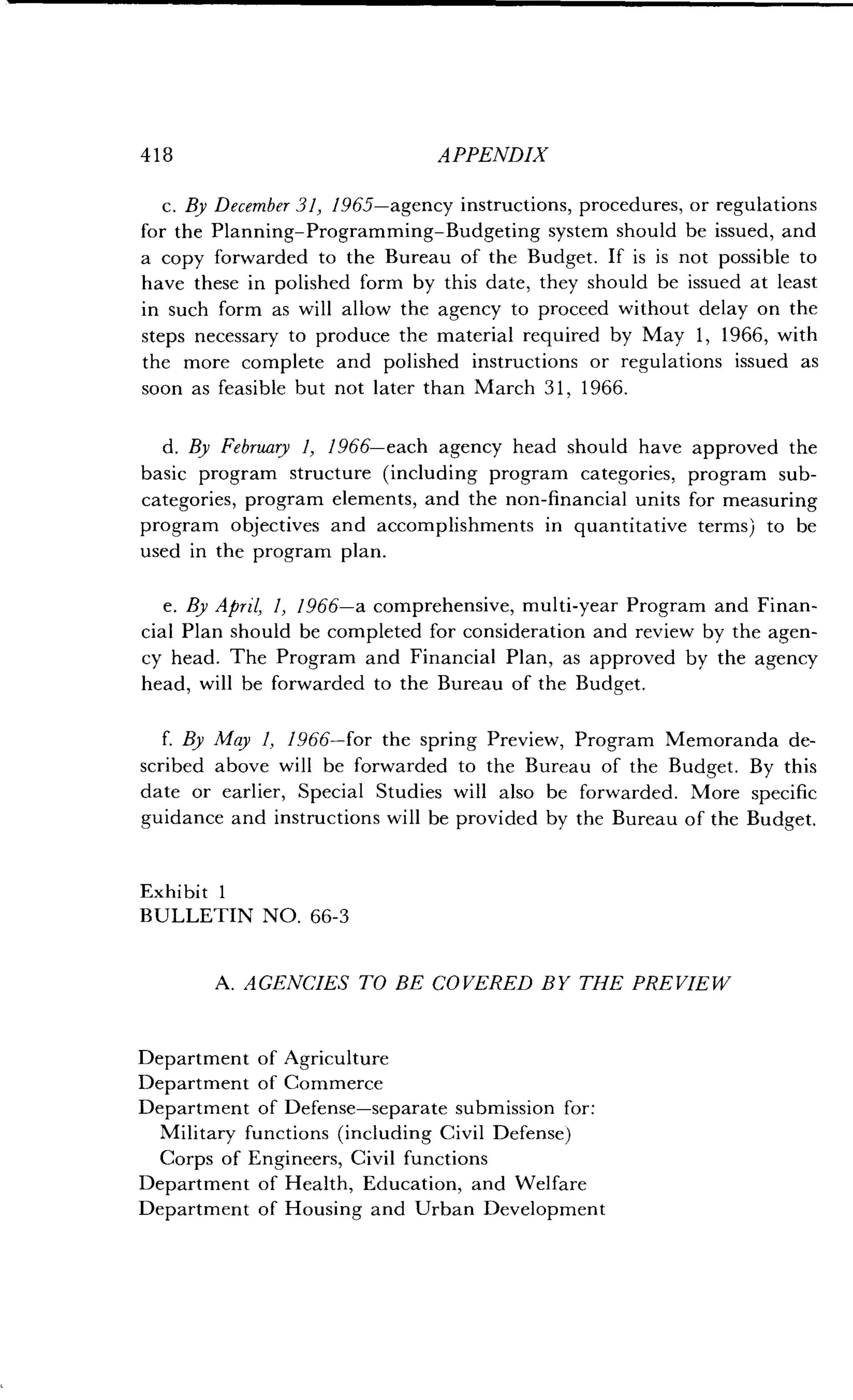 418 APPENDIX
c. By December 31, 1965-agency instructions, procedures, or regulations
for the Planning-Programming-Budgeting system should be issued, and
a copy forwarded to the Bureau of the Budget . If is is not possible to
have these in polished form by this date, they should be issued at least
in such form as will allow the agency to proceed without delay on the
steps necessary to produce the material required by May 1, 1966, with
the more complete and polished instructions or regulations issued as
soon as feasible but not later than March 31, 1966 .
d. By February 1, 1966-each agency head should have approved the
basic program structure (including program categories, program sub-
categories, program elements, and the non-financial units for measuring
program objectives and accomplishments in quantitative terms) to be
used in the program plan .
e. By April, 1, 1966-a comprehensive, multi-year Program and Finan-
cial Plan should be completed for consideration and review by the agen-
cy head. The Program and Financial Plan, as approved by the agency
head, will be forwarded to the Bureau of the Budget .
f. By May 1, 1966-for the spring Preview, Program Memoranda de-
scribed above will be forwarded to the Bureau of the Budget . By this
date or earlier, Special Studies will also be forwarded . More specific
guidance and instructions will be provided by the Bureau of the Budget .
Exhibit 1
BULLETIN NO . 66-3
A. AGENCIES TO BE COVERED BY THE PREVIEW
Department of Agriculture
Department of Commerce
Department of Defense-separate submission for:
Military functions (including Civil Defense)
Corps of Engineers, Civil functions
Department of Health, Education, and Welfare
Department of Housing and Urban Development
 