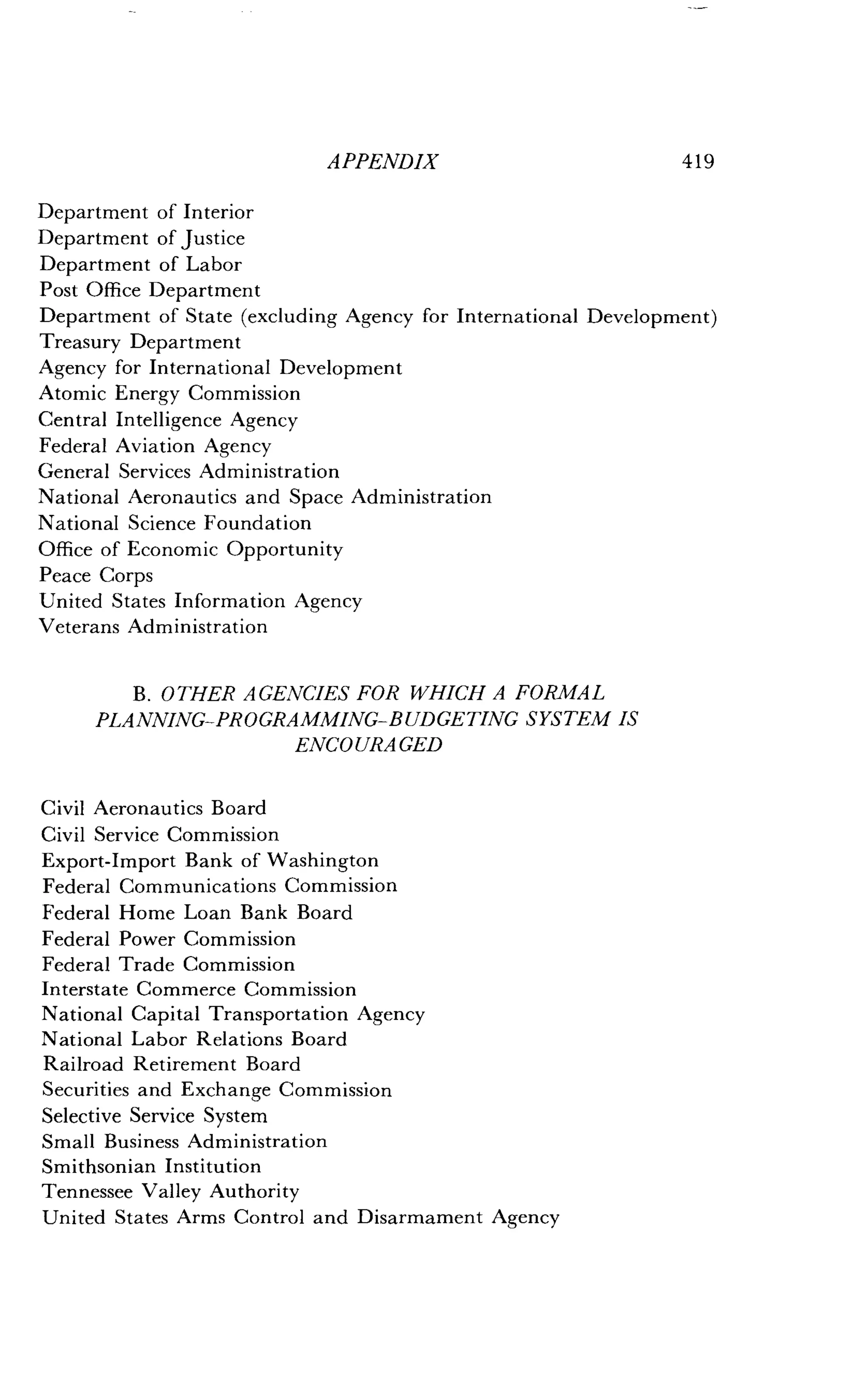 APPENDIX
	
419
Department of Interior
Department of Justice
Department of Labor
Post Office Department
Department of State (excluding Agency for International Development)
Treasury Department
Agency for International Development
Atomic Energy Commission
Central Intelligence Agency
Federal Aviation Agency
General Services Administration
National Aeronautics and Space Administration
National Science Foundation
Office of Economic Opportunity
Peace Corps
United States Information Agency
Veterans Administration
B. OTHER AGENCIES FOR WHICH A FORMAL
PLANNING-PROGRAMMING-BUDGETING SYSTEM IS
ENCO URA GED
Civil Aeronautics Board
Civil Service Commission
Export-Import Bank of Washington
Federal Communications Commission
Federal Home Loan Bank Board
Federal Power Commission
Federal Trade Commission
Interstate Commerce Commission
National Capital Transportation Agency
National Labor Relations Board
Railroad Retirement Board
Securities and Exchange Commission
Selective Service System
Small Business Administration
Smithsonian Institution
Tennessee Valley Authority
United States Arms Control and Disarmament Agency
 