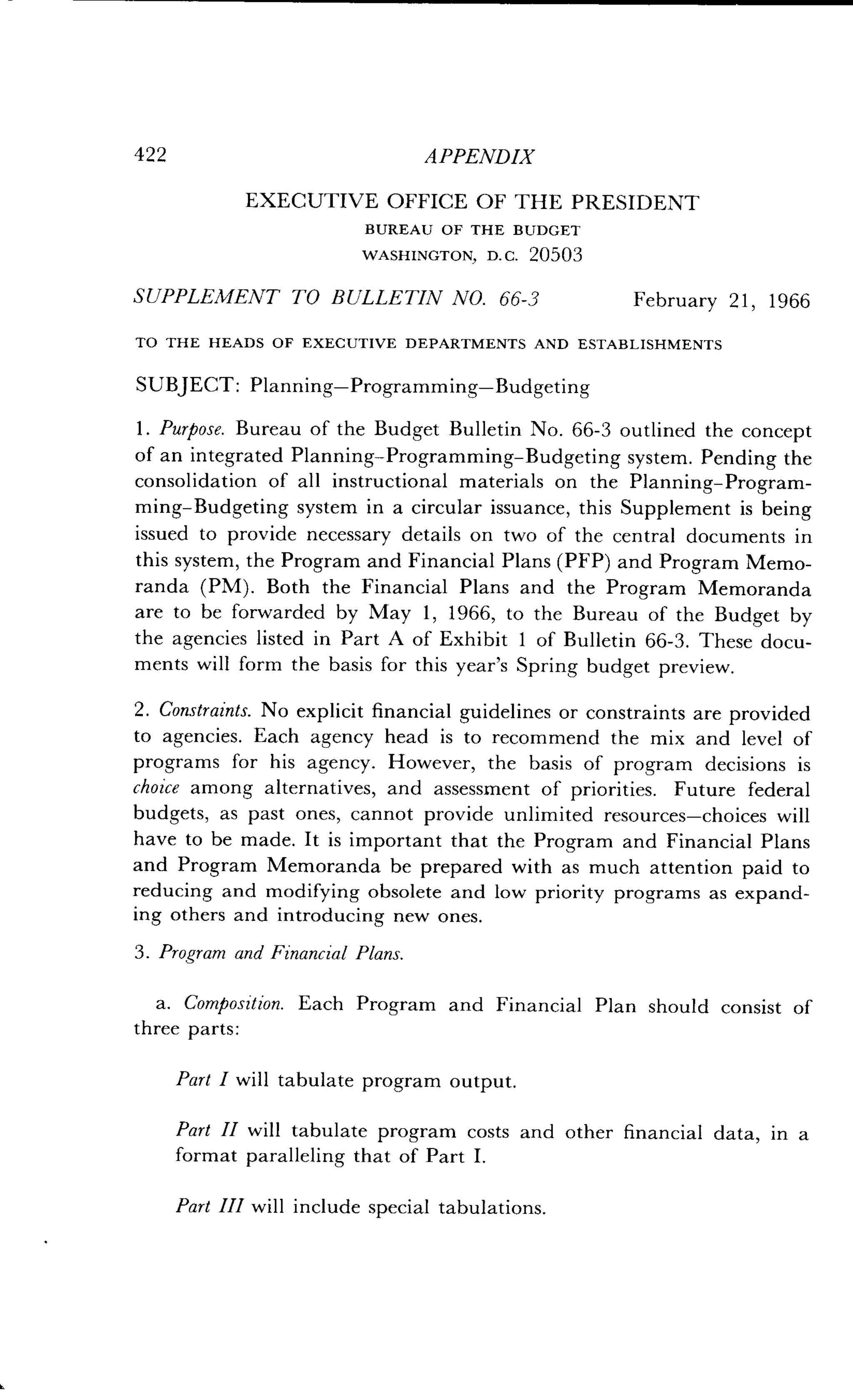 422
	
APPENDIX
EXECUTIVE OFFICE OF THE PRESIDENT
BUREAU OF THE BUDGET
WASHINGTON, D . C . 20503
SUPPLEMENT TO BULLETIN NO . 66-3
	
February 21, 1966
TO THE HEADS OF EXECUTIVE DEPARTMENTS AND ESTABLISHMENTS
SUBJECT: Planning-Programming-Budgeting
1 . Purpose. Bureau of the Budget Bulletin No . 66-3 outlined the concept
of an integrated Planning-Programming-Budgeting system. Pending the
consolidation of all instructional materials on the Planning-Program-
ming-Budgeting system in a circular issuance, this Supplement is being
issued to provide necessary details on two of the central documents in
this system, the Program and Financial Plans (PFP) and Program Memo-
randa (PM). Both the Financial Plans and the Program Memoranda
are to be forwarded by May 1, 1966, to the Bureau of the Budget by
the agencies listed in Part A of Exhibit 1 of Bulletin 66-3. These docu-
ments will form the basis for this year's Spring budget preview.
2. Constraints. No explicit financial guidelines or constraints are provided
to agencies. Each agency head is to recommend the mix and level of
programs for his agency . However, the basis of program decisions is
choice among alternatives, and assessment of priorities . Future federal
budgets, as past ones, cannot provide unlimited resources-choices will
have to be made . It is important that the Program and Financial Plans
and Program Memoranda be prepared with as much attention paid to
reducing and modifying obsolete and low priority programs as expand-
ing others and introducing new ones.
3. Program and Financial Plans.
a. Composition. Each Program and Financial Plan should consist of
three parts:
Part I will tabulate program output.
Part II will tabulate program costs and other financial data, in a
format paralleling that of Part I.
Part III will include special tabulations .
 