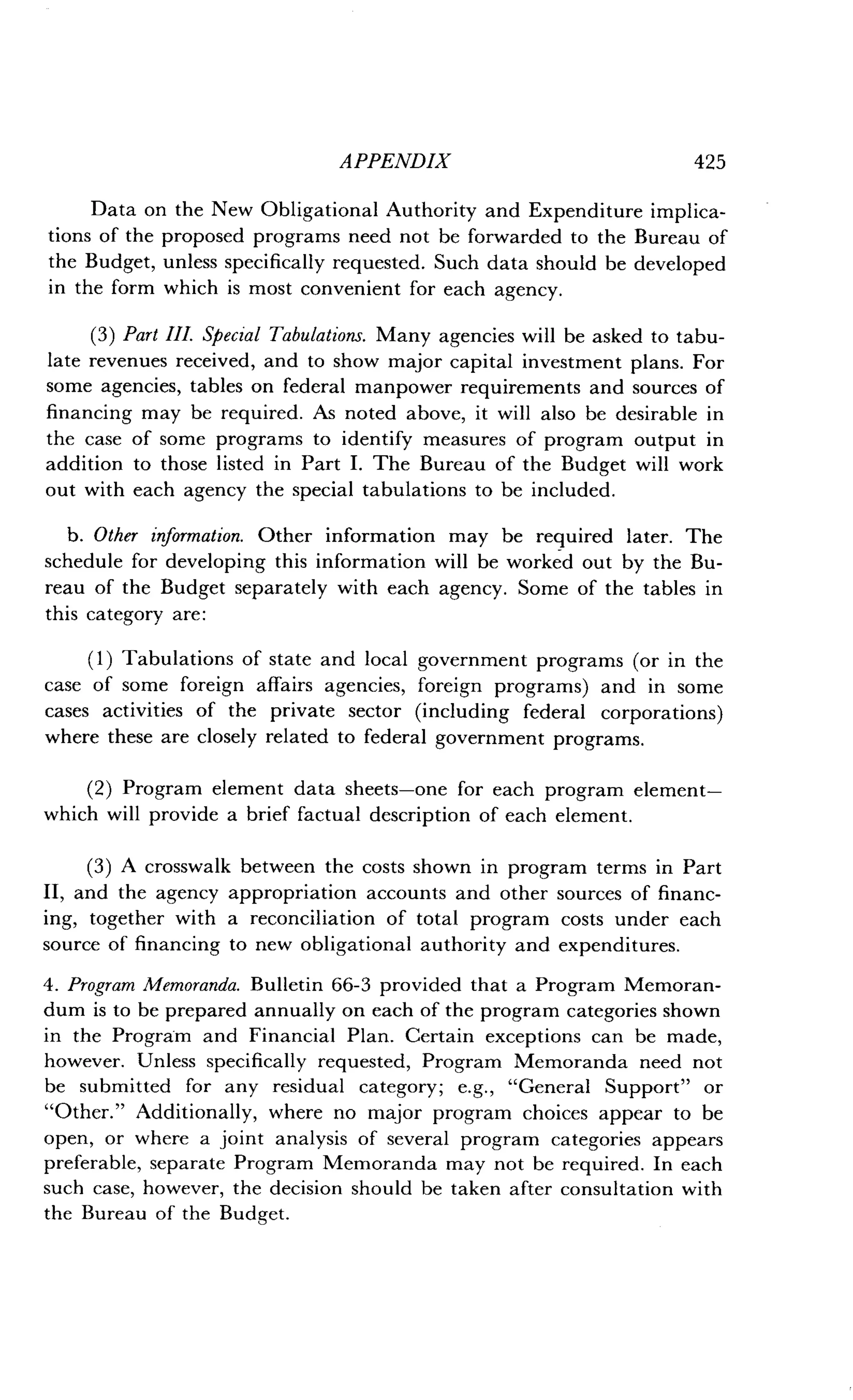 APPENDIX
	
425
Data on the New Obligational Authority and Expenditure implica-
tions of the proposed programs need not be forwarded to the Bureau of
the Budget, unless specifically requested . Such data should be developed
in the form which is most convenient for each agency .
(3) Part III. Special Tabulations. Many agencies will be asked to tabu-
late revenues received, and to show major capital investment plans . For
some agencies, tables on federal manpower requirements and sources of
financing may be required . As noted above, it will also be desirable in
the case of some programs to identify measures of program output in
addition to those listed in Part I . The Bureau of the Budget will work
out with each agency the special tabulations to be included .
b. Other information. Other information may be required later. The
schedule for developing this information will be worked out by the Bu-
reau of the Budget separately with each agency . Some of the tables in
this category are :
(1) Tabulations of state and local government programs (or in the
case of some foreign affairs agencies, foreign programs) and in some
cases activities of the private sector (including federal corporations)
where these are closely related to federal government programs .
(2) Program element data sheets-one for each program element-
which will provide a brief factual description of each element .
(3) A crosswalk between the costs shown in program terms in Part
II, and the agency appropriation accounts and other sources of financ-
ing, together with a reconciliation of total program costs under each
source of financing to new obligational authority and expenditures .
4. Program Memoranda. Bulletin 66-3 provided that a Program Memoran-
dum is to be prepared annually on each of the program categories shown
in the Program and Financial Plan . Certain exceptions can be made,
however. Unless specifically requested, Program Memoranda need not
be submitted for any residual category ; e.g., "General Support" or
"Other." Additionally, where no major program choices appear to be
open, or where a joint analysis of several program categories appears
preferable, separate Program Memoranda may not be required . In each
such case, however, the decision should be taken after consultation with
the Bureau of the Budget.
 