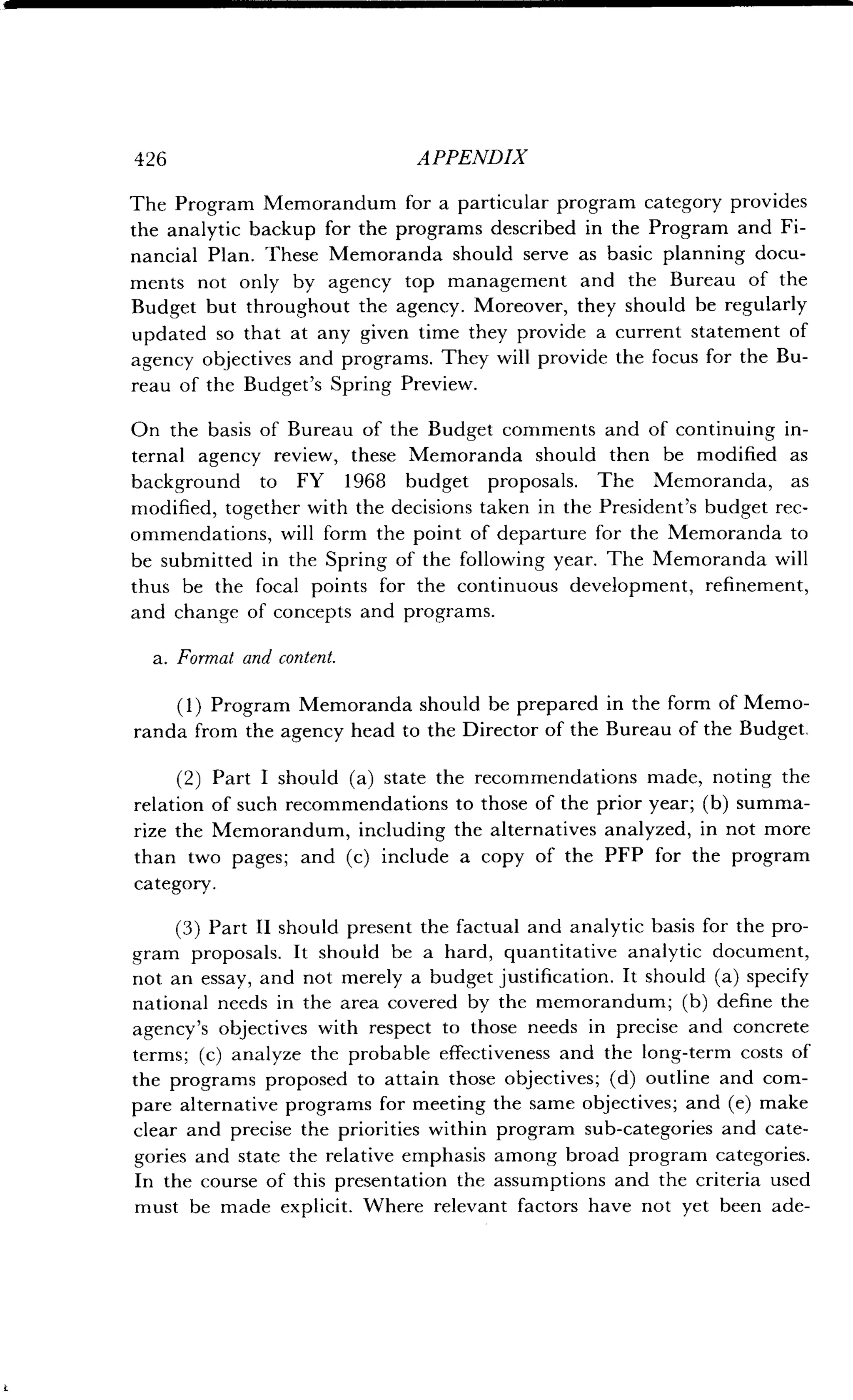 426 APPENDIX
The Program Memorandum for a particular program category provides
the analytic backup for the programs described in the Program and Fi-
nancial Plan. These Memoranda should serve as basic planning docu-
ments not only by agency top management and the Bureau of the
Budget but throughout the agency . Moreover, they should be regularly
updated so that at any given time they provide a current statement of
agency objectives and programs . They will provide the focus for the Bu-
reau of the Budget's Spring Preview.
On the basis of Bureau of the Budget comments and of continuing in-
ternal agency review, these Memoranda should then be modified as
background to FY 1968 budget proposals. The Memoranda, as
modified, together with the decisions taken in the President's budget rec-
ommendations, will form the point of departure for the Memoranda to
be submitted in the Spring of the following year . The Memoranda will
thus be the focal points for the continuous development, refinement,
and change of concepts and programs .
a. Format and content.
(1) Program Memoranda should be prepared in the form of Memo-
randa from the agency head to the Director of the Bureau of the Budget .
(2) Part I should (a) state the recommendations made, noting the
relation of such recommendations to those of the prior year ; (b) summa-
rize the Memorandum, including the alternatives analyzed, in not more
than two pages ; and (c) include a copy of the PFP for the program
category.
(3) Part II should present the factual and analytic basis for the pro-
gram proposals . It should be a hard, quantitative analytic document,
not an essay, and not merely a budget justification . It should (a) specify
national needs in the area covered by the memorandum ; (b) define the
agency's objectives with respect to those needs in precise and concrete
terms; (c) analyze the probable effectiveness and the long-term costs of
the programs proposed to attain those objectives ; (d) outline and com-
pare alternative programs for meeting the same objectives; and (e) make
clear and precise the priorities within program sub-categories and cate-
gories and state the relative emphasis among broad program categories.
In the course of this presentation the assumptions and the criteria used
must be made explicit . Where relevant factors have not yet been ade-
 