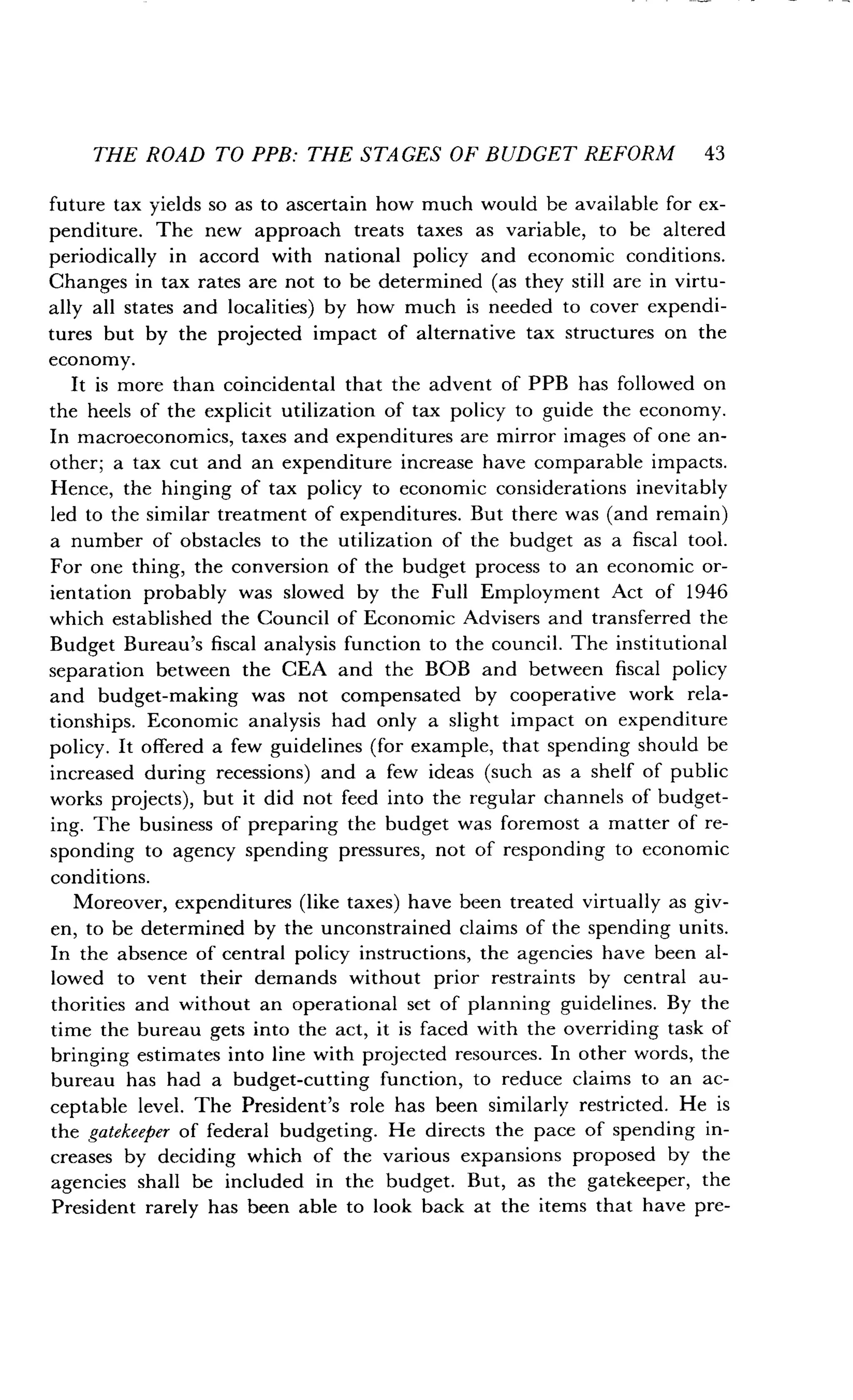 THE ROAD TO PPB: THE STAGES OF BUDGET REFORM 43
future tax yields so as to ascertain how much would be available for ex-
penditure. The new approach treats taxes as variable, to be altered
periodically in accord with national policy and economic conditions .
Changes in tax rates are not to be determined (as they still are in virtu-
ally all states and localities) by how much is needed to cover expendi-
tures but by the projected impact of alternative tax structures on the
economy.
It is more than coincidental that the advent of PPB has followed on
the heels of the explicit utilization of tax policy to guide the economy .
In macroeconomics, taxes and expenditures are mirror images of one an-
other; a tax cut and an expenditure increase have comparable impacts .
Hence, the hinging of tax policy to economic considerations inevitably
led to the similar treatment of expenditures . But there was (and remain)
a number of obstacles to the utilization of the budget as a fiscal tool.
For one thing, the conversion of the budget process to an economic or-
ientation probably was slowed by the Full Employment Act of 1946
which established the Council of Economic Advisers and transferred the
Budget Bureau's fiscal analysis function to the council . The institutional
separation between the CEA and the BOB and between fiscal policy
and budget-making was not compensated by cooperative work rela-
tionships. Economic analysis had only a slight impact on expenditure
policy. It offered a few guidelines (for example, that spending should be
increased during recessions) and a few ideas (such as a shelf of public
works projects), but it did not feed into the regular channels of budget-
ing. The business of preparing the budget was foremost a matter of re-
sponding to agency spending pressures, not of responding to economic
conditions.
Moreover, expenditures (like taxes) have been treated virtually as giv-
en, to be determined by the unconstrained claims of the spending units .
In the absence of central policy instructions, the agencies have been al-
lowed to vent their demands without prior restraints by central au-
thorities and without an operational set of planning guidelines . By the
time the bureau gets into the act, it is faced with the overriding task of
bringing estimates into line with projected resources . In other words, the
bureau has had a budget-cutting function, to reduce claims to an ac-
ceptable level. The President's role has been similarly restricted . He is
the gatekeeper of federal budgeting. He directs the pace of spending in-
creases by deciding which of the various expansions proposed by the
agencies shall be included in the budget. But, as the gatekeeper, the
President rarely has been able to look back at the items that have pre-
 
