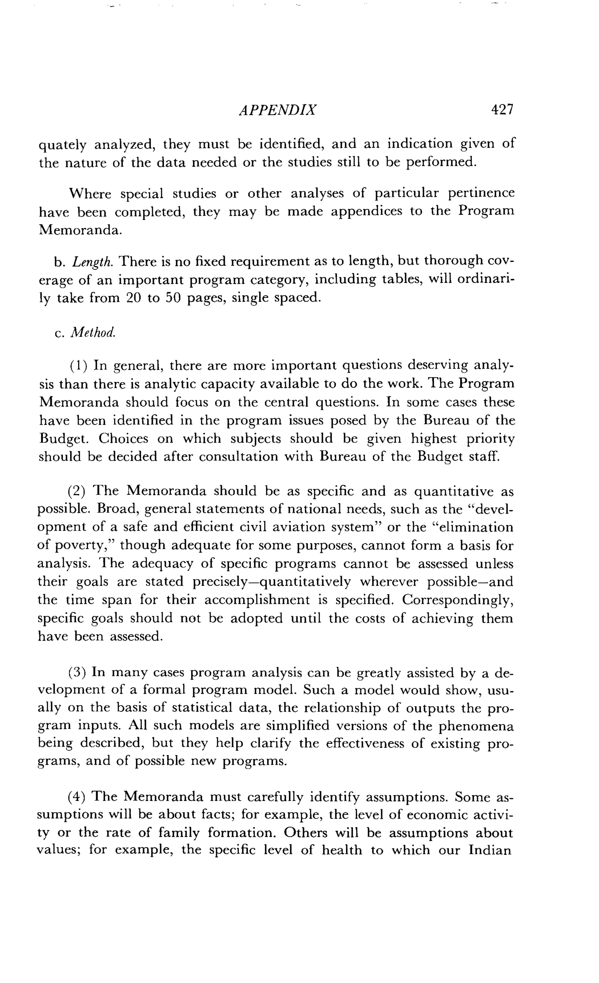 APPENDIX
	
42 7
quately analyzed, they must be identified, and an indication given of
the nature of the data needed or the studies still to be performed .
Where special studies or other analyses of particular pertinence
have been completed, they may be made appendices to the Program
Memoranda.
b. Length. There is no fixed requirement as to length, but thorough cov-
erage of an important program category, including tables, will ordinari-
ly take from 20 to 50 pages, single spaced .
c. Method.
(1) In general, there are more important questions deserving analy-
sis than there is analytic capacity available to do the work . The Program
Memoranda should focus on the central questions . In some cases these
have been identified in the program issues posed by the Bureau of the
Budget. Choices on which subjects should be given highest priority
should be decided after consultation with Bureau of the Budget staff.
(2) The Memoranda should be as specific and as quantitative as
possible. Broad, general statements of national needs, such as the "devel-
opment of a safe and efficient civil aviation system" or the "elimination
of poverty," though adequate for some purposes, cannot form a basis for
analysis. The adequacy of specific programs cannot be assessed unless
their goals are stated precisely-quantitatively wherever possible-and
the time span for their accomplishment is specified. Correspondingly,
specific goals should not be adopted until the costs of achieving them
have been assessed.
(3) In many cases program analysis can be greatly assisted by a de-
velopment of a formal program model . Such a model would show, usu-
ally on the basis of statistical data, the relationship of outputs the pro-
gram inputs . All such models are simplified versions of the phenomena
being described, but they help clarify the effectiveness of existing pro-
grams, and of possible new programs.
(4) The Memoranda must carefully identify assumptions . Some as-
sumptions will be about facts ; for example, the level of economic activi-
ty or the rate of family formation . Others will be assumptions about
values; for example, the specific level of health to which our Indian
 