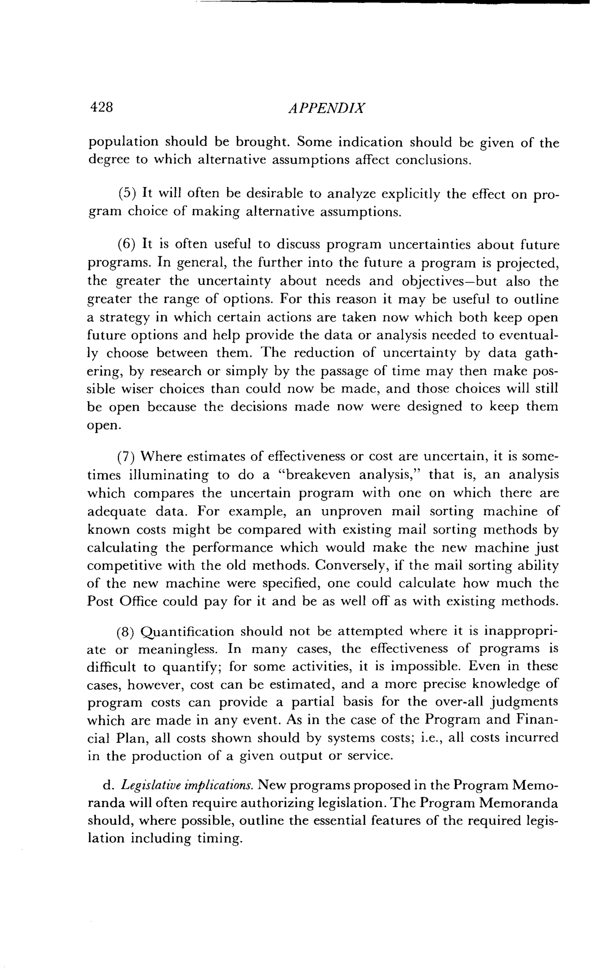 428
	
APPENDIX
population should be brought . Some indication should be given of the
degree to which alternative assumptions affect conclusions .
(5) It will often be desirable to analyze explicitly the effect on pro-
gram choice of making alternative assumptions .
(6) It is often useful to discuss program uncertainties about future
programs. In general, the further into the future a program is projected,
the greater the uncertainty about needs and objectives-but also the
greater the range of options. For this reason it may be useful to outline
a strategy in which certain actions are taken now which both keep open
future options and help provide the data or analysis needed to eventual-
ly choose between them. The reduction of uncertainty by data gath-
ering, by research or simply by the passage of time may then make pos-
sible wiser choices than could now be made, and those choices will still
be open because the decisions made now were designed to keep them
open.
(7) Where estimates of effectiveness or cost are uncertain, it is some-
times illuminating to do a "breakeven analysis," that is, an analysis
which compares the uncertain program with one on which there are
adequate data. For example, an unproven mail sorting machine of
known costs might be compared with existing mail sorting methods by
calculating the performance which would make the new machine just
competitive with the old methods . Conversely, if the mail sorting ability
of the new machine were specified, one could calculate how much the
Post Office could pay for it and be as well off as with existing methods .
(8) Quantification should not be attempted where it is inappropri-
ate or meaningless . In many cases, the effectiveness of programs is
difficult to quantify; for some activities, it is impossible . Even in these
cases, however, cost can be estimated, and a more precise knowledge of
program costs can provide a partial basis for the over-all judgments
which are made in any event . As in the case of the Program and Finan-
cial Plan, all costs shown should by systems costs ; i.e., all costs incurred
in the production of a given output or service .
d. Legislative implications. New programs proposed in the Program Memo-
randa will often require authorizing legislation . The Program Memoranda
should, where possible, outline the essential features of the required legis-
lation including timing.
 