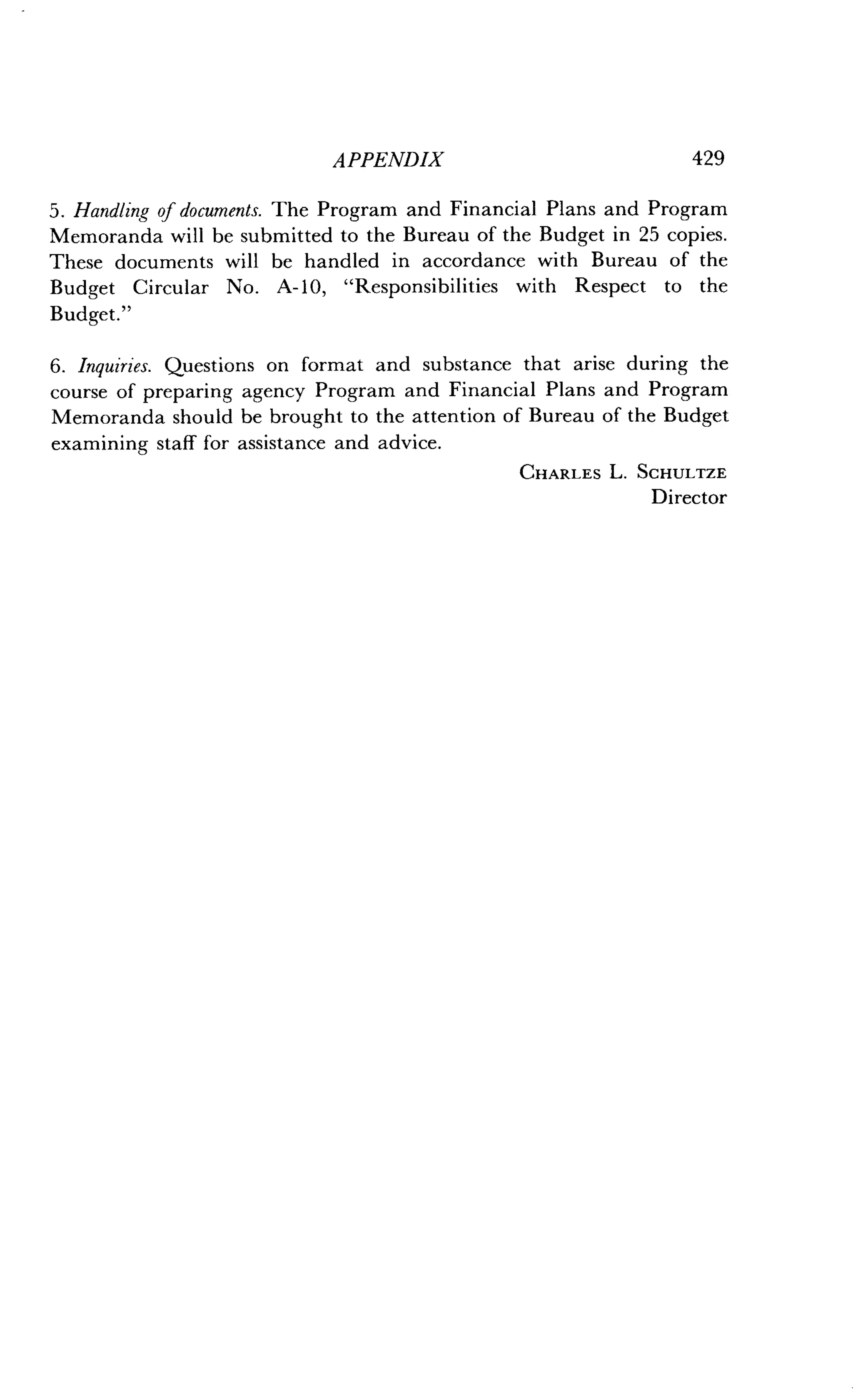 APPENDIX
	
429
5. Handling of documents. The Program and Financial Plans and Program
Memoranda will be submitted to the Bureau of the Budget in 25 copies.
These documents will be handled in accordance with Bureau of the
Budget Circular No . A-10, "Responsibilities with Respect to the
Budget."
6. Inquiries. Questions on format and substance that arise during the
course of preparing agency Program and Financial Plans and Program
Memoranda should be brought to the attention of Bureau of the Budget
examining staff for assistance and advice .
CHARLES L. SCHULTZE
Director
 
