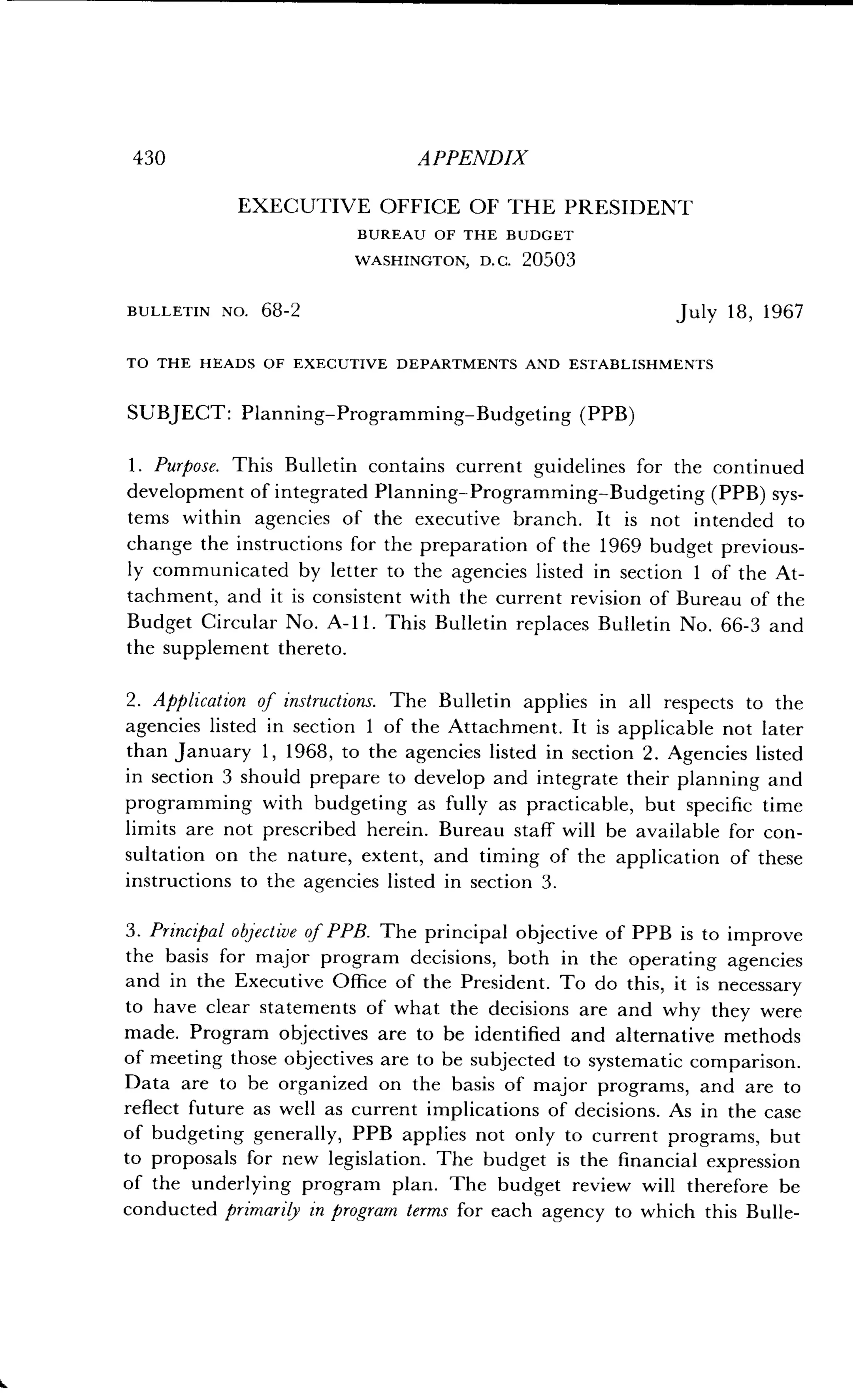 430
	
APPENDIX
EXECUTIVE OFFICE OF THE PRESIDENT
BUREAU OF THE BUDGET
WASHINGTON, D . C. 20503
BULLETIN No. 68-2
	
July 18, 1967
TO THE HEADS OF EXECUTIVE DEPARTMENTS AND ESTABLISHMENTS
SUBJECT: Planning-Programming-Budgeting (PPB)
1 . Purpose. This Bulletin contains current guidelines for the continued
development of integrated Planning-Programming-Budgeting (PPB) sys-
tems within agencies of the executive branch . It is not intended to
change the instructions for the preparation of the 1969 budget previous-
ly communicated by letter to the agencies listed in section 1 of the At-
tachment, and it is consistent with the current revision of Bureau of the
Budget Circular No . A-11 . This Bulletin replaces Bulletin No . 66-3 and
the supplement thereto .
2 . Application of instructions. The Bulletin applies in all respects to the
agencies listed in section 1 of the Attachment . It is applicable not later
than January 1, 1968, to the agencies listed in section 2. Agencies listed
in section 3 should prepare to develop and integrate their planning and
programming with budgeting as fully as practicable, but specific time
limits are not prescribed herein . Bureau staff will be available for con-
sultation on the nature, extent, and timing of the application of these
instructions to the agencies listed in section 3.
3. Principal objective of PPB . The principal objective of PPB is to improve
the basis for major program decisions, both in the operating agencies
and in the Executive Office of the President . To do this, it is necessary
to have clear statements of what the decisions are and why they were
made. Program objectives are to be identified and alternative methods
of meeting those objectives are to be subjected to systematic comparison .
Data are to be organized on the basis of major programs, and are to
reflect future as well as current implications of decisions . As in the case
of budgeting generally, PPB applies not only to current programs, but
to proposals for new legislation . The budget is the financial expression
of the underlying program plan . The budget review will therefore be
conducted primarily in program terms for each agency to which this Bulle-
 