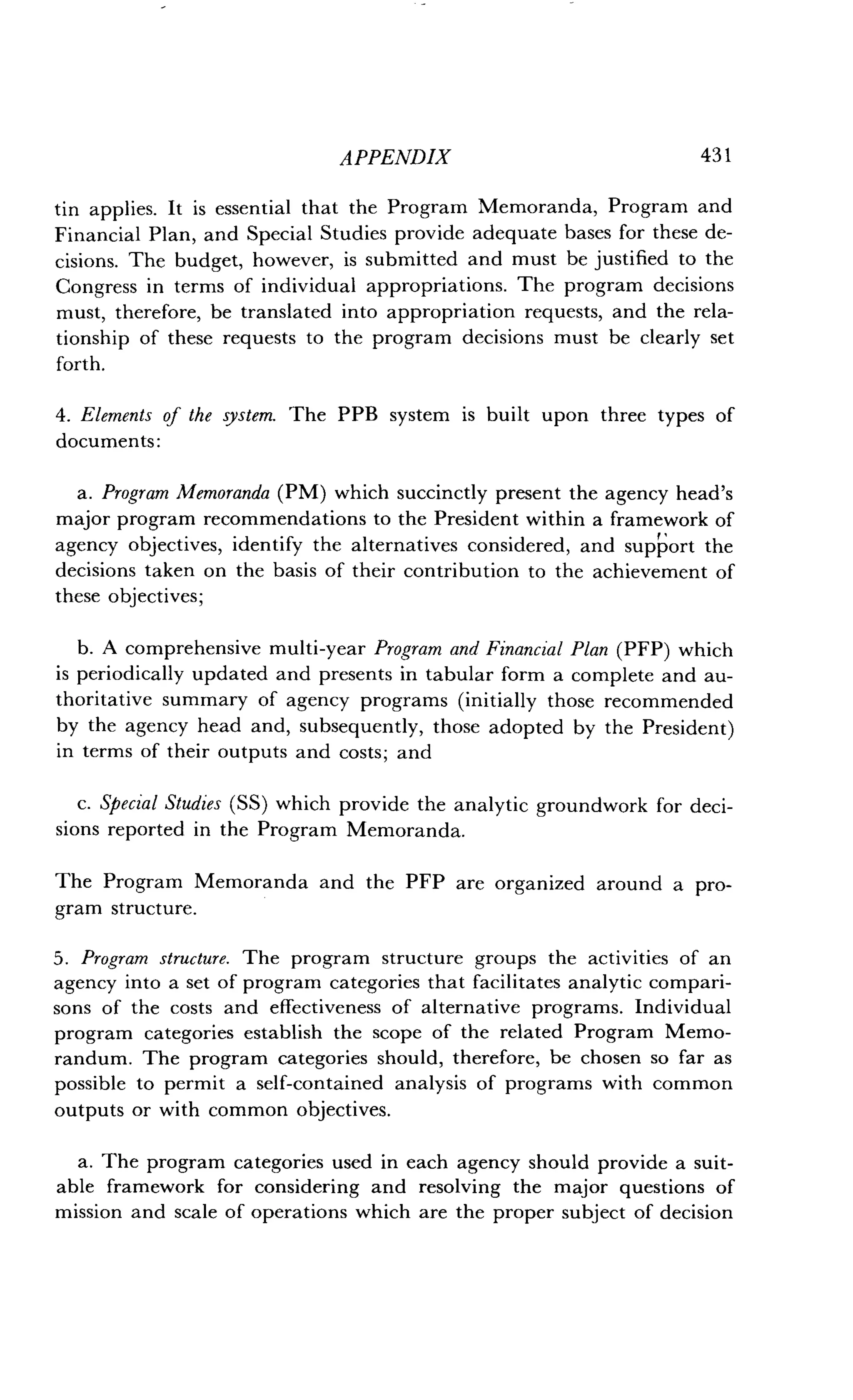 APPENDIX
	
431
tin applies. It is essential that the Program Memoranda, Program and
Financial Plan, and Special Studies provide adequate bases for these de-
cisions. The budget, however, is submitted and must be justified to the
Congress in terms of individual appropriations . The program decisions
must, therefore, be translated into appropriation requests, and the rela-
tionship of these requests to the program decisions must be clearly set
forth.
4. Elements of the system. The PPB system is built upon three types of
documents:
a. Program Memoranda (PM) which succinctly present the agency head's
major program recommendations to the President within a framework of
agency objectives, identify the alternatives considered, and support the
decisions taken on the basis of their contribution to the achievement of
these objectives ;
b. A comprehensive multi-year Program and Financial Plan (PFP) which
is periodically updated and presents in tabular form a complete and au-
thoritative summary of agency programs (initially those recommended
by the agency head and, subsequently, those adopted by the President)
in terms of their outputs and costs ; and
c. Special Studies (SS) which provide the analytic groundwork for deci-
sions reported in the Program Memoranda .
The Program Memoranda and the PFP are organized around a pro-
gram structure .
5. Program structure . The program structure groups the activities of an
agency into a set of program categories that facilitates analytic compari-
sons of the costs and effectiveness of alternative programs. Individual
program categories establish the scope of the related Program Memo-
randum . The program categories should, therefore, be chosen so far as
possible to permit a self-contained analysis of programs with common
outputs or with common objectives .
a. The program categories used in each agency should provide a suit-
able framework for considering and resolving the major questions of
mission and scale of operations which are the proper subject of decision
 