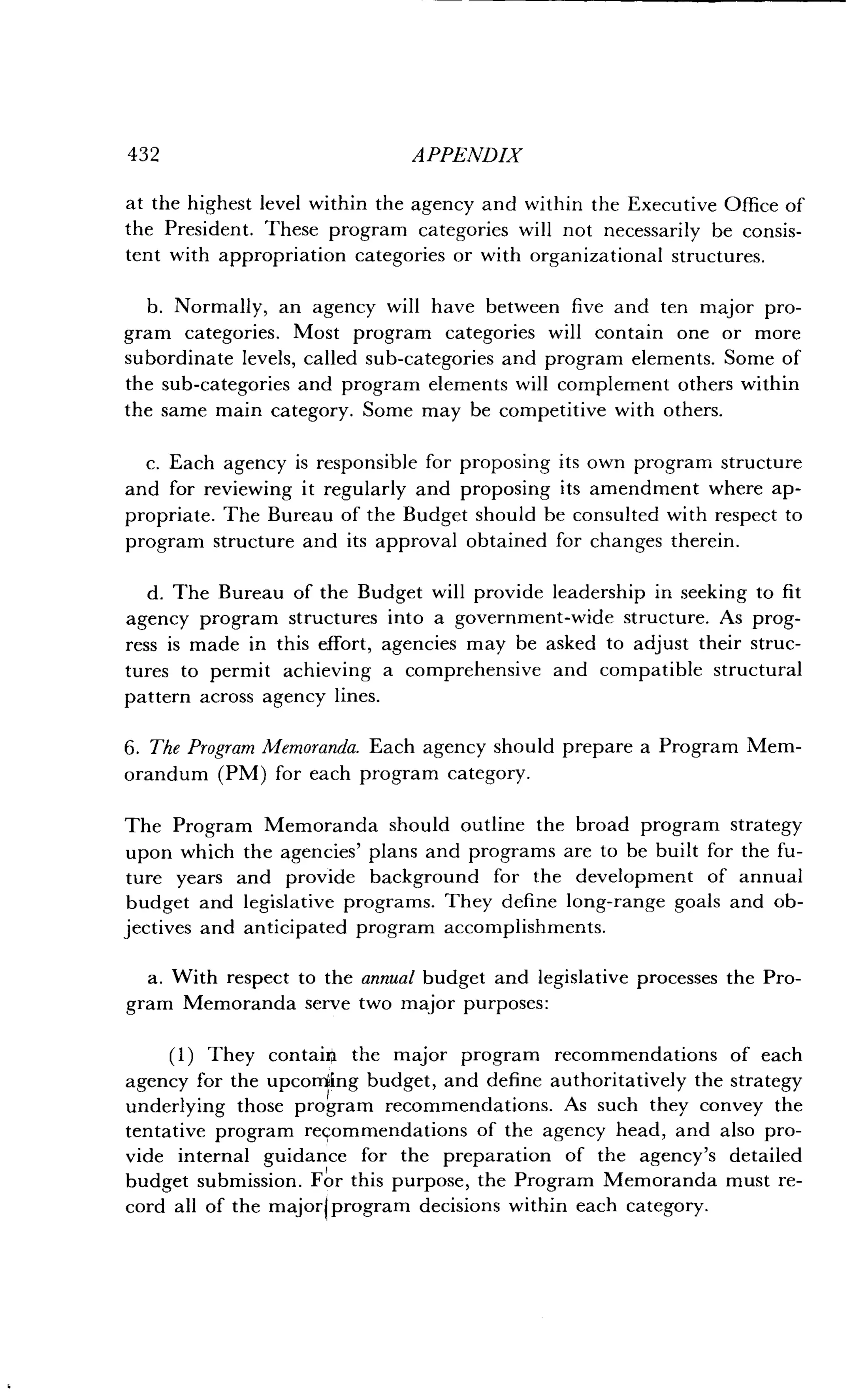 432
	
APPENDIX
at the highest level within the agency and within the Executive Office of
the President. These program categories will not necessarily be consis-
tent with appropriation categories or with organizational structures.
b . Normally, an agency will have between five and ten major pro-
gram categories . Most program categories will contain one or more
subordinate levels, called sub-categories and program elements . Some of
the sub-categories and program elements will complement others within
the same main category . Some may be competitive with others .
c. Each agency is responsible for proposing its own program structure
and for reviewing it regularly and proposing its amendment where ap-
propriate. The Bureau of the Budget should be consulted with respect to
program structure and its approval obtained for changes therein .
d. The Bureau of the Budget will provide leadership in seeking to fit
agency program structures into a government-wide structure. As prog-
ress is made in this effort, agencies may be asked to adjust their struc-
tures to permit achieving a comprehensive and compatible structural
pattern across agency lines .
6. The Program Memoranda . Each agency should prepare a Program Mem-
orandum (PM) for each program category .
The Program Memoranda should outline the broad program strategy
upon which the agencies' plans and programs are to be built for the fu-
ture years and provide background for the development of annual
budget and legislative programs . They define long-range goals and ob-
jectives and anticipated program accomplishments .
a . With respect to the annual budget and legislative processes the Pro-
gram Memoranda serve two major purposes :
(1) They contain the major program recommendations of each
agency for the upcorriing budget, and define authoritatively the strategy
underlying those program recommendations . As such they convey the
tentative program recommendations of the agency head, and also pro-
vide internal guidance for the preparation of the agency's detailed
budget submission. For this purpose, the Program Memoranda must re-
cord all of the majorlprogram decisions within each category .
 