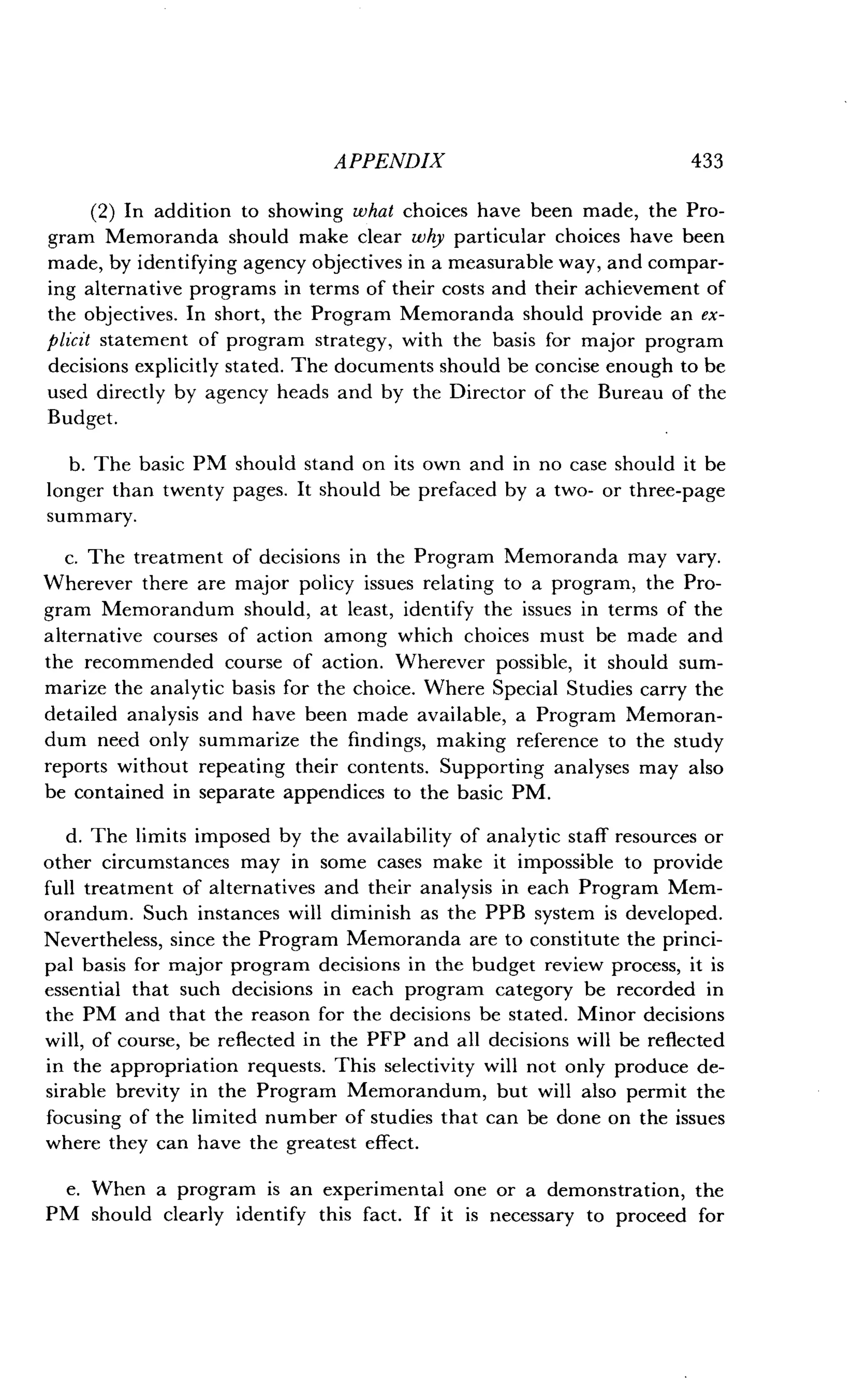 APPENDIX
	
433
(2) In addition to showing what choices have been made, the Pro-
gram Memoranda should make clear why particular choices have been
made, by identifying agency objectives in a measurable way, and compar-
ing alternative programs in terms of their costs and their achievement of
the objectives . In short, the Program Memoranda should provide an ex-
plicit statement of program strategy, with the basis for major program
decisions explicitly stated. The documents should be concise enough to be
used directly by agency heads and by the Director of the Bureau of the
Budget.
b. The basic PM should stand on its own and in no case should it be
longer than twenty pages . It should be prefaced by a two- or three-page
summary.
c. The treatment of decisions in the Program Memoranda may vary.
Wherever there are major policy issues relating to a program, the Pro-
gram Memorandum should, at least, identify the issues in terms of the
alternative courses of action among which choices must be made and
the recommended course of action . Wherever possible, it should sum-
marize the analytic basis for the choice . Where Special Studies carry the
detailed analysis and have been made available, a Program Memoran-
dum need only summarize the findings, making reference to the study
reports without repeating their contents . Supporting analyses may also
be contained in separate appendices to the basic PM .
d. The limits imposed by the availability of analytic staff resources or
other circumstances may in some cases make it impossible to provide
full treatment of alternatives and their analysis in each Program Mem-
orandum. Such instances will diminish as the PPB system is developed .
Nevertheless, since the Program Memoranda are to constitute the princi-
pal basis for major program decisions in the budget review process, it is
essential that such decisions in each program category be recorded in
the PM and that the reason for the decisions be stated . Minor decisions
will, of course, be reflected in the PFP and all decisions will be reflected
in the appropriation requests . This selectivity will not only produce de-
sirable brevity in the Program Memorandum, but will also permit the
focusing of the limited number of studies that can be done on the issues
where they can have the greatest effect .
e. When a program is an experimental one or a demonstration, the
PM should clearly identify this fact . If it is necessary to proceed for
 