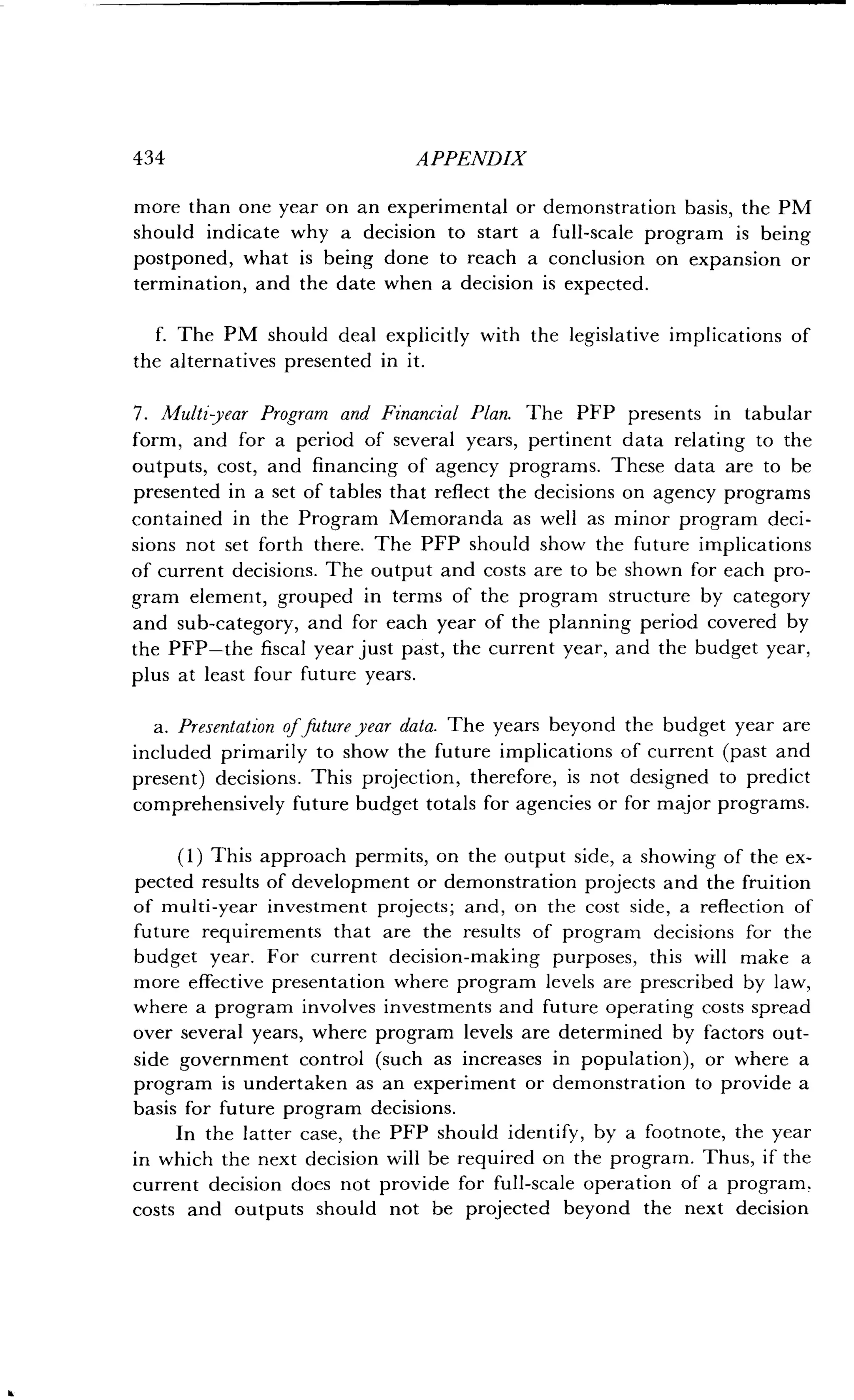 434
	
APPENDIX
more than one year on an experimental or demonstration basis, the PM
should indicate why a decision to start a full-scale program is being
postponed, what is being done to reach a conclusion on expansion or
termination, and the date when a decision is expected .
f. The PM should deal explicitly with the legislative implications of
the alternatives presented in it .
7. Multi year Program and Financial Plan . The PFP presents in tabular
form, and for a period of several years, pertinent data relating to the
outputs, cost, and financing of agency programs . These data are to be
presented in a set of tables that reflect the decisions on agency programs
contained in the Program Memoranda as well as minor program deci-
sions not set forth there . The PFP should show the future implications
of current decisions. The output and costs are to be shown for each pro-
gram element, grouped in terms of the program structure by category
and sub-category, and for each year of the planning period covered by
the PFP-the fiscal year just past, the current year, and the budget year,
plus at least four future years .
a. Presentation of future year data . The years beyond the budget year are
included primarily to show the future implications of current (past and
present) decisions . This projection, therefore, is not designed to predict
comprehensively future budget totals for agencies or for major programs.
(1) This approach permits, on the output side, a showing of the ex-
pected results of development or demonstration projects and the fruition
of multi-year investment projects; and, on the cost side, a reflection of
future requirements that are the results of program decisions for the
budget year . For current decision-making purposes, this will make a
more effective presentation where program levels are prescribed by law,
where a program involves investments and future operating costs spread
over several years, where program levels are determined by factors out-
side government control (such as increases in population), or where a
program is undertaken as an experiment or demonstration to provide a
basis for future program decisions.
In the latter case, the PFP should identify, by a footnote, the year
in which the next decision will be required on the program . Thus, if the
current decision does not provide for full-scale operation of a program .
costs and outputs should not be projected beyond the next decision
 