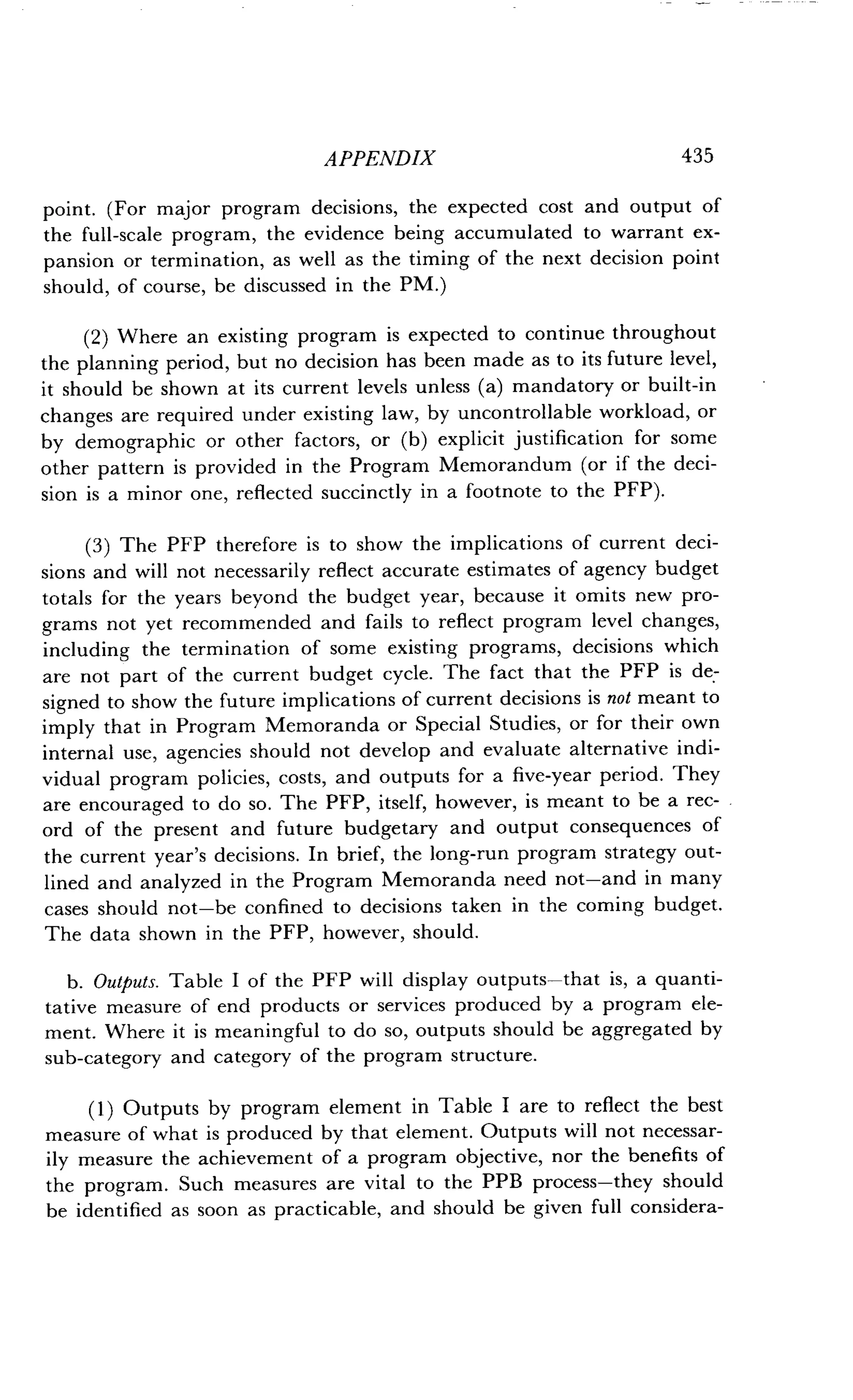 APPENDIX
	
435
point. (For major program decisions, the expected cost and output of
the full-scale program, the evidence being accumulated to warrant ex-
pansion or termination, as well as the timing of the next decision point
should, of course, be discussed in the PM .)
(2) Where an existing program is expected to continue throughout
the planning period, but no decision has been made as to its future level,
it should be shown at its current levels unless (a) mandatory or built-in
changes are required under existing law, by uncontrollable workload, or
by demographic or other factors, or (b) explicit justification for some
other pattern is provided in the Program Memorandum (or if the deci-
sion is a minor one, reflected succinctly in a footnote to the PFP) .
(3) The PFP therefore is to show the implications of current deci-
sions and will not necessarily reflect accurate estimates of agency budget
totals for the years beyond the budget year, because it omits new pro-
grams not yet recommended and fails to reflect program level changes,
including the termination of some existing programs, decisions which
are not part of the current budget cycle . The fact that the PFP is de-
signed to show the future implications of current decisions is not meant to
imply that in Program Memoranda or Special Studies, or for their own
internal use, agencies should not develop and evaluate alternative indi-
vidual program policies, costs, and outputs for a five-year period . They
are encouraged to do so . The PFP, itself, however, is meant to be a rec-
ord of the present and future budgetary and output consequences of
the current year's decisions. In brief, the long-run program strategy out-
lined and analyzed in the Program Memoranda need not-and in many
cases should not-be confined to decisions taken in the coming budget .
The data shown in the PFP, however, should .
b. Outputs. Table I of the PFP will display outputs-that is, a quanti-
tative measure of end products or services produced by a program ele-
ment. Where it is meaningful to do so, outputs should be aggregated by
sub-category and category of the program structure .
(1) Outputs by program element in Table I are to reflect the best
measure of what is produced by that element . Outputs will not necessar-
ily measure the achievement of a program objective, nor the benefits of
the program . Such measures are vital to the PPB process-they should
be identified as soon as practicable, and should be given full considera-
 