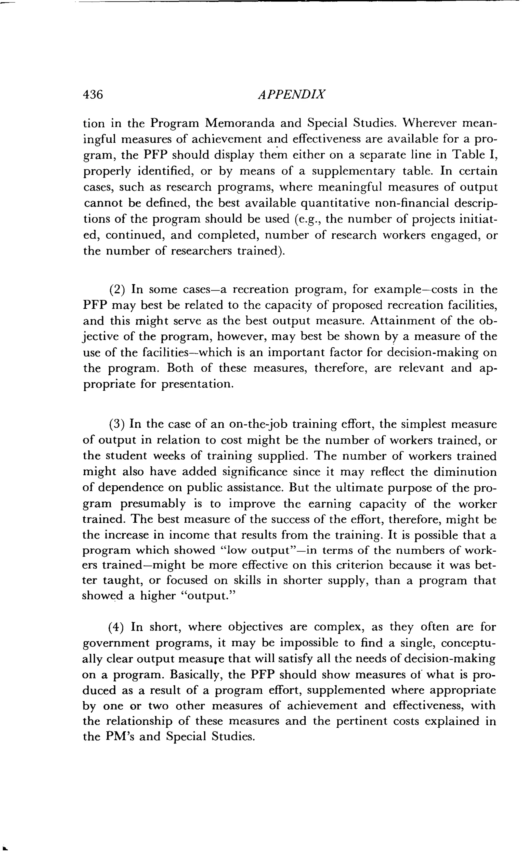 436 APPENDIX
tion in the Program Memoranda and Special Studies . Wherever mean-
ingful measures of achievement and effectiveness are available for a pro-
gram, the PFP should display them either on a separate line in Table I,
properly identified, or by means of a supplementary table . In certain
cases, such as research programs, where meaningful measures of output
cannot be defined, the best available quantitative non-financial descrip-
tions of the program should be used (e.g., the number of projects initiat-
ed, continued, and completed, number of research workers engaged, or
the number of researchers trained) .
(2) In some cases-a recreation program, for example-costs in the
PFP may best be related to the capacity of proposed recreation facilities,
and this might serve as the best output measure . Attainment of the ob-
jective of the program, however, may best be shown by a measure of the
use of the facilities-which is an important factor for decision-making on
the program. Both of these measures, therefore, are relevant and ap-
propriate for presentation.
(3) In the case of an on-the-job training effort, the simplest measure
of output in relation to cost might be the number of workers trained, or
the student weeks of training supplied . The number of workers trained
might also have added significance since it may reflect the diminution
of dependence on public assistance . But the ultimate purpose of the pro-
gram presumably is to improve the earning capacity of the worker
trained. The best measure of the success of the effort, therefore, might be
the increase in income that results from the training . It is possible that a
program which showed "low output"-in terms of the numbers of work-
ers trained-might be more effective on this criterion because it was bet-
ter taught, or focused on skills in shorter supply, than a program that
showed a higher "output."
(4) In short, where objectives are complex, as they often are for
government programs, it may be impossible to find a single, conceptu-
ally clear output measure that will satisfy all the needs of decision-making
on a program . Basically, the PFP should show measures of what is pro-
duced as a result of a program effort, supplemented where appropriate
by one or two other measures of achievement and effectiveness, with
the relationship of these measures and the pertinent costs explained in
the PM's and Special Studies .
 