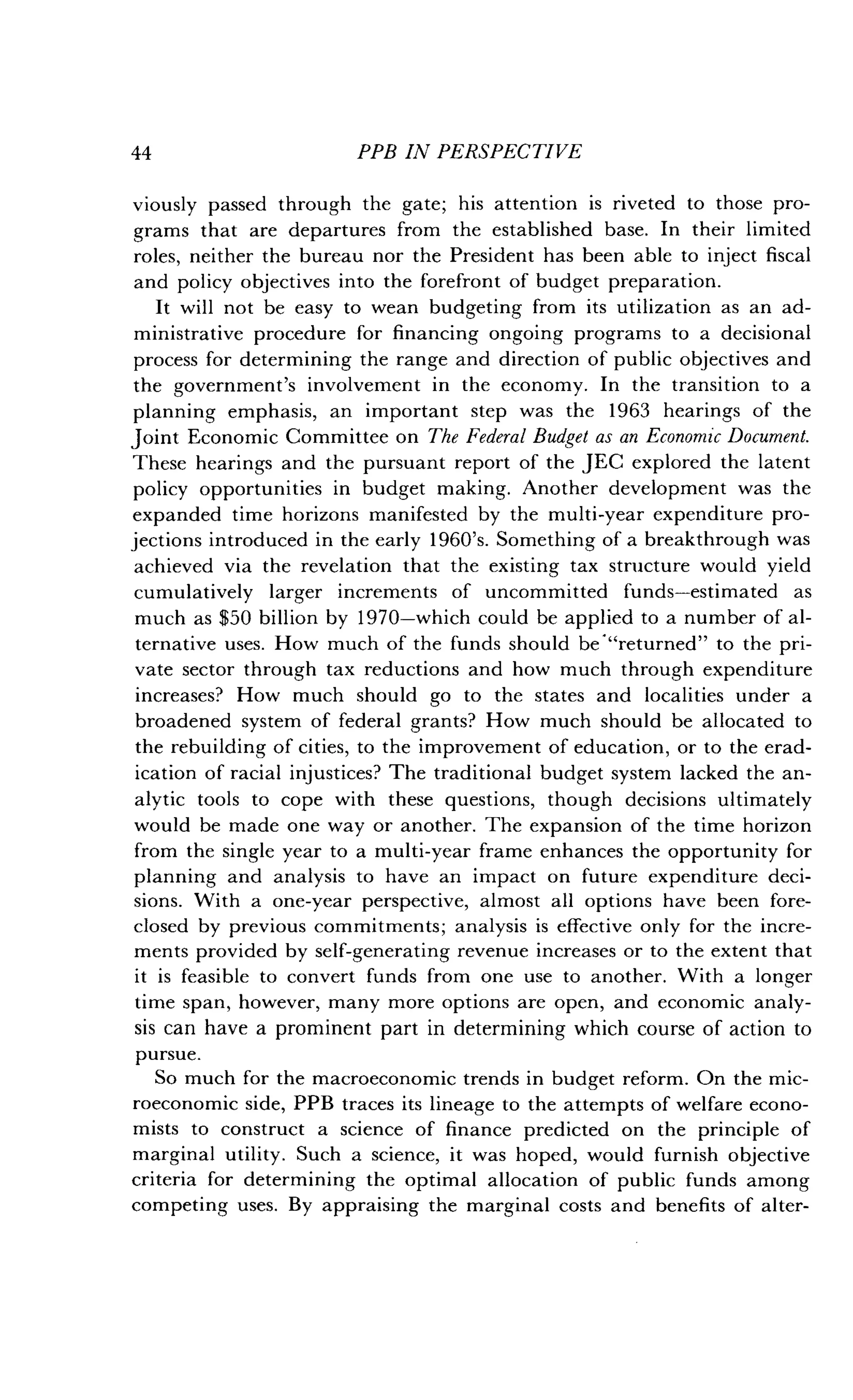 44
	
PPB IN PERSPECTIVE
viously passed through the gate ; his attention is riveted to those pro-
grams that are departures from the established base. In their limited
roles, neither the bureau nor the President has been able to inject fiscal
and policy objectives into the forefront of budget preparation .
It will not be easy to wean budgeting from its utilization as an ad-
ministrative procedure for financing ongoing programs to a decisional
process for determining the range and direction of public objectives and
the government's involvement in the economy. In the transition to a
planning emphasis, an important step was the 1963 hearings of the
Joint Economic Committee on The Federal Budget as an Economic Document.
These hearings and the pursuant report of the JEC explored the latent
policy opportunities in budget making . Another development was the
expanded time horizons manifested by the multi-year expenditure pro-
jections introduced in the early 1960's. Something of a breakthrough was
achieved via the revelation that the existing tax structure would yield
cumulatively larger increments of uncommitted funds-estimated as
much as $50 billion by 1970-which could be applied to a number of al-
ternative uses. How much of the funds should be"returned" to the pri-
vate sector through tax reductions and how much through expenditure
increases? How much should go to the states and localities under a
broadened system of federal grants? How much should be allocated to
the rebuilding of cities, to the improvement of education, or to the erad-
ication of racial injustices? The traditional budget system lacked the an-
alytic tools to cope with these questions, though decisions ultimately
would be made one way or another. The expansion of the time horizon
from the single year to a multi-year frame enhances the opportunity for
planning and analysis to have an impact on future expenditure deci-
sions. With a one-year perspective, almost all options have been fore-
closed by previous commitments ; analysis is effective only for the incre-
ments provided by self-generating revenue increases or to the extent that
it is feasible to convert funds from one use to another . With a longer
time span, however, many more options are open, and economic analy-
sis can have a prominent part in determining which course of action to
pursue.
So much for the macroeconomic trends in budget reform . On the mic-
roeconomic side, PPB traces its lineage to the attempts of welfare econo-
mists to construct a science of finance predicted on the principle of
marginal utility . Such a science, it was hoped, would furnish objective
criteria for determining the optimal allocation of public funds among
competing uses. By appraising the marginal costs and benefits of alter-
 