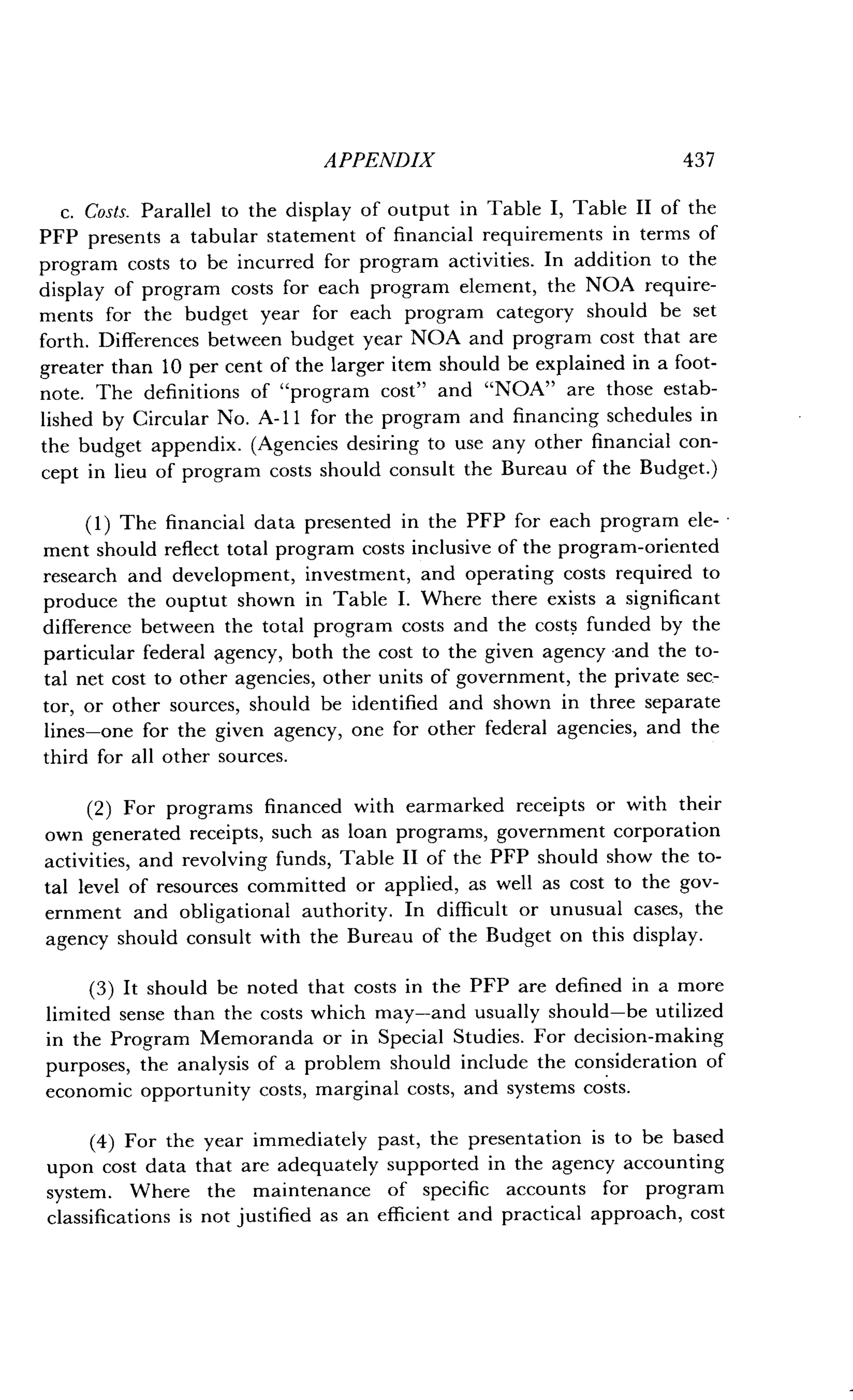 APPENDIX
	
437
c. Costs. Parallel to the display of output in Table I, Table II of the
PFP presents a tabular statement of financial requirements in terms of
program costs to be incurred for program activities . In addition to the
display of program costs for each program element, the NOA require-
ments for the budget year for each program category should be set
forth. Differences between budget year NOA and program cost that are
greater than 10 per cent of the larger item should be explained in a foot-
note. The definitions of "program cost" and "NOA" are those estab-
lished by Circular No. A- 11 for the program and financing schedules in
the budget appendix . (Agencies desiring to use any other financial con-
cept in lieu of program costs should consult the Bureau of the Budget .)
(1) The financial data presented in the PFP for each program ele-
ment should reflect total program costs inclusive of the program-oriented
research and development, investment, and operating costs required to
produce the ouptut shown in Table I . Where there exists a significant
difference between the total program costs and the costs funded by the
particular federal agency, both the cost to the given agency and the to-
tal net cost to other agencies, other units of government, the private sec-
tor, or other sources, should be identified and shown in three separate
lines-one for the given agency, one for other federal agencies, and the
third for all other sources .
(2) For programs financed with earmarked receipts or with their
own generated receipts, such as loan programs, government corporation
activities, and revolving funds, Table II of the PFP should show the to-
tal level of resources committed or applied, as well as cost to the gov-
ernment and obligational authority . In difficult or unusual cases, the
agency should consult with the Bureau of the Budget on this display.
(3) It should be noted that costs in the PFP are defined in a more
limited sense than the costs which may-and usually should-be utilized
in the Program Memoranda or in Special Studies . For decision-making
purposes, the analysis of a problem should include the consideration of
economic opportunity costs, marginal costs, and systems costs .
(4) For the year immediately past, the presentation is to be based
upon cost data that are adequately supported in the agency accounting
system. Where the maintenance of specific accounts for program
classifications is not justified as an efficient and practical approach, cost
 