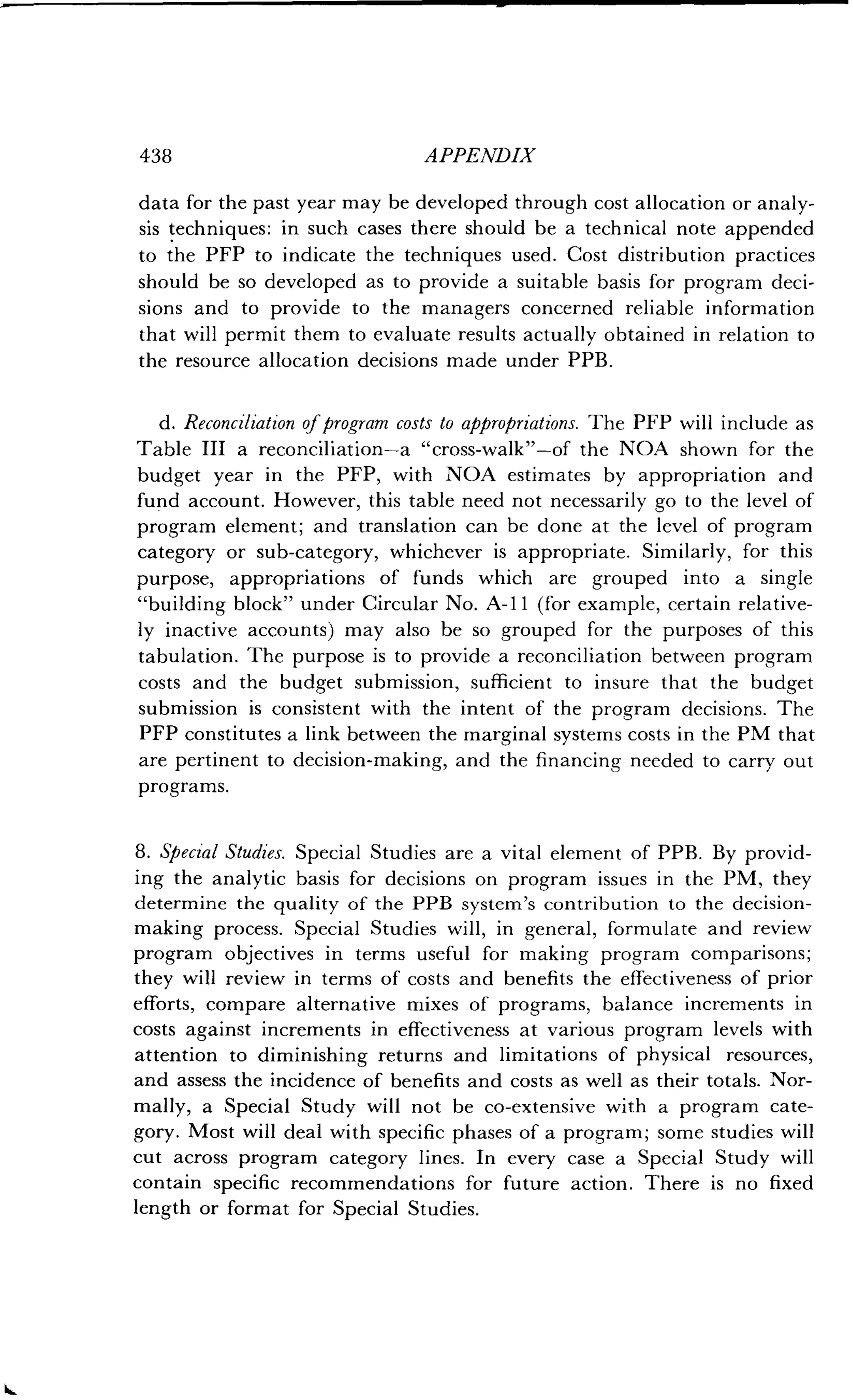 438
	
APPENDIX
data for the past year may be developed through cost allocation or analy-
sis techniques : in such cases there should be a technical note appended
to the PFP to indicate the techniques used . Cost distribution practices
should be so developed as to provide a suitable basis for program deci-
sions and to provide to the managers concerned reliable information
that will permit them to evaluate results actually obtained in relation to
the resource allocation decisions made under PPB .
d. Reconciliation of program costs to appropriations . The PFP will include as
Table III a reconciliation-a "cross-walk"-of the NOA shown for the
budget year in the PFP, with NOA estimates by appropriation and
fund account. However, this table need not necessarily go to the level of
program element; and translation can be done at the level of program
category or sub-category, whichever is appropriate . Similarly, for this
purpose, appropriations of funds which are grouped into a single
"building block" under Circular No . A-11 (for example, certain relative-
ly inactive accounts) may also be so grouped for the purposes of this
tabulation. The purpose is to provide a reconciliation between program
costs and the budget submission, sufficient to insure that the budget
submission is consistent with the intent of the program decisions. The
PFP constitutes a link between the marginal systems costs in the PM that
are pertinent to decision-making, and the financing needed to carry out
programs.
8. Special Studies. Special Studies are a vital element of PPB . By provid-
ing the analytic basis for decisions on program issues in the PM, they
determine the quality of the PPB system's contribution to the decision-
making process. Special Studies will, in general, formulate and review
program objectives in terms useful for making program comparisons ;
they will review in terms of costs and benefits the effectiveness of prior
efforts, compare alternative mixes of programs, balance increments in
costs against increments in effectiveness at various program levels with
attention to diminishing returns and limitations of physical resources,
and assess the incidence of benefits and costs as well as their totals . Nor-
mally, a Special Study will not be co-extensive with a program cate-
gory. Most will deal with specific phases of a program ; some studies will
cut across program category lines . In every case a Special Study will
contain specific recommendations for future action . There is no fixed
length or format for Special Studies.
 