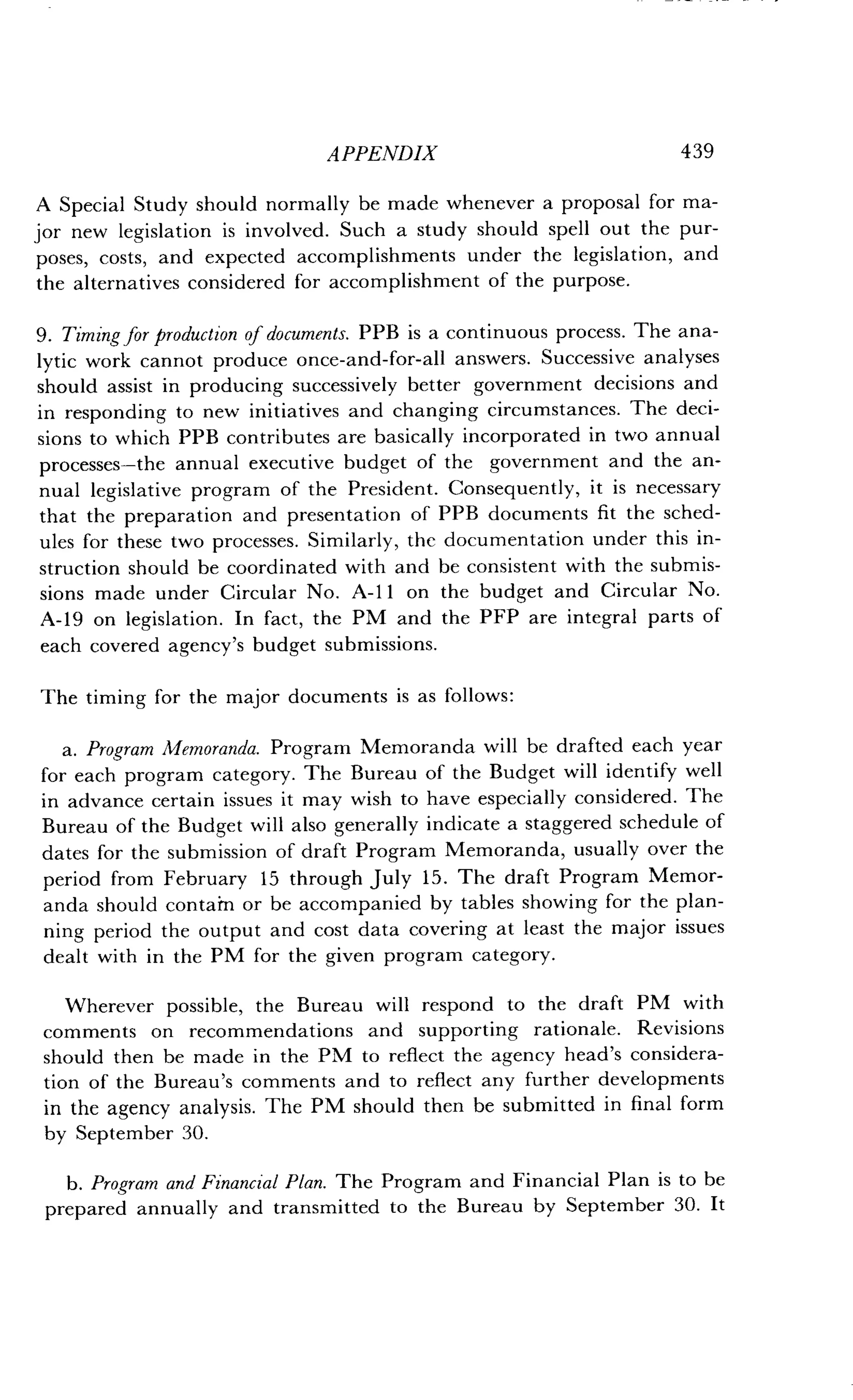 APPENDIX
	
439
A Special Study should normally be made whenever a proposal for ma-
jor new legislation is involved. Such a study should spell out the pur-
poses, costs, and expected accomplishments under the legislation, and
the alternatives considered for accomplishment of the purpose .
9. Timing for production of documents . PPB is a continuous process . The ana-
lytic work cannot produce once-and-for-all answers . Successive analyses
should assist in producing successively better government decisions and
in responding to new initiatives and changing circumstances . The deci-
sions to which PPB contributes are basically incorporated in two annual
processes-the annual executive budget of the government and the an-
nual legislative program of the President . Consequently, it is necessary
that the preparation and presentation of PPB documents fit the sched-
ules for these two processes. Similarly, the documentation under this in-
struction should be coordinated with and be consistent with the submis-
sions made under Circular No . A-11 on the budget and Circular No.
A-19 on legislation . In fact, the PM and the PFP are integral parts of
each covered agency's budget submissions .
The timing for the major documents is as follows :
a. Program Memoranda. Program Memoranda will be drafted each year
for each program category . The Bureau of the Budget will identify well
in advance certain issues it may wish to have especially considered . The
Bureau of the Budget will also generally indicate a staggered schedule of
dates for the submission of draft Program Memoranda, usually over the
period from February 15 through July 15 . The draft Program Memor-
anda should contain or be accompanied by tables showing for the plan-
ning period the output and cost data covering at least the major issues
dealt with in the PM for the given program category .
Wherever possible, the Bureau will respond to the draft PM with
comments on recommendations and supporting rationale . Revisions
should then be made in the PM to reflect the agency head's considera-
tion of the Bureau's comments and to reflect any further developments
in the agency analysis . The PM should then be submitted in final form
by September 30.
b. Program and Financial Plan . The Program and Financial Plan is to be
prepared annually and transmitted to the Bureau by September 30 . It
 
