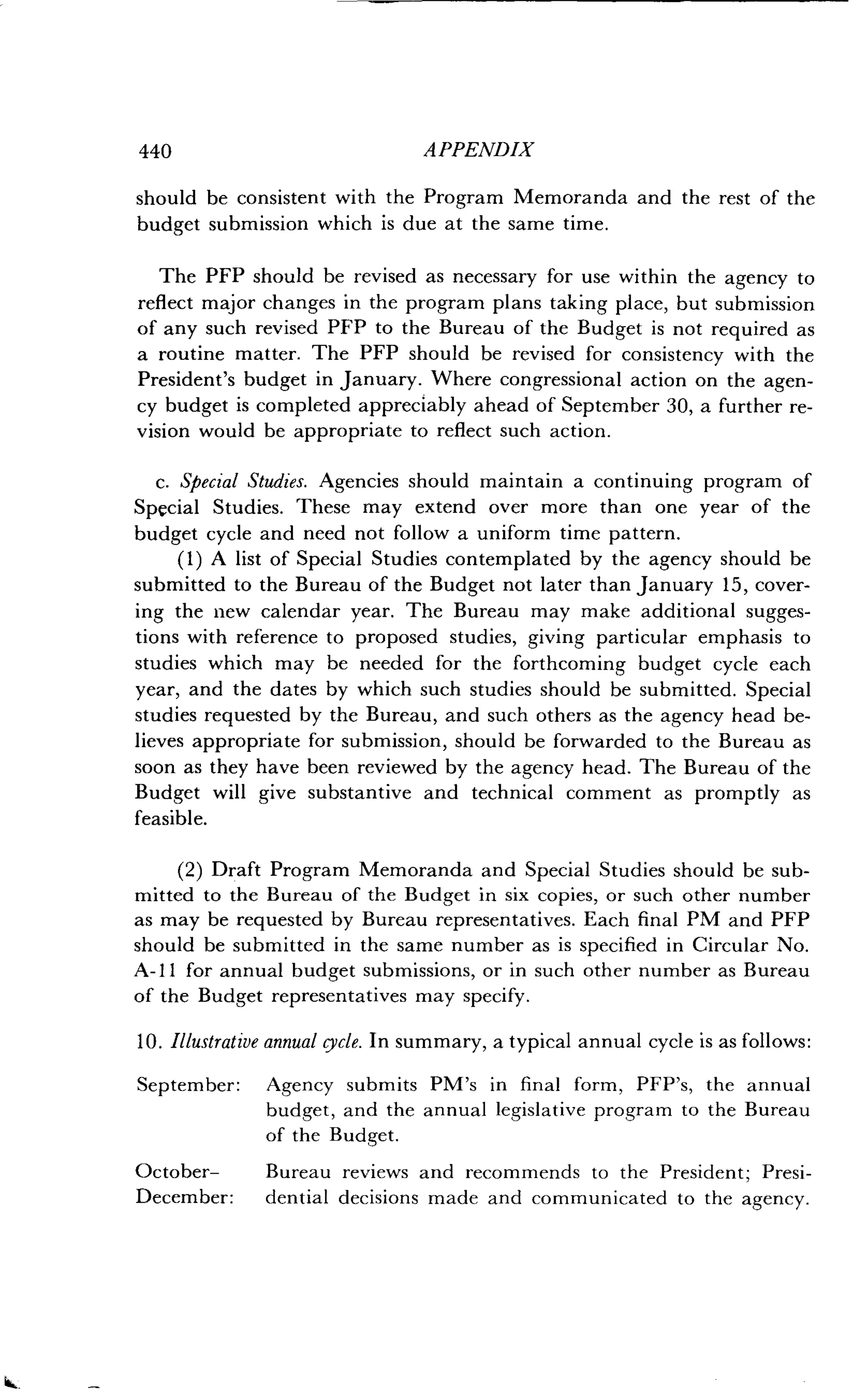 440
	
APPENDIX
should be consistent with the Program Memoranda and the rest of the
budget submission which is due at the same time .
The PFP should be revised as necessary for use within the agency to
reflect major changes in the program plans taking place, but submission
of any such revised PFP to the Bureau of the Budget is not required as
a routine matter. The PFP should be revised for consistency with the
President's budget in January. Where congressional action on the agen-
cy budget is completed appreciably ahead of September 30, a further re-
vision would be appropriate to reflect such action .
c. Special Studies . Agencies should maintain a continuing program of
Special Studies. These may extend over more than one year of the
budget cycle and need not follow a uniform time pattern .
(1) A list of Special Studies contemplated by the agency should be
submitted to the Bureau of the Budget not later than January 15, cover-
ing the new calendar year . The Bureau may make additional sugges-
tions with reference to proposed studies, giving particular emphasis to
studies which may be needed for the forthcoming budget cycle each
year, and the dates by which such studies should be submitted . Special
studies requested by the Bureau, and such others as the agency head be-
lieves appropriate for submission, should be forwarded to the Bureau as
soon as they have been reviewed by the agency head . The Bureau of the
Budget will give substantive and technical comment as promptly as
feasible.
(2) Draft Program Memoranda and Special Studies should be sub-
mitted to the Bureau of the Budget in six copies, or such other number
as may be requested by Bureau representatives . Each final PM and PFP
should be submitted in the same number as is specified in Circular No .
A-11 for annual budget submissions, or in such other number as Bureau
of the Budget representatives may specify .
10. Illustrative annual cycle. In summary, a typical annual cycle is as follows:
September: Agency submits PM's in final form, PFP's, the annual
budget, and the annual legislative program to the Bureau
of the Budget.
October-
	
Bureau reviews and recommends to the President ; Presi-
December: dential decisions made and communicated to the agency .
 