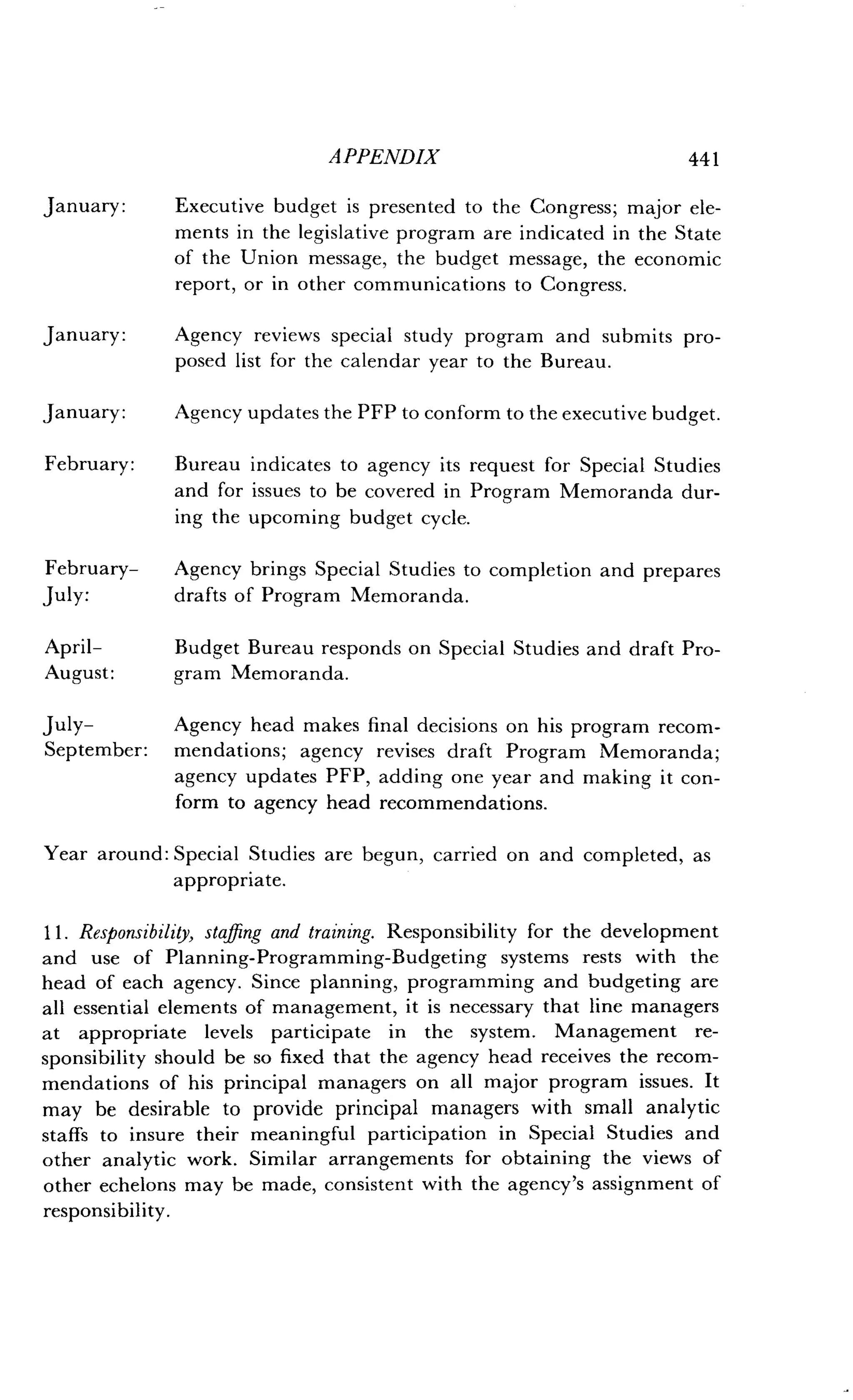 APPENDIX
	
441
January: Executive budget is presented to the Congress ; major ele-
ments in the legislative program are indicated in the State
of the Union message, the budget message, the economic
report, or in other communications to Congress .
January:
	
Agency reviews special study program and submits pro-
posed list for the calendar year to the Bureau .
January:
	
Agency updates the PFP to conform to the executive budget.
February: Bureau indicates to agency its request for Special Studies
and for issues to be covered in Program Memoranda dur-
ing the upcoming budget cycle.
February-
	
Agency brings Special Studies to completion and prepares
July:
	
drafts of Program Memoranda .
April-
	
Budget Bureau responds on Special Studies and draft Pro-
August:
	
gram Memoranda.
July-
	
Agency head makes final decisions on his program recom-
September: mendations; agency revises draft Program Memoranda ;
agency updates PFP, adding one year and making it con-
form to agency head recommendations .
Year around: Special Studies are begun, carried on and completed, as
appropriate.
11 . Responsibility, staffing and training. Responsibility for the development
and use of Planning-Programming-Budgeting systems rests with the
head of each agency . Since planning, programming and budgeting are
all essential elements of management, it is necessary that line managers
at appropriate levels participate in the system. Management re-
sponsibility should be so fixed that the agency head receives the recom-
mendations of his principal managers on all major program issues . It
may be desirable to provide principal managers with small analytic
staffs to insure their meaningful participation in Special Studies and
other analytic work. Similar arrangements for obtaining the views of
other echelons may be made, consistent with the agency's assignment of
responsibility .
 