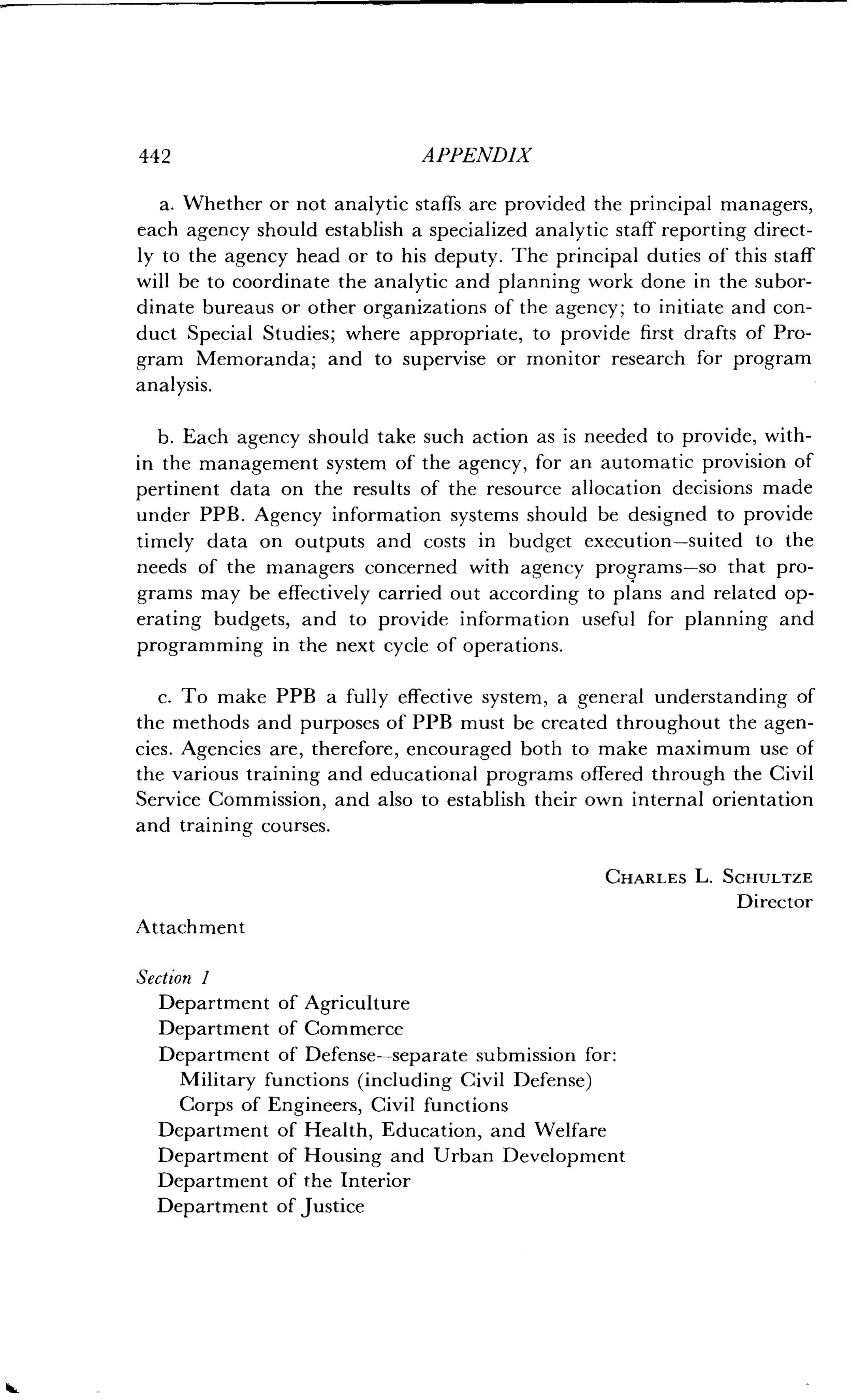 44 2
	
APPENDIX
a. Whether or not analytic staffs are provided the principal managers,
each agency should establish a specialized analytic staff reporting direct-
ly to the agency head or to his deputy . The principal duties of this staff
will be to coordinate the analytic and planning work done in the subor-
dinate bureaus or other organizations of the agency ; to initiate and con-
duct Special Studies; where appropriate, to provide first drafts of Pro-
gram Memoranda; and to supervise or monitor research for program
analysis.
b. Each agency should take such action as is needed to provide, with-
in the management system of the agency, for an automatic provision of
pertinent data on the results of the resource allocation decisions made
under PPB . Agency information systems should be designed to provide
timely data on outputs and costs in budget execution-suited to the
needs of the managers concerned with agency programs-so that pro-
grams may be effectively carried out according to plans and related op-
erating budgets, and to provide information useful for planning and
programming in the next cycle of operations .
c. To make PPB a fully effective system, a general understanding of
the methods and purposes of PPB must be created throughout the agen-
cies. Agencies are, therefore, encouraged both to make maximum use of
the various training and educational programs offered through the Civil
Service Commission, and also to establish their own internal orientation
and training courses .
CHARLES L. SCHULTZE
Director
Attachment
Section 1
Department of Agriculture
Department of Commerce
Department of Defense-separate submission for :
Military functions (including Civil Defense)
Corps of Engineers, Civil functions
Department of Health, Education, and Welfare
Department of Housing and Urban Development
Department of the Interior
Department of Justice
 