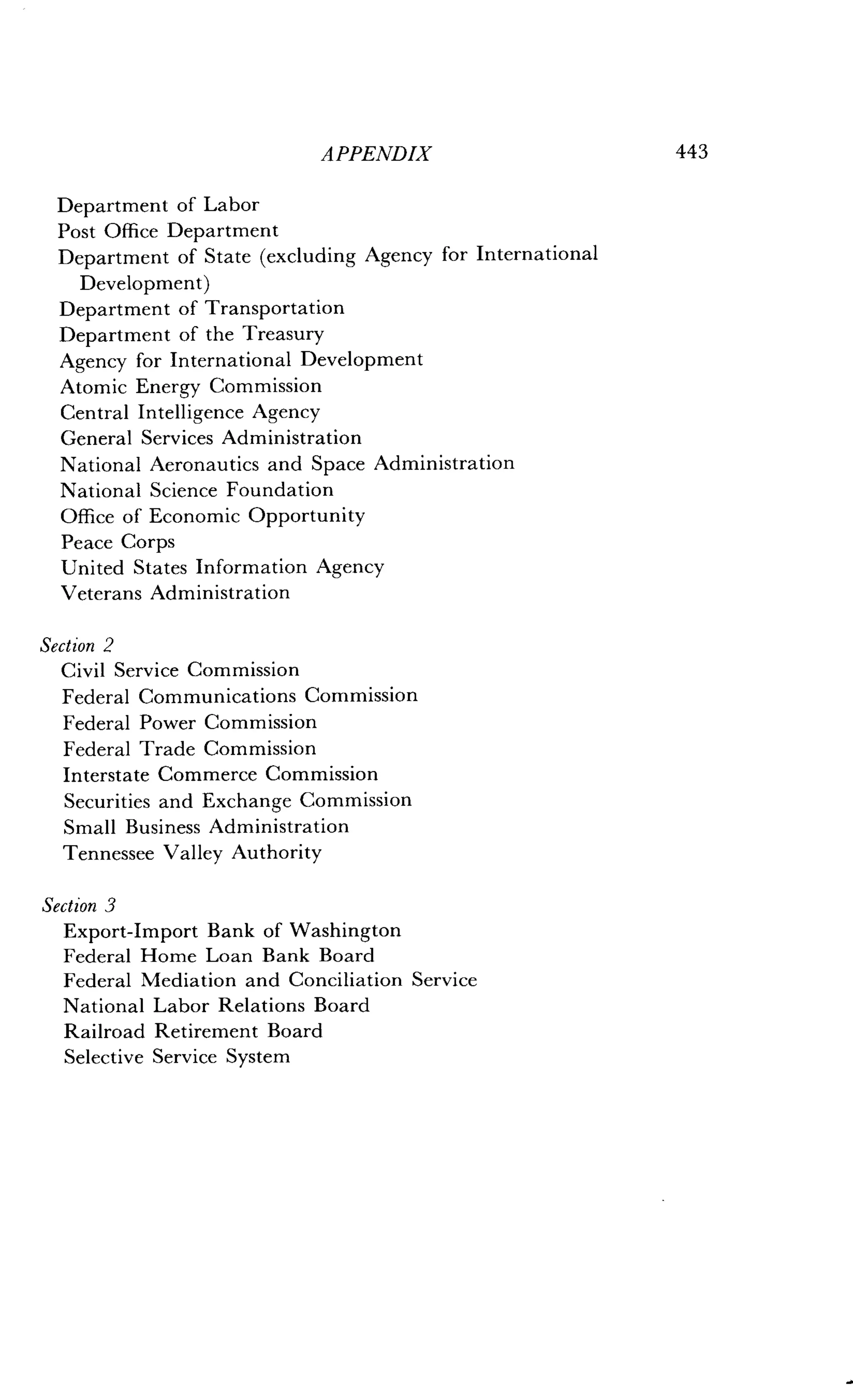 Department of Labor
Post Office Department
Department of State (excluding Agency for International
Development)
Department of Transportation
Department of the Treasury
Agency for International Development
Atomic Energy Commission
Central Intelligence Agency
General Services Administration
National Aeronautics and Space Administration
National Science Foundation
Office of Economic Opportunity
Peace Corps
United States Information Agency
Veterans Administration
Section 2
Civil Service Commission
Federal Communications Commission
Federal Power Commission
Federal Trade Commission
Interstate Commerce Commission
Securities and Exchange Commission
Small Business Administration
Tennessee Valley Authority
Section 3
Export-Import Bank of Washington
Federal Home Loan Bank Board
Federal Mediation and Conciliation Service
National Labor Relations Board
Railroad Retirement Board
Selective Service System
APPENDIX
	
443
 