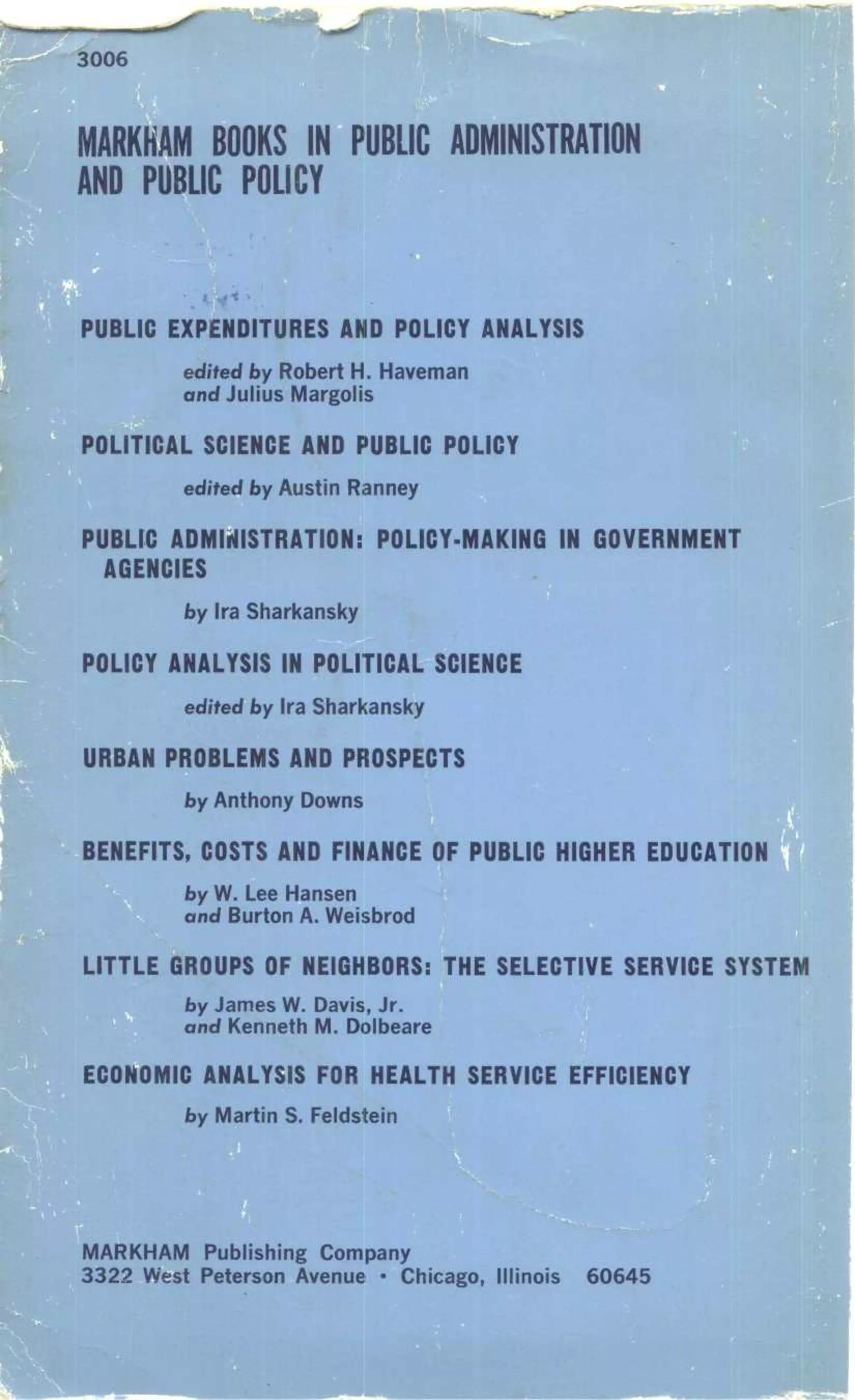 MARKHAM BOOKS IN PUBLIC ADMINISTRATION
AND PUBLIC POLICY
PUBLIC EXPENDITURES AND POLICY ANALYSIS
edited by Robert H . Haveman
and Julius Margolis
POLITICAL SCIENCE AND PUBLIC POLICY
edited by Austin Ranney
PUBLIC ADMINISTRATION : POLICY-MAKING IN GOVERNMENT
AGENCIES
by Ira Sharkansky
POLICY ANALYSIS IN POLITICAL SCIENCE
edited by Ira Sharkansky
URBAN PROBLEMS AND PROSPECTS
by Anthony Downs
BENEFITS, COSTS AND FINANCE OF PUBLIC HIGHER EDUCATION
by W. Lee Hansen
and Burton A. Weisbrod
LITTLE GROUPS OF NEIGHBORS : THE SELECTIVE SERVICE SYSTEM
by James W. Davis, Jr .
and Kenneth M. Dolbeare
ECONOMIC ANALYSIS FOR HEALTH SERVICE EFFICIENCY
by Martin S. Feldstein
MARKHAM Publishing Company
3322 West Peterson Avenue • Chicago, Illinois 60645
 