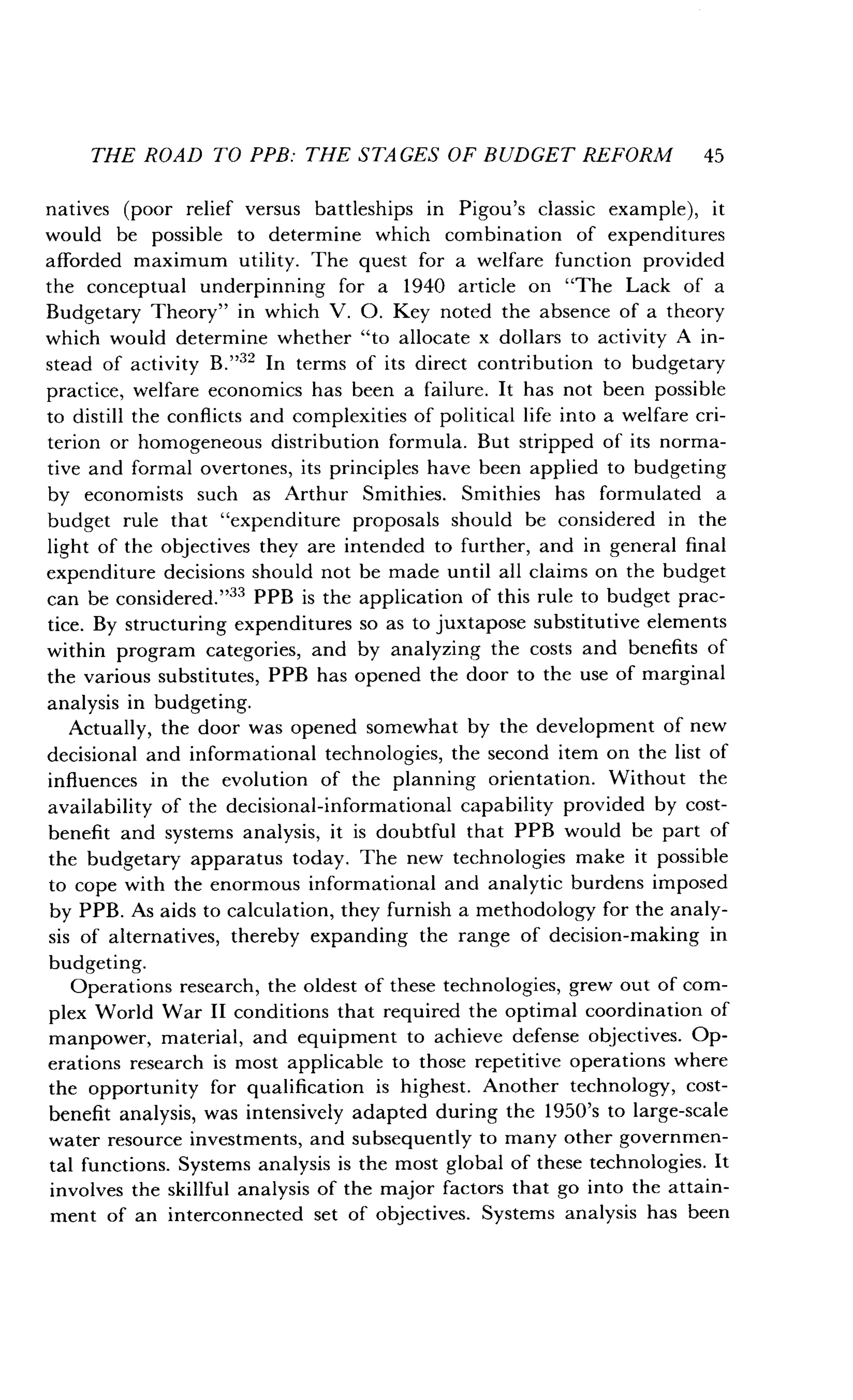 THE ROAD TO PPB: THE STAGES OF BUDGET REFORM 45
natives (poor relief versus battleships in Pigou's classic example), it
would be possible to determine which combination of expenditures
afforded maximum utility . The quest for a welfare function provided
the conceptual underpinning for a 1940 article on "The Lack of a
Budgetary Theory" in which V . O . Key noted the absence of a theory
which would determine whether "to allocate x dollars to activity A in-
stead of activity B ."32 In terms of its direct contribution to budgetary
practice, welfare economics has been a failure . It has not been possible
to distill the conflicts and complexities of political life into a welfare cri-
terion or homogeneous distribution formula. But stripped of its norma-
tive and formal overtones, its principles have been applied to budgeting
by economists such as Arthur Smithies . Smithies has formulated a
budget rule that "expenditure proposals should be considered in the
light of the objectives they are intended to further, and in general final
expenditure decisions should not be made until all claims on the budget
can be considered ."33 PPB is the application of this rule to budget prac-
tice. By structuring expenditures so as to juxtapose substitutive elements
within program categories, and by analyzing the costs and benefits of
the various substitutes, PPB has opened the door to the use of marginal
analysis in budgeting.
Actually, the door was opened somewhat by the development of new
decisional and informational technologies, the second item on the list of
influences in the evolution of the planning orientation. Without the
availability of the decisional-informational capability provided by cost-
benefit and systems analysis, it is doubtful that PPB would be part of
the budgetary apparatus today . The new technologies make it possible
to cope with the enormous informational and analytic burdens imposed
by PPB . As aids to calculation, they furnish a methodology for the analy-
sis of alternatives, thereby expanding the range of decision-making in
budgeting.
Operations research, the oldest of these technologies, grew out of com-
plex World War II conditions that required the optimal coordination of
manpower, material, and equipment to achieve defense objectives . Op-
erations research is most applicable to those repetitive operations where
the opportunity for qualification is highest. Another technology, cost-
benefit analysis, was intensively adapted during the 1950's to large-scale
water resource investments, and subsequently to many other governmen-
tal functions . Systems analysis is the most global of these technologies. It
involves the skillful analysis of the major factors that go into the attain-
ment of an interconnected set of objectives . Systems analysis has been
 