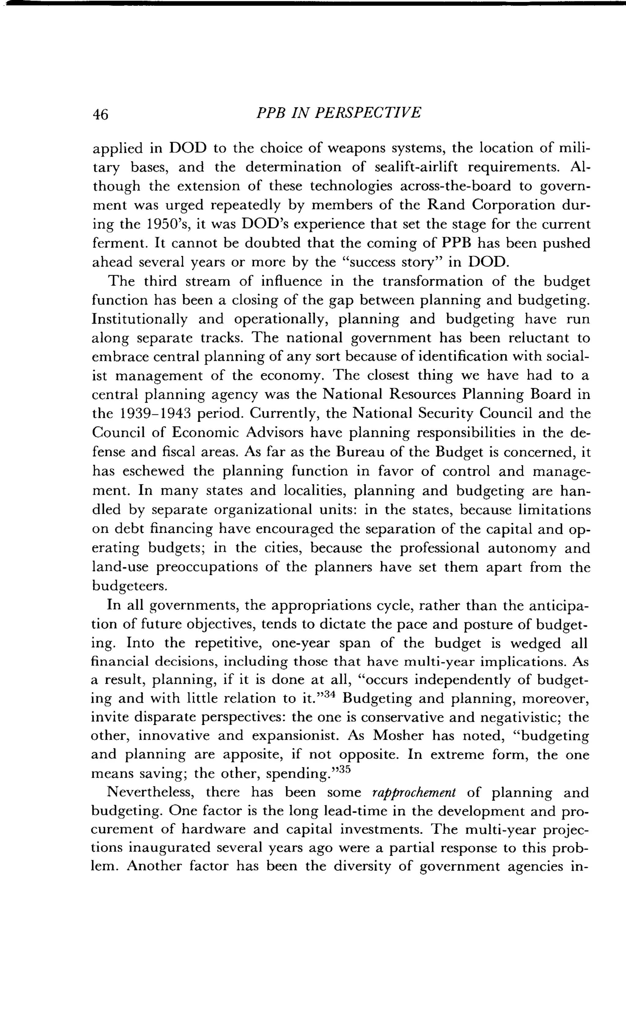 46
	
PPB IN PERSPECTIVE
applied in DOD to the choice of weapons systems, the location of mili-
tary bases, and the determination of sealift-airlift requirements . Al-
though the extension of these technologies across-the-board to govern-
ment was urged repeatedly by members of the Rand Corporation dur-
ing the 1950's, it was DOD's experience that set the stage for the current
ferment . It cannot be doubted that the coming of PPB has been pushed
ahead several years or more by the "success story" in DOD .
The third stream of influence in the transformation of the budget
function has been a closing of the gap between planning and budgeting .
Institutionally and operationally, planning and budgeting have run
along separate tracks . The national government has been reluctant to
embrace central planning of any sort because of identification with social-
ist management of the economy . The closest thing we have had to a
central planning agency was the National Resources Planning Board in
the 1939-1943 period. Currently, the National Security Council and the
Council of Economic Advisors have planning responsibilities in the de-
fense and fiscal areas. As far as the Bureau of the Budget is concerned, it
has eschewed the planning function in favor of control and manage-
ment. In many states and localities, planning and budgeting are han-
dled by separate organizational units : in the states, because limitations
on debt financing have encouraged the separation of the capital and op-
erating budgets; in the cities, because the professional autonomy and
land-use preoccupations of the planners have set them apart from the
budgeteers .
In all governments, the appropriations cycle, rather than the anticipa-
tion of future objectives, tends to dictate the pace and posture of budget-
ing. Into the repetitive, one-year span of the budget is wedged all
financial decisions, including those that have multi-year implications . As
a result, planning, if it is done at all, "occurs independently of budget-
ing and with little relation to it."34 Budgeting and planning, moreover,
invite disparate perspectives : the one is conservative and negativistic ; the
other, innovative and expansionist . As Mosher has noted, "budgeting
and planning are apposite, if not opposite. In extreme form, the one
means saving; the other, spending ."35
Nevertheless, there has been some rapprochement of planning and
budgeting. One factor is the long lead-time in the development and pro-
curement of hardware and capital investments . The multi-year projec-
tions inaugurated several years ago were a partial response to this prob-
lem. Another factor has been the diversity of government agencies in-
 