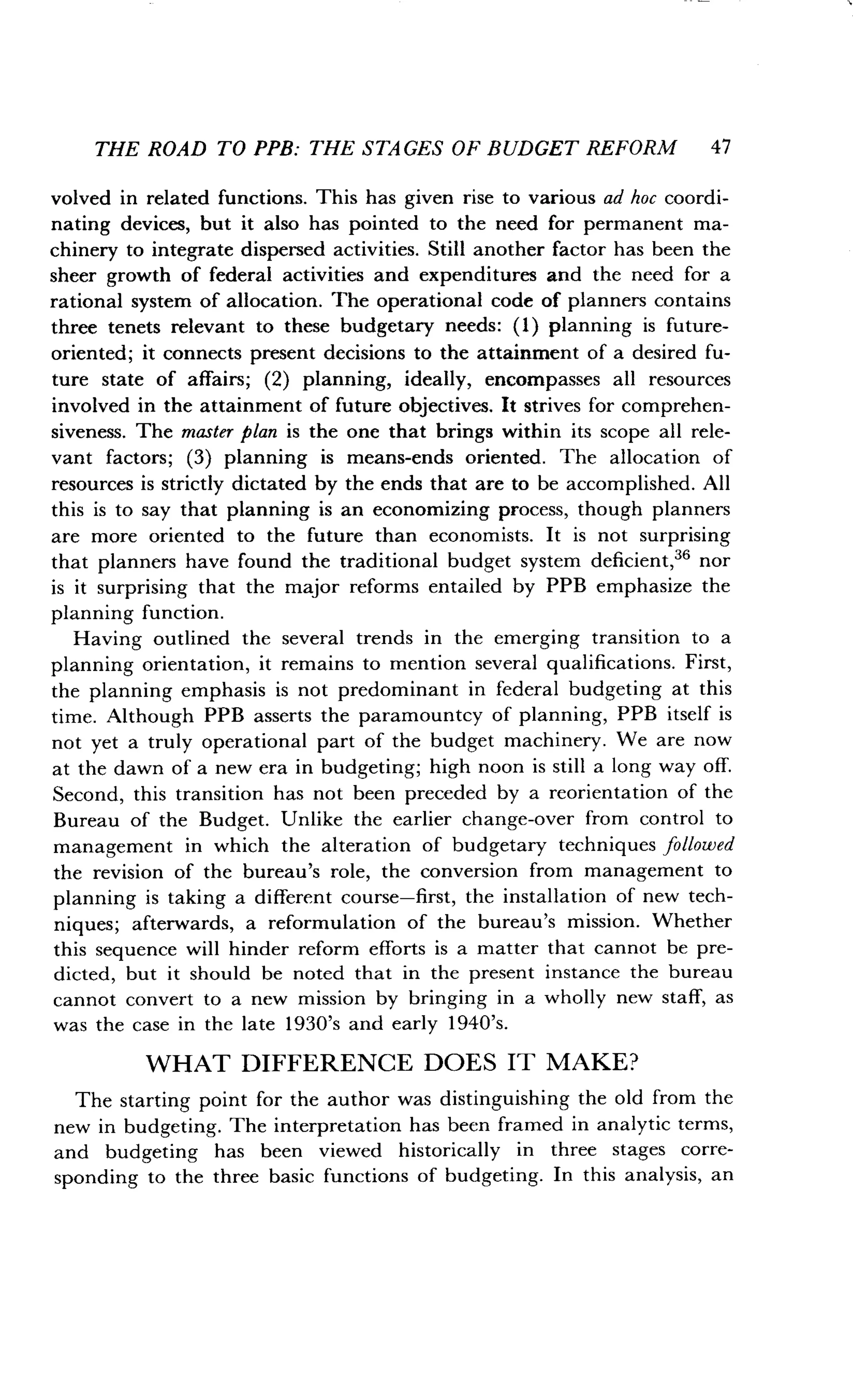 THE ROAD TO PPB: THE STAGES OF BUDGET REFORM 47
volved in related functions. This has given rise to various ad hoc coordi-
nating devices, but it also has pointed to the need for permanent ma-
chinery to integrate dispersed activities . Still another factor has been the
sheer growth of federal activities and expenditures and the need for a
rational system of allocation. The operational code of planners contains
three tenets relevant to these budgetary needs : (1) planning is future-
oriented; it connects present decisions to the attainment of a desired fu-
ture state of affairs ; (2) planning, ideally, encompasses all resources
involved in the attainment of future objectives . It strives for comprehen-
siveness. The master plan is the one that brings within its scope all rele-
vant factors; (3) planning is means-ends oriented . The allocation of
resources is strictly dictated by the ends that are to be accomplished . All
this is to say that planning is an economizing process, though planners
are more oriented to the future than economists. It is not surprising
that planners have found the traditional budget system deficient, 36 nor
is it surprising that the major reforms entailed by PPB emphasize the
planning function.
Having outlined the several trends in the emerging transition to a
planning orientation, it remains to mention several qualifications . First,
the planning emphasis is not predominant in federal budgeting at this
time. Although PPB asserts the paramountcy of planning, PPB itself is
not yet a truly operational part of the budget machinery . We are now
at the dawn of a new era in budgeting ; high noon is still a long way off.
Second, this transition has not been preceded by a reorientation of the
Bureau of the Budget . Unlike the earlier change-over from control to
management in which the alteration of budgetary techniques followed
the revision of the bureau's role, the conversion from management to
planning is taking a different course-first, the installation of new tech-
niques; afterwards, a reformulation of the bureau's mission . Whether
this sequence will hinder reform efforts is a matter that cannot be pre-
dicted, but it should be noted that in the present instance the bureau
cannot convert to a new mission by bringing in a wholly new staff, as
was the case in the late 1930's and early 1940's .
WHAT DIFFERENCE DOES IT MAKE?
The starting point for the author was distinguishing the old from the
new in budgeting. The interpretation has been framed in analytic terms,
and budgeting has been viewed historically in three stages corre-
sponding to the three basic functions of budgeting . In this analysis, an
 