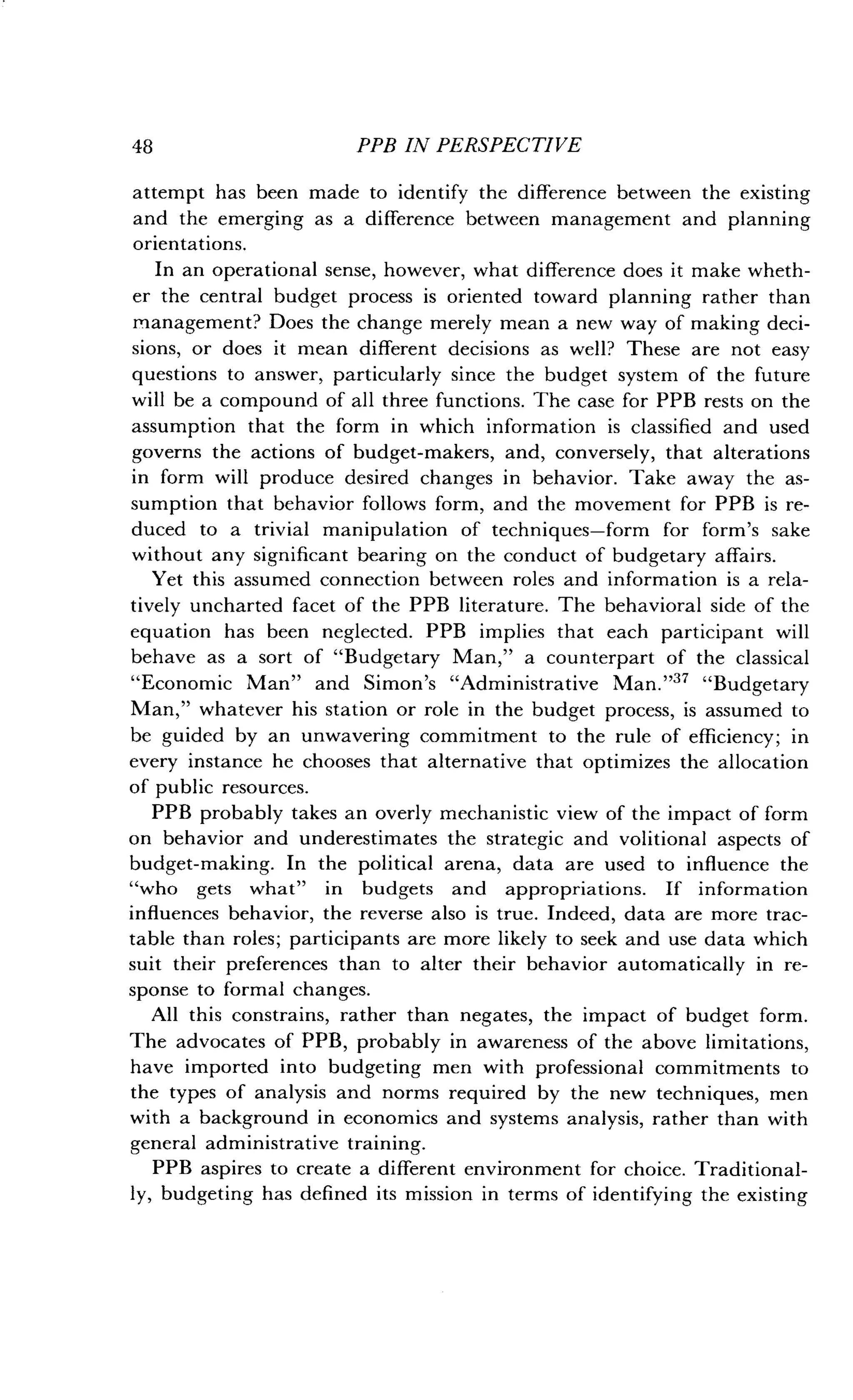 48
	
PPB IN PERSPECTIVE
attempt has been made to identify the difference between the existing
and the emerging as a difference between management and planning
orientations.
In an operational sense, however, what difference does it make wheth-
er the central budget process is oriented toward planning rather than
management? Does the change merely mean a new way of making deci-
sions, or does it mean different decisions as well? These are not easy
questions to answer, particularly since the budget system of the future
will be a compound of all three functions . The case for PPB rests on the
assumption that the form in which information is classified and used
governs the actions of budget-makers, and, conversely, that alterations
in form will produce desired changes in behavior. Take away the as-
sumption that behavior follows form, and the movement for PPB is re-
duced to a trivial manipulation of techniques-form for form's sake
without any significant bearing on the conduct of budgetary affairs .
Yet this assumed connection between roles and information is a rela-
tively uncharted facet of the PPB literature . The behavioral side of the
equation has been neglected. PPB implies that each participant will
behave as a sort of "Budgetary Man," a counterpart of the classical
"Economic Man" and Simon's "Administrative Man ."37 "Budgetary
Man," whatever his station or role in the budget process, is assumed to
be guided by an unwavering commitment to the rule of efficiency ; in
every instance he chooses that alternative that optimizes the allocation
of public resources.
PPB probably takes an overly mechanistic view of the impact of form
on behavior and underestimates the strategic and volitional aspects of
budget-making. In the political arena, data are used to influence the
"who gets what" in budgets and appropriations . If information
influences behavior, the reverse also is true . Indeed, data are more trac-
table than roles ; participants are more likely to seek and use data which
suit their preferences than to alter their behavior automatically in re-
sponse to formal changes .
All this constrains, rather than negates, the impact of budget form.
The advocates of PPB, probably in awareness of the above limitations,
have imported into budgeting men with professional commitments to
the types of analysis and norms required by the new techniques, men
with a background in economics and systems analysis, rather than with
general administrative training.
PPB aspires to create a different environment for choice . Traditional-
ly, budgeting has defined its mission in terms of identifying the existing
 