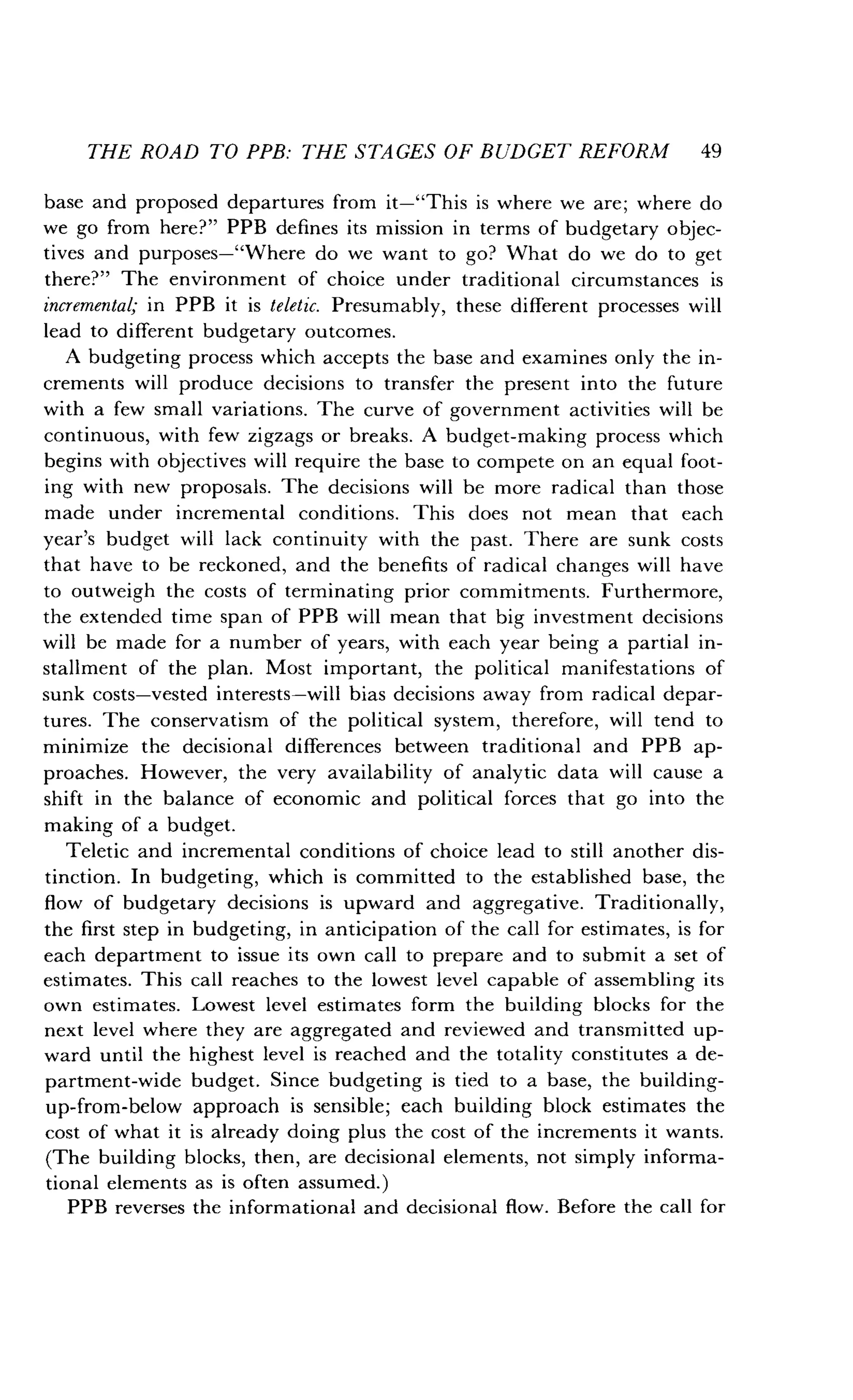 THE ROAD TO PPB: THE STAGES OF BUDGET REFORM 49
base and proposed departures from it-"This is where we are; where do
we go from here?" PPB defines its mission in terms of budgetary objec-
tives and purposes-"Where do we want to go? What do we do to get
there?" The environment of choice under traditional circumstances is
incremental; in PPB it is teletic. Presumably, these different processes will
lead to different budgetary outcomes .
A budgeting process which accepts the base and examines only the in-
crements will produce decisions to transfer the present into the future
with a few small variations. The curve of government activities will be
continuous, with few zigzags or breaks. A budget-making process which
begins with objectives will require the base to compete on an equal foot-
ing with new proposals. The decisions will be more radical than those
made under incremental conditions . This does not mean that each
year's budget will lack continuity with the past . There are sunk costs
that have to be reckoned, and the benefits of radical changes will have
to outweigh the costs of terminating prior commitments . Furthermore,
the extended time span of PPB will mean that big investment decisions
will be made for a number of years, with each year being a partial in-
stallment of the plan . Most important, the political manifestations of
sunk costs-vested interests-will bias decisions away from radical depar-
tures. The conservatism of the political system, therefore, will tend to
minimize the decisional differences between traditional and PPB ap-
proaches. However, the very availability of analytic data will cause a
shift in the balance of economic and political forces that go into the
making of a budget .
Teletic and incremental conditions of choice lead to still another dis-
tinction. In budgeting, which is committed to the established base, the
flow of budgetary decisions is upward and aggregative . Traditionally,
the first step in budgeting, in anticipation of the call for estimates, is for
each department to issue its own call to prepare and to submit a set of
estimates. This call reaches to the lowest level capable of assembling its
own estimates. Lowest level estimates form the building blocks for the
next level where they are aggregated and reviewed and transmitted up-
ward until the highest level is reached and the totality constitutes a de-
partment-wide budget . Since budgeting is tied to a base, the building-
up-from-below approach is sensible ; each building block estimates the
cost of what it is already doing plus the cost of the increments it wants .
(The building blocks, then, are decisional elements, not simply informa-
tional elements as is often assumed .)
PPB reverses the informational and decisional flow . Before the call for
 