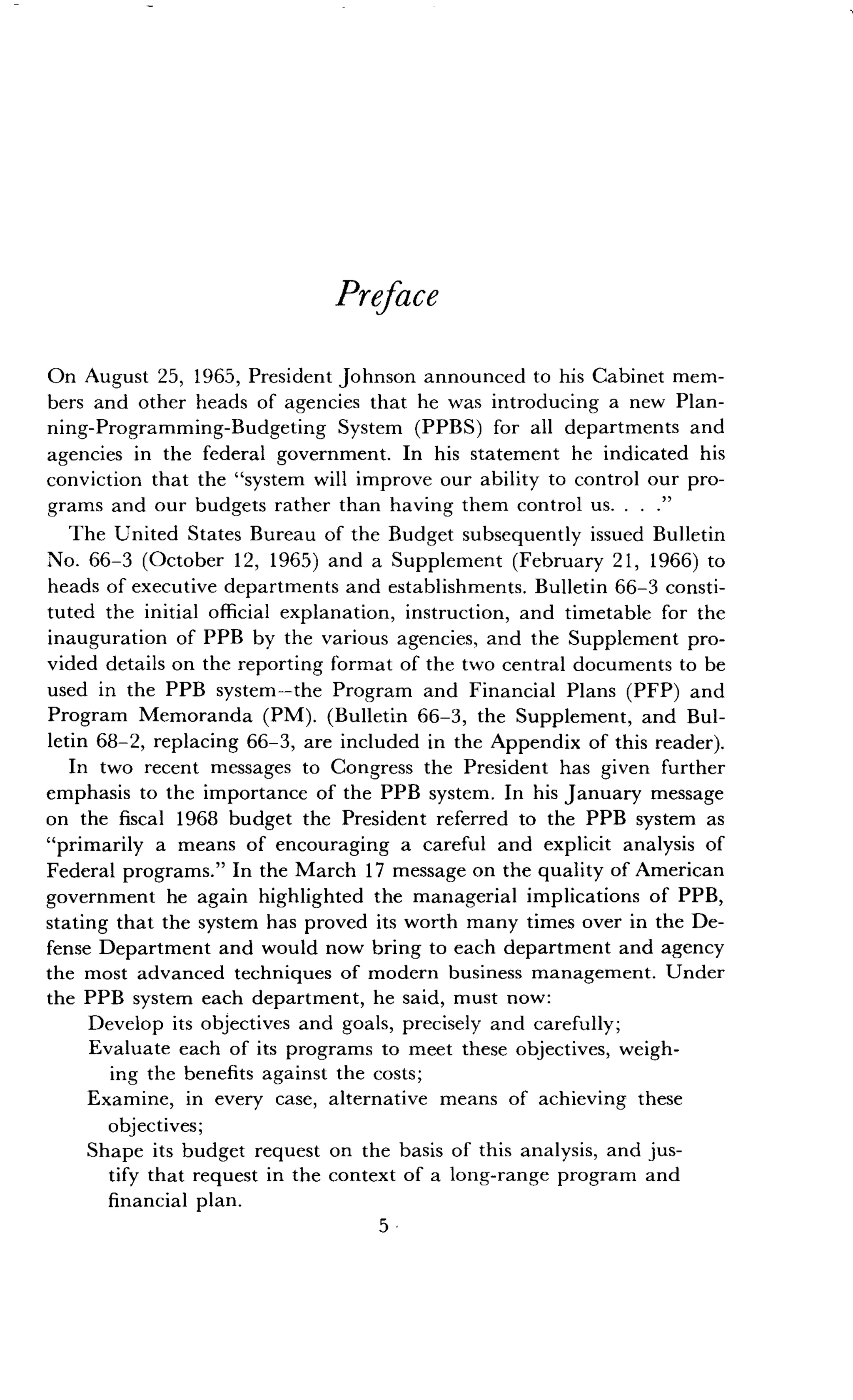 Preface
On August 25, 1965, President Johnson announced to his Cabinet mem-
bers and other heads of agencies that he was introducing a new Plan-
ning-Programming-Budgeting System (PPBS) for all departments and
agencies in the federal government . In his statement he indicated his
conviction that the "system will improve our ability to control our pro-
grams and our budgets rather than having them control us . . . ."
The United States Bureau of the Budget subsequently issued Bulletin
No. 66-3 (October 12, 1965) and a Supplement (February 21, 1966) to
heads of executive departments and establishments . Bulletin 66-3 consti-
tuted the initial official explanation, instruction, and timetable for the
inauguration of PPB by the various agencies, and the Supplement pro-
vided details on the reporting format of the two central documents to be
used in the PPB system-the Program and Financial Plans (PFP) and
Program Memoranda (PM). (Bulletin 66-3, the Supplement, and Bul-
letin 68-2, replacing 66-3, are included in the Appendix of this reader) .
In two recent messages to Congress the President has given further
emphasis to the importance of the PPB system . In his January message
on the fiscal 1968 budget the President referred to the PPB system as
"primarily a means of encouraging a careful and explicit analysis of
Federal programs." In the March 17 message on the quality of American
government he again highlighted the managerial implications of PPB,
stating that the system has proved its worth many times over in the De-
fense Department and would now bring to each department and agency
the most advanced techniques of modern business management . Under
the PPB system each department, he said, must now :
Develop its objectives and goals, precisely and carefully ;
Evaluate each of its programs to meet these objectives, weigh-
ing the benefits against the costs;
Examine, in every case, alternative means of achieving these
objectives ;
Shape its budget request on the basis of this analysis, and jus-
tify that request in the context of a long-range program and
financial plan.
5
 