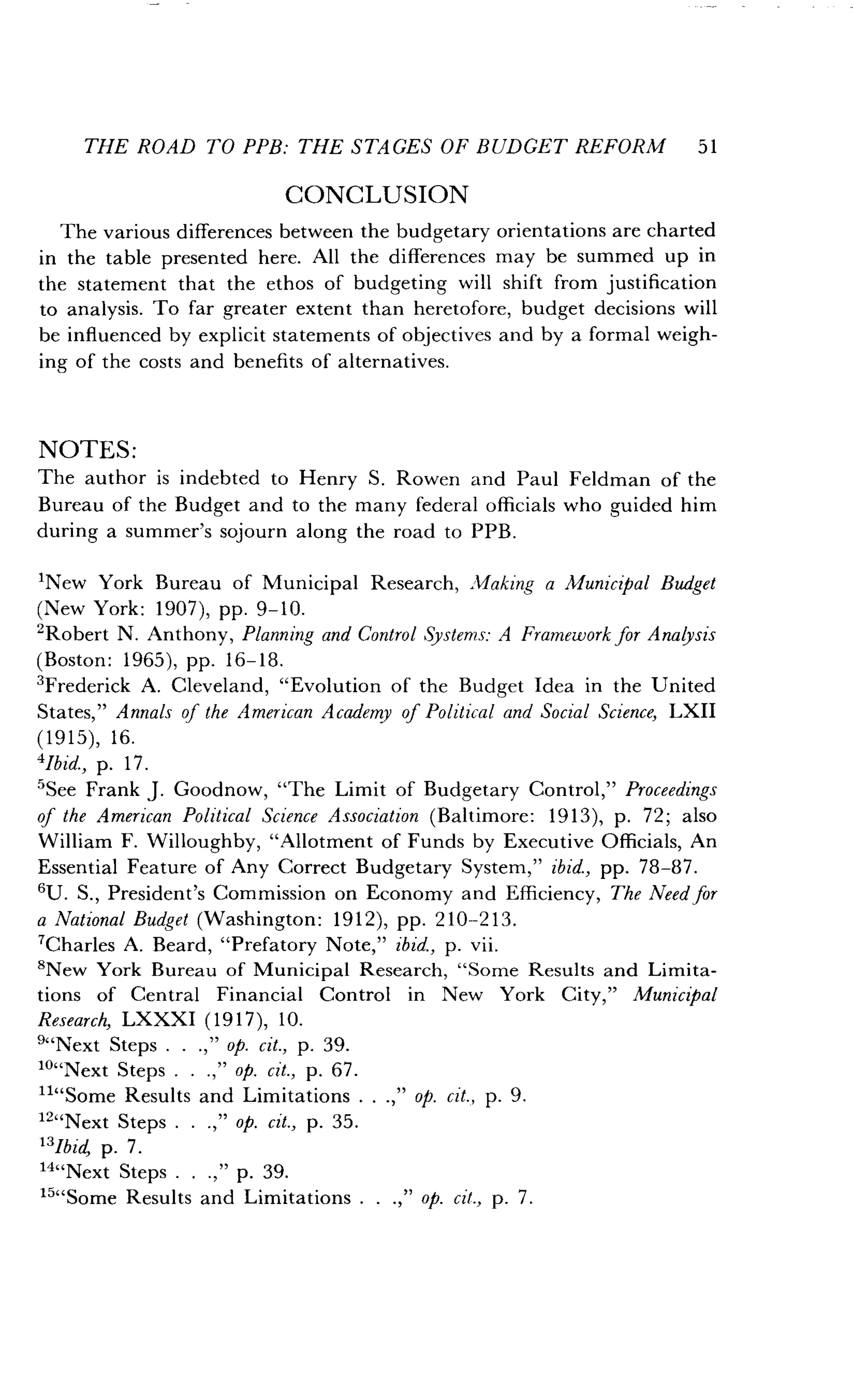 THE ROAD TO PPB: THE STAGES OF BUDGET REFORM 51
CONCLUSION
The various differences between the budgetary orientations are charted
in the table presented here . All the differences may be summed up in
the statement that the ethos of budgeting will shift from justification
to analysis. To far greater extent than heretofore, budget decisions will
be influenced by explicit statements of objectives and by a formal weigh-
ing of the costs and benefits of alternatives .
NOTES :
The author is indebted to Henry S . Rowen and Paul Feldman of the
Bureau of the Budget and to the many federal officials who guided him
during a summer's sojourn along the road to PPB .
'New York Bureau of Municipal Research, Making a Municipal Budget
(New York: 1907), pp. 9-10.
'Robert N. Anthony, Planning and Control Systems:: A Framework for Analysis
(Boston : 1965), pp. 16-18.
'Frederick A . Cleveland, "Evolution of the Budget Idea in the United
States," Annals of the American Academy of Political and Social Science, LXII
(1915), 16.
'Ibid., p. 17.
5See Frank J. Goodnow, "The Limit of Budgetary Control," Proceedings
of the American Political Science Association (Baltimore : 1913), p . 72 ; also
William F. Willoughby, "Allotment of Funds by Executive Officials, An
Essential Feature of Any Correct Budgetary System," ibid., pp. 78-87 .
6U. S., President's Commission on Economy and Efficiency, The Need for
a National Budget (Washington : 1912), pp . 210--213 .
'Charles A. Beard, "Prefatory Note," ibid., p. vii.
'New York Bureau of Municipal Research, "Some Results and Limita-
tions of Central Financial Control in New York City," Municipal
Research, LXXXI (1917), 10.
"'Next Steps . . .," op. cit., p. 39.
'°"Next Steps . . .," op. cit., p . 67 .
""Some Results and Limitations . . .," op. Cit., p. 9.
12"Next Steps . . .," op. cit., p. 35.
'3lbid, p. 7 .
'4"Next Steps . . .," p. 39.
15"Some Results and Limitations .
	
.," op. cit., p. 7.
 