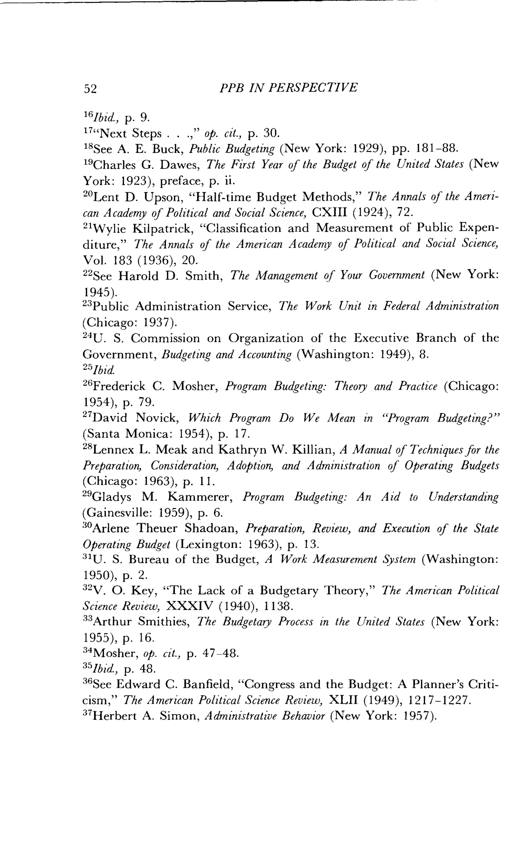52
	
PPB IN PERSPECTIVE
16lbid., p. 9.
""Next Steps .
	
.," op. cit., p. 30.
18See A. E. Buck, Public Budgeting (New York: 1929), pp. 181-88.
"Charles G. Dawes, The First Year of the Budget of the United States (New
York: 1923), preface, p . ii.
20Lent D. Upson, "Half-time Budget Methods," The Annals of the Ameri-
CXIII (1924), 72 .
and Measurement of Public Expen-
Academy of Political and Social Science,
can Academy of Political and Social Science,
21Wylie Kilpatrick, "Classification
diture," The Annals of the American
Vol. 183 (1936), 20 .
22See Harold D . Smith, The
1945) .
23
Public Administration
(Chicago : 1937) .
24U. S. Commission on
Service,
Management
Organization of the Executive
of Your Government (New York :
The Work Unit in Federal Administration
Branch of the
Government, Budgeting and Accounting (Washington : 1949), 8.
25lbid
26
Frederick C .
1954), p. 79.
"David Novick, Which Program Do We Mean in "Program Budgeting?"
(Santa Monica : 1954), p. 17 .
28Lennex L . Meak and Kathryn W . Killian, A Manual of Techniques for the
Preparation, Consideration, Adoption, and Administration of Operating Budgets
(Chicago : 1963), p. 11 .
29Gladys M. Kammerer, Program Budgeting: An Aid to Understanding
(Gainesville : 1959), p. 6.
30Arlene Theuer Shadoan, Preparation, Review, and Execution of the State
Operating Budget (Lexington: 1963), p. 13.
31U. S. Bureau of the Budget, A Work Measurement System (Washington :
1950), p. 2.
32V. O. Key, "The Lack of a Budgetary Theory," The American Political
Science Review, XXXIV (1940), 1138 .
33
Arthur Smithies, The Budgetary Process in the United States (New York :
1955), p. 16.
34Mosher, op. cit., p . 47-48.
35lbid., p. 48 .
36
See Edward C. Banfield, "Congress and the Budget : A Planner's Criti-
cism," The American Political Science Review, XLII (1949), 1217-1227 .
37Herbert A. Simon, Administrative Behavior (New York : 1957).
Mosher, Program Budgeting : Theory and Practice (Chicago :
 