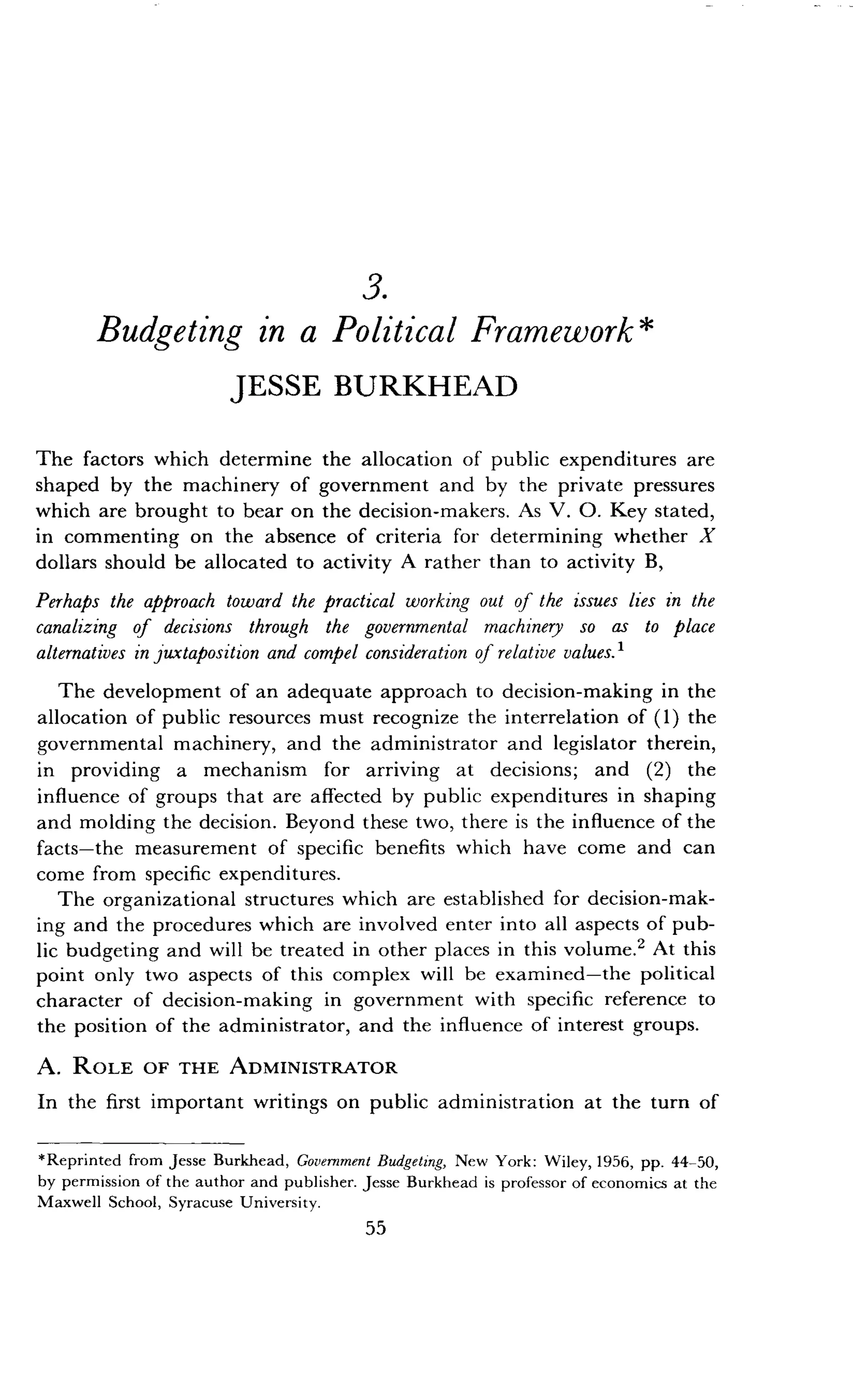 3.
Budgeting in a Political Framework
JESSE BURKHEAD
The factors which determine the allocation of public expenditures are
shaped by the machinery of government and by the private pressures
which are brought to bear on the decision-makers . As V. 0. Key stated,
in commenting on the absence of criteria for determining whether X
dollars should be allocated to activity A rather than to activity B,
Perhaps the approach toward the practical working out of the issues lies in the
canalizing of decisions through the governmental machinery so as to place
alternatives in juxtaposition and compel consideration of relative values . 1
The development of an adequate approach to decision-making in the
allocation of public resources must recognize the interrelation of (1) the
governmental machinery, and the administrator and legislator therein,
in providing a mechanism for arriving at decisions ; and (2) the
influence of groups that are affected by public expenditures in shaping
and molding the decision . Beyond these two, there is the influence of the
facts-the measurement of specific benefits which have come and can
come from specific expenditures.
The organizational structures which are established for decision-mak-
ing and the procedures which are involved enter into all aspects of pub-
lic budgeting and will be treated in other places in this volume .2 At this
point only two aspects of this complex will be examined-the political
character of decision-making in government with specific reference to
the position of the administrator, and the influence of interest groups .
A. ROLE OF THE ADMINISTRATOR
In the first important writings on public administration at the turn of
*Reprinted from Jesse Burkhead, Government Budgeting, New York: Wiley, 1956, pp. 44-50,
by permission of the author and publisher . Jesse Burkhead is professor of economics at the
Maxwell School, Syracuse University .
55
 
